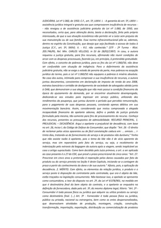 JUDICIÁRIA. Lei nº 1.060, de 1950. C.F., art. 5º, LXXIV. I. - A garantia do art. 5º, LXXIV -assistência jurídica integral e gratuita aos que comprovarem insuficiência de recursos - não revogou a de assistência judiciária gratuita da Lei nº 1.060, de 1950, aos
necessitados, certo que, para obtenção desta, basta a declaração, feita pelo próprio
interessado, de que a sua situação econômica não permite vir a Juízo sem prejuízo da
sua manutenção ou de sua família. Essa norma infraconstitucional põe-se, ademais,
dentro no espírito da Constituição, que deseja que seja facilitado o acesso de todos à
Justiça (C.F., art. 5º, XXXV). II. - R.E. não conhecido." (STF - 2ª Turma - RExt.
205.746/RS, Rel. Min. CARLOS VELLOSO, in DJ de 28/02/1997). In casu, a autora
requereu a justiça gratuita, para fins recursais, afirmando não reunir condições de
arcar com as despesas processuais, fazendo jus, em princípio, à pretendida gratuidade.
Com efeito, o conceito de pobreza jurídica, para os fins da Lei nº 1.060/50, não deve
ser confundido com situação de indigência. Para o deferimento da assistência
judiciária gratuita, não se exige o estado de penúria da parte, mas pobreza na acepção
jurídica do termo, pois a Lei nº 1.060/50 não equipara a pobreza à miséria absoluta.
No caso dos autos, intimada para comprovar a sua insuficiência de recursos, a autora
juntou documentos, consistentes em declaração de imposto de renda do ano 2008,
extratos bancários e certidão de desligamento de sociedade de advogados obtida junto
à OAB, que demonstram a sua alegação que não mais possui a condição financeira da
época do ajuizamento da demanda, por se encontrar atualmente desempregada,
dedicando-se aos estudos para ingressar em serviço público, utilizando dos
rendimentos da poupança, que juntou durante o período que percebia remuneração,
para o pagamento de suas despesas pessoais, constando apenas débitos em sua
movimentação bancária. Assim, considerando que restou comprovada a alegada
incapacidade financeira da apelante adesiva, defiro o pedido de justiça gratuita
formulado pela mesma, tão-somente para fins de processamento do recurso. Conheço
dos recursos, presentes os pressupostos de admissibilidade. RECURSO PRINCIPAL. 1.
PREJUDICIAL – DECADÊNCIA. Argui a apelante a prejudicial de decadência, com base
no art. 26, inciso I, do Código de Defesa do Consumidor, que dispõe: "Art. 26 - O direito
de reclamar pelos vícios aparentes ou de fácil constatação caduca em: ... omissis ... Itrinta dias, tratando-se de fornecimento de serviço e de produtos não duráveis;" Tenho
que não assiste razão à apelante, pois o tema da lide não é de vício aparente do
serviço, mas sim reparatório pelo fato do serviço, ou seja, o recebimento de
indenização pelo extravio da bagagem da autora após a viagem, sendo inaplicável ao
caso o artigo supracitado. Como bem decidido pelo Juízo primevo, o art. a ser aplicado
ao caso presente é o 27 do CDC, que prevê o prazo prescricional de cinco anos: "Art. 27.
Prescreve em cinco anos a pretensão à reparação pelos danos causados por fato do
produto ou do serviço prevista na Seção II deste Capítulo, iniciando-se a contagem do
prazo a partir do conhecimento do dano e de sua autoria." Afasto, pois, a aplicação da
decadência. 2. MÉRITO. Com efeito, os elementos da relação jurídica, o produto e o
serviço posto à disposição da contratante pela contratada, que ora é objeto da lide,
estão traçados na legislação consumerista. Não bastasse isso, a apelado se apresenta
como consumidora, a teor do disposto no art. 2º, da Lei nº 8.078/901, na medida em
que é destinatária final do bem objeto do contrato, e a apelante se enquadra na
definição de fornecedora, dada pelo art. 3º, do mesmo diploma legal, litteris: "Art. 2º Consumidor é toda pessoa física ou jurídica que adquire ou utiliza produto ou serviço
como destinatário final. (...) Art. 3º - Fornecedor é toda pessoa física ou jurídica,
pública ou privada, nacional ou estrangeira, bem como os entes despersonalizados,
que desenvolvem atividades de produção, montagem, criação, construção,
transformação, importação, exportação, distribuição ou comercialização de produtos

 