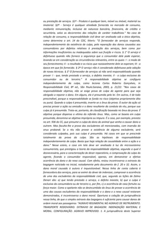 ou prestação de serviços. §1º - Produto é qualquer bem, móvel ou imóvel, material ou
imaterial. §2º - Serviço é qualquer atividade fornecida no mercado de consumo,
mediante remuneração, inclusive de natureza bancária, financeira, de crédito e
securitária, salvo as decorrentes das relações de caráter trabalhista." No caso de
relação de consumo, a responsabilidade civil deve ser analisada sob a ótica objetiva,
como determina o art. 14 do CDC, litteris: "O fornecedor de serviços responde,
independentemente da existência de culpa, pela reparação dos danos causados aos
consumidores por defeitos relativos à prestação dos serviços, bem como por
informações insuficientes ou inadequadas sobre sua fruição e riscos. § 1° O serviço é
defeituoso quando não fornece a segurança que o consumidor dele pode esperar,
levando-se em consideração as circunstâncias relevantes, entre as quais: I - o modo de
seu fornecimento; II - o resultado e os riscos que razoavelmente dele se esperam; III - a
época em que foi fornecido. § 2º O serviço não é considerado defeituoso pela adoção
de novas técnicas. § 3° O fornecedor de serviços só não será responsabilizado quando
provar: I - que, tendo prestado o serviço, o defeito inexiste; II - a culpa exclusiva do
consumidor ou de terceiro." A responsabilidade objetiva se configura
independentemente da culpa, como leciona Carlos Roberto Gonçalves, in
Responsabilidade Civil, 8ª ed., São Paulo:Saraiva, 2003, p. 21/22: "Nos casos de
responsabilidade objetiva, não se exige prova de culpa do agente para que seja
obrigado a reparar o dano. Em alguns, ela é presumida pela lei. Em outros, é de todo
prescindível, porque a responsabilidade se funda no risco (objetiva propriamente dita
ou pura). Quando a culpa é presumida, inverte-se o ônus da prova. O autor da ação só
precisa provar a ação ou omissão e o dano resultante da conduta do réu, porque sua
culpa já é presumida. Trata-se, portanto, de classificação baseada no ônus da prova. É
objetiva porque dispensa a vítima do referido ônus. Mas, como se baseia em culpa
presumida, denomina-se objetiva imprópria ou impura. É o caso, por exemplo, previsto
no art. 936 do CC, que presume a culpa do dono do animal que venha a causar dano a
outrem. Mas faculta-lhe a prova das excludentes ali mencionadas, com inversão do
onus probandi. Se o réu não provar a existência de alguma excludente, será
considerado culpados, pois sua culpa é presumida. Há casos em que se prescinde
totalmente da prova da culpa. São as hipóteses de responsabilidade
independentemente de culpa. Basta que haja relação de causalidade entre a ação e o
dano." Nesse esteio, o caso em tela deve ser analisado à luz do microssistema
consumerista, que prestigiou a teoria da responsabilidade objetiva, segunda a qual é
desnecessária, para a caracterização do dever reparatório, a comprovação da culpa do
agente, ficando o consumidor responsável, apenas, em demonstrar a efetiva
ocorrência do dano e do nexo causal. Com efeito, restou incontroverso o extravio da
bagagem noticiado na inicial, notadamente pelo documento de f. 20 e 32. Assim, o
dano moral causado à autora é inquestionável. Nessa linha de conta caberia à
fornecedora dos serviços, para se eximir do dever de indenizar, comprovar a ocorrência
de uma das excludentes da responsabilidade civil, que, segundo as lições de Zelmo
Denari são: a) que tendo prestado o serviço, o defeito inexiste, b) que a culpa é
exclusiva da consumidora ou de terceiro e, por fim, c) a ocorrência de caso fortuito ou
força maior. Como a apelante não se desincumbido do ônus de provar a ocorrência de
uma das causas excludentes da responsabilidade e o dano e o nexo causal restaram
demonstrados, é incontroverso o dano moral. Oportuna a colação de jurisprudência
nessa linha, de que o simples extravio das bagagens é suficiente para causar danos de
ordem moral aos passageiros: "AGRAVO REGIMENTAL NO AGRAVO DE INSTRUMENTO.
TRANSPORTE RODOVIÁRIO. EXTRAVIO DE BAGAGEM. INDENIZAÇÃO MATERIAL E
MORAL. CONFIGURAÇÃO. AGRAVO IMPROVIDO. 1. A jurisprudência deste Superior

 