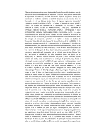 Tribunal de Justiça proclama que o Código de Defesa do Consumidor incide em caso de
indenização decorrente de extravio de bagagem. 2. In casu, resta patente a pretensão
da agravante em rediscutir, em sede de recurso especial, os fatos e provas que
orientaram as instâncias ordinárias no deslinde da causa, o que encontra óbice no
Enunciado nº. 07 da Súmula desta Corte. 3. Agravo regimental improvido."
"TRANSPORTE AÉREO - ATRASO DE VÔO E EXTRAVIO DE BAGAGEM - DANO MORAL CÓDIGO DE DEFESA DO CONSUMIDOR E CONVENÇÃO DE VARSÓVIA - DANOS
MATERIAL E MORAL FIXADOS EM PRIMEIRO GRAU - APELAÇÃO - REFORMA DA
SENTENÇA - RECURSO ESPECIAL - PRETENDIDA REFORMA - SENTENÇA DE 1º GRAU
RESTABELECIDA - RECURSO ESPECIAL CONHECIDO E PROVIDO EM PARTE. I - Prevalece
o entendimento na Seção de Direito Privado "de que tratando-se de relação de
consumo, em que as autoras figuram inquestionavelmente como destinatárias finais
dos serviços de transporte, aplicável é à espécie o Código de Defesa do
Consumidor"(REsp 538.685, Min. Raphael de Barros Monteiro, DJ de 16/2/2004). II - De
igual forma, subsiste orientação da E. Segunda Seção, na linha de que "a ocorrência de
problema técnico é fato previsível, não caracterizando hipótese de caso fortuito ou de
força maior", de modo que "cabe indenização a título de dano moral pelo atraso de
vôo e extravio de bagagem. O dano decorre da demora, desconforto, aflição e dos
transtornos suportados pelo passageiro, não se exigindo prova de tais fatores" (Ag.
Reg. No Agravo n. 442.487-RJ, Rel. Min. Humberto Gomes de Barros, DJ de
09/10/2006). III - Recurso especial conhecido em parte e, nessa extensão, provido
também em parte, para restabelecer-se a sentença de primeiro grau, fixada a
indenização por dano material em R$194,90 e, por seu turno, a relativa ao dano moral
na quantia de R$5.000,00, atualizáveis a contar da data da decisão do recurso
especial. (STJ, REsp 612817/MA, Rel. Min. HÉLIO QUAGLIA BARBOSA, p. DJ in
08.10.2007). Registre-se que muito embora a bagagem da autora tenha ficado
extraviada por "menos de 24hs" (f. 77), foi suficiente para gera-lhe danos, a uma
porque se trata de dano moral puro, que se configura com o simples descaminho,
repita-se, e, a duas porque este tempo, embora curto, como possa parecer a primeira
vista, foi suficiente para causar grave dano à apelada, pois viu-se numa cidade
estranha sem roupas e, sequer, sua necessaire com artigos de higiene pessoal, para
comparecer ao casamento do seu tio. No que diz respeito, especificamente, ao
quantum indenizatório, este Tribunal, a exemplo de várias outras Cortes brasileiras,
tem primado pela razoabilidade na fixação dos valores das indenizações. É preciso ter
sempre em mente, que a indenização por danos morais deve alcançar valor tal que
sirva de exemplo para o réu, mas, por outro lado, nunca deve ser fonte de
enriquecimento para o autor, servindo-lhe apenas como compensação pela dor
sofrida. Assim, levando em consideração as condições econômicas do ofensor, as
circunstâncias do fato e a gravidade do dano, entendo que a indenização fixada pelo
MM. juiz singular (R$ 8.000,00) mostrou-se suficiente à reparação do dano sofrido pela
autora, não havendo que se falar em majoração ou diminuição desse montante, como
pretende a recorrente. Com relação à indenização por danos materiais, concedida
parcialmente pelo MM. Juiz singular, tenho que não merece reforma a r. sentença
singular. É de se lembrar que, para que haja a condenação da parte requerida é
indispensável que a parte requerente comprove a extensão dos prejuízos patrimoniais
que suportou, em decorrência do ato ilícito. De acordo com o art. 333, I, do CPC "o
ônus da prova incumbe ao autor, quanto ao fato constitutivo do seu direito". Amaral
Santos (in "Comentários", Forense, v. IV, p. 33), citando Betti, observa: "O critério da
distribuição do ônus da prova deduzida do ônus da afirmação evoca a antítese entre
ação, no sentido lato, e exceção, também no sentido lato, a cujos ônus respectivos se

 
