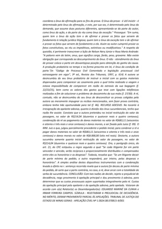 coordena o ônus da afirmação para os fins da prova. O ônus da prova - é útil insistir - é
determinado pelo ônus da afirmação, e este, por sua vez, é determinado pelo ônus da
demanda, que assume duas posturas diferentes, apresentando-se da parte do autor,
como ônus da ação, e da parte do réu como ônus da exceção." Prossegue: "Em suma,
quem tem o ônus da ação tem o de afirmar e provar os fatos que servem de
fundamento à relação jurídica litigiosa; quem tem o ônus da exceção tem o de afirmar
e provar os fatos que servem de fundamento a ela. Assim ao autor cumprirá provar os
fatos constitutivos, ao réu os impeditivos, extintivos ou modificativos." A respeito da
questão, é pertinente transcrever a lição de Nelson Nery Júnior e Rosa Maria Andrade:
"A palavra vem do latim, onus, que significa carga, fardo, peso, gravame. Não existe
obrigação que corresponda ao descumprimento do ônus. O não - atendimento do ônus
de provar coloca a parte em desvantajosa posição para obtenção do ganho da causa.
A produção probatória no tempo e na forma prescrita em lei, é ônus da condição de
parte."(in "Código de Processo Civil Comentado e legislação processual civil
extravagante em vigor", 3ª ed., Revista dos Tribunais, 1997, p. 614) A autora se
desincumbiu do seu ônus probatório de instruir a inicial com os gastos materiais
dispensados para comparecer ao casamento para o qual tinha realizado a viagem e
estava impossibilitada de comparecer em razão do extravio da sua bagagem (f.
22/23/25), bem como os valores dos gastos que teve com ligações telefônicas
realizadas a fim de solucionar o problema de descaminho da sua mala (f. 27/30). A ré,
contudo, não se desincumbiu do seu ônus de desconstituir as provas coligidas pela
autora ao meramente impugnar os recibos mencionados, sem fazer prova contrária,
embora tenha tido oportunidade para tal (f. 46). RECURSO ADESIVO. No tocante à
irresignação da apelante adesiva, quanto à divisão dos ônus sucumbenciais, tenho que
razão lhe assiste. Constato que a autora pretendeu na inicial restituição do valor da
passagem, no valor de R$214,04 (duzentos e quatorze reais e quatro centavos);
condenação da ré ao pagamento de danos materiais no valor de R$683,11 (seiscentos
e oitenta e três reais e onze centavos) e danos morais, a ser fixado pelo Juízo (f. 09). O
MM. Juiz a quo, julgou parcialmente procedente o pedido inicial, para condenar a ré a
pagar danos materiais no valor de R$683,11 (seiscentos e oitenta e três reais e onze
centavos) e danos morais no valor de R$8.000,00 (oito mil reais). Destarte, a autora
sucumbiu somente quanto inicial restituição do valor da passagem, no valor de
R$214,04 (duzentos e quatorze reais e quatro centavos). Ora, o parágrafo único, do
art. 21, do CPC estipulou a regra segundo a qual "Se cada litigante for em parte
vencedor e vencido, serão recíproca e proporcionalmente distribuídos e compensados
entre eles os honorários e as despesas". Todavia, ressalva que: "Se um litigante decair
de parte mínima do pedido, o outro responderá, por inteiro, pelas despesas e
honorários". A simples análise destes dispositivos instrumentais com a condenação
levada a efeito na r. sentença recorrida revela que a autora foi decaiu de parte mínima
do pedido, de sorte que a parte contrária, no caso, a ré, deve arcar com a totalidade da
verba de sucumbência. CONCLUSÃO: Com tais razões de decidir, rejeito a prejudicial de
decadência, nego provimento à apelação principal e dou provimento à adesiva, para
determinar que as custas processuais sejam suportadas integralmente pela ré. Custas
da apelação principal pela apelante e da apelação adesiva, pela apelada. Votaram de
acordo com o(a) Relator(a) os Desembargador(es): EDUARDO MARINÉ DA CUNHA e
IRMAR FERREIRA CAMPOS. SÚMULA : REJEITARAM A PREJUDICIAL DE DECADÊNCIA.
NO MÉRITO, DERAM PROVIMENTO PARCIAL ÀS APELAÇÕES. TRIBUNAL DE JUSTIÇA DO
ESTADO DE MINAS GERAIS - APELAÇÃO CÍVEL Nº 1.0024.08.070815-9/001

 