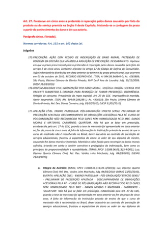 Art. 27. Prescreve em cinco anos a pretensão à reparação pelos danos causados por fato do
produto ou do serviço prevista na Seção II deste Capítulo, iniciando-se a contagem do prazo
a partir do conhecimento do dano e de sua autoria.
Parágrafo único. (Vetado).
Normas correlatas: Art. 101 e art. 102 desta Lei.
Julgados
175. PRESCRIÇÃO. AÇÃO COM PEDIDO DE INDENIZAÇÃO DE DANO MORAL. PRETENSÃO DE
REFORMA DA DECISÃO QUE AFASTOU A ARGUIÇÃO DE PRESCRIÇÃO. DESCABIMENTO. Hipótese
em que o prazo prescricional para a pretensão à reparação pelos danos causados pelo fato do
serviço é de cinco anos, conforme previsto no artigo 27 do Código de Defesa do Consumidor.
Ação indenizatória distribuída em data anterior ao término do prazo prescricional, que ocorrera
em 03 de outubro de 2010. RECURSO DESPROVIDO. (TJSP; AI 994.09.348646-0; Ac. 4285889;
São Paulo; Décima Câmara de Direito Privado; Relª Desª Ana de Lourdes; Julg. 15/12/2009;
DJESP 31/03/2010)
176. RESPONSABILIDADE CIVIL INDENIZAÇÃO POR DANO MORAL -SEQÜELA LINGUAL SOFRIDA POR
PACIENTE SUBMETIDO À CIRURGIA PARA REMOÇÃO DE TUMOR PRESCRIÇÃO. OCORRÊNCIA.
Relação de consumo. Prevalência da regra especial. Art. 27 do CDC -improcedência mantida.
Apelo desprovido. (TJSP; APL 994.09.288288-1; Ac. 4308138; São Paulo; Sétima Câmara de
Direito Privado; Rel. Des. Dimas Carneiro; Julg. 03/02/2010; DJESP 31/03/2010)
177. APELAÇÃO CÍVEL. ENSINO PARTICULAR. PÓS-GRADUAÇÃO STRICTO SENSU. PRELIMINAR DE

PRESCRIÇÃO AFASTADA. DESCUMPRIMENTO DE OBRIGAÇÕES ACESSÓRIAS PELA RÉ. CURSO DE
PÓS-GRADUAÇÃO NÃO RECONHECIDO PELO CAPES NEM HOMOLOGADO PELO MEC. DANOS
MORAIS E MATERIAIS. CABIMENTO. QUANTUM. Não há que se falar em prescrição,
estabelecida pelo art. 27 do CDC, quando a tese de mestrado foi apresentada em data anterior
ao fim do prazo de cinco anos. A falta de informação da instituição privada de ensino de que o
curso de mestrado não é reconhecido no Brasil, dever acessório ao contrato de prestação de
serviços educacionais, frustrou a expectativa do aluno se valer de seu diploma de mestre,
causando-lhe danos morais e materiais. Mantido o valor fixado para recompor os danos morais
sofridos, levando em conta o caráter coercitivo e pedagógico da indenização, bem como os
princípios da proporcionalidade e razoabilidade. (TJMG; APCV 1.0388.06.011325-4/0011; Luz;
Décima Quarta Câmara Cível; Rel. Des. Valdez Leite Machado; Julg. 04/03/2010; DJEMG
23/03/2010)

a.

Integra do Acórdão: (TJMG; APCV 1.0388.06.011325-4/001(1); Luz; Décima Quarta
Câmara Cível; Rel. Des. Valdez Leite Machado; Julg. 04/03/2010; DJEMG 23/03/2010).
EMENTA: APELAÇÃO CÍVEL - ENSINO PARTICULAR - PÓS-GRADUAÇÃO 'STRICTO SENSU'
- PRELIMINAR DE PRESCRIÇÃO AFASTADA - DESCUMPRIMENTO DE OBRIGAÇÕES
ACESSÓRIAS PELA RÉ - CURSO DE PÓS-GRADUAÇÃO NÃO RECONHECIDO PELO CAPES
NEM HOMOLOGADO PELO MEC - DANOS MORAIS E MATERIAIS - CABIMENTO 'QUANTUM'. Não há que se falar em prescrição, estabelecida pelo art. 27 do CDC,
quando a tese de mestrado foi apresentada em data anterior ao fim do prazo de cinco
anos. A falta de informação da instituição privada de ensino de que o curso de
mestrado não é reconhecido no Brasil, dever acessório ao contrato de prestação de
serviços educacionais, frustrou a expectativa do aluno se valer de seu diploma de

 