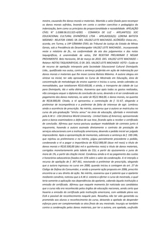 mestre, causando-lhe danos morais e materiais. Mantido o valor fixado para recompor
os danos morais sofridos, levando em conta o caráter coercitivo e pedagógico da
indenização, bem como os princípios da proporcionalidade e razoabilidade. APELAÇÃO
CÍVEL N° 1.0388.06.011325-4/001 - COMARCA DE LUZ - APELANTE(S): SOC
EDUCACIONAL CULTURAL DIVINÓPOLIS LTDA - APELADO(A)(S): LORENA BATISTA
MÁXIMO - RELATOR: EXMO. SR. DES. VALDEZ LEITE MACHADO. ACÓRDÃO: Vistos etc.,
acorda, em Turma, a 14ª CÂMARA CÍVEL do Tribunal de Justiça do Estado de Minas
Gerais, sob a Presidência do Desembargador VALDEZ LEITE MACHADO , incorporando
neste o relatório de fls., na conformidade da ata dos julgamentos e das notas
taquigráficas, à unanimidade de votos, EM REJEITAR PRELIMINAR E NEGAR
PROVIMENTO. Belo Horizonte, 04 de março de 2010. DES. VALDEZ LEITE MACHADO –
Relator: NOTAS TAQUIGRÁFICAS. O SR. DES. VALDEZ LEITE MACHADO: VOTO - Cuida-se
de recurso de apelação interposto pela Sociedade Educacional Cultural Divinópolis
Ltda., qualificada nos autos, contra a sentença proferida em ação de indenização por
danos morais e materiais que lhe move Lorena Batista Máximo. A autora alegou em
síntese na inicial, ter sido aprovada no Curso de Mestrado em Educação, área de
concentração de metodologia do ensino superior e iniciou o curso, sendo cobradas as
mensalidades, que totalizaram R$10.450,00, e ainda, o transporte da cidade de Luz
para Divinópolis, ida e volta diárias. Asseverou que após todos os gastos realizados,
não conseguiu sequer o diploma de conclusão do curso, devendo a ré ser condenada ao
pagamento dos danos materiais, no valor de R$22.964,00, e danos morais, na quantia
de R$18.000,00. Citada, a ré apresentou a contestação de f. 51-67, alegando a
preliminar de incompetência e a preliminar de falta de interesse de agir. Lembrou
ainda a ocorrência de prescrição. No mérito, asseverou que a autora se matriculou no
curso de pós-graduação "strictu sensu" na área de educação, ofertado e ministrado
pela A.W.U - USA (América World University - United States of America), apresentando
para a banca examinadora a defesa de sua tese, ficando apta a receber o certificado
de conclusão. Afirmou que nunca pactuou qualquer modalidade de contrato junto à
requerente, havendo a autora assinado diretamente o contrato de prestação de
serviços educacionais com a instituição americana, devendo o pedido inicial ser julgado
improcedente. Após a apresentação de memoriais, sobreveio a sentença de f. 330-346,
que rejeitou as preliminares e no mérito, julgou parcialmente procedente o pedido,
condenando a ré a pagar a importância de R$12.000,00 (doze mil reais) a título de
danos morais e R$10.500,00 (dez mil e quinhentos reais) a título de danos materiais,
corrigidos monetariamente pela tabela da CGJ, a partir do ajuizamento e juros de
mora de 1%, a partir da citação inicial. Condenou ainda a ré ao pagamento das custas
e honorários advocatícios fixados em 15% sobre o valor da condenação. A ré interpôs o
recurso de apelação de f. 347-361, reavivando a preliminar de prescrição, alegando
que a autora ingressou no curso em 2000, quando iniciou a contagem do art. 27 do
Código de Defesa do Consumidor, e sendo a presente ação proposta em 2006, prescrito
encontra-se o seu direito de ação. No mérito, asseverou que é patente que a apelante
mediante convênio, noticiou que a A.W.U. estaria a ofertar o curso de mestrado, o qual
teria somente a aplicação nas dependências da apelante, cabendo àquela instituição a
emissão de certificado. Afirmou que naquele momento foi noticiado aos candidatos
que o curso não era reconhecido pelos órgãos de educação nacionais, sendo certo que
haveria a emissão do certificado pela instituição americana, com validade plena nos
EUA e passível de reconhecimento naquele país. Ressaltou não ter sido garantido ou
prometido aos alunos o reconhecimento do curso, deixando a apelada de despender
esforços para ver complementado os atos finais de seu mestrado. Insurgiu-se também
contra a condenação pelos danos materiais, por ter a autora, ora apelada, usufruído

 