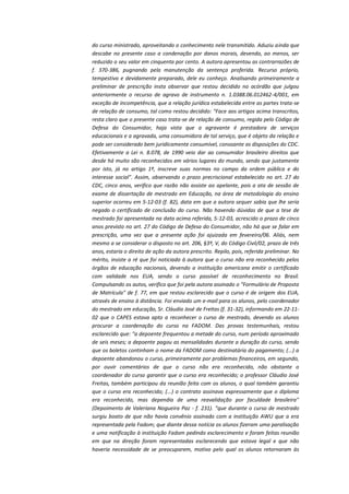 do curso ministrado, aproveitando o conhecimento nele transmitido. Aduziu ainda que
descabe no presente caso a condenação por danos morais, devendo, ao menos, ser
reduzido o seu valor em cinquenta por cento. A autora apresentou as contrarrazões de
f. 370-386, pugnando pela manutenção da sentença proferida. Recurso próprio,
tempestivo e devidamente preparado, dele eu conheço. Analisando primeiramente a
preliminar de prescrição insta observar que restou decidido no acórdão que julgou
anteriormente o recurso de agravo de instrumento n. 1.0388.06.012462-4/001, em
exceção de incompetência, que a relação jurídica estabelecida entre as partes trata-se
de relação de consumo, tal como restou decidido: "Face aos artigos acima transcritos,
resta claro que o presente caso trata-se de relação de consumo, regida pelo Código de
Defesa do Consumidor, haja vista que a agravante é prestadora de serviços
educacionais e a agravada, uma consumidora de tal serviço, que é objeto da relação e
pode ser considerado bem juridicamente consumível, consoante as disposições do CDC.
Efetivamente a Lei n. 8.078, de 1990 veio dar ao consumidor brasileiro direitos que
desde há muito são reconhecidos em vários lugares do mundo, sendo que justamente
por isto, já no artigo 1º, inscreve suas normas no campo da ordem pública e do
interesse social". Assim, observando o prazo precriscional estabelecido no art. 27 do
CDC, cinco anos, verifico que razão não assiste ao apelante, pois a ata de sessão de
exame de dissertação de mestrado em Educação, na área de metodologia do ensino
superior ocorreu em 5-12-03 (f. 82), data em que a autora sequer sabia que lhe seria
negado o certificado de conclusão do curso. Não havendo dúvidas de que a tese de
mestrado foi apresentada na data acima referida, 5-12-03, acrescido o prazo de cinco
anos previsto no art. 27 do Código de Defesa do Consumidor, não há que se falar em
prescrição, uma vez que a presente ação foi ajuizada em fevereiro/06. Aliás, nem
mesmo a se considerar o disposto no art. 206, §3º, V, do Código Civil/02, prazo de três
anos, estaria o direito de ação da autora prescrito. Repilo, pois, referida preliminar. No
mérito, insiste a ré que foi noticiado à autora que o curso não era reconhecido pelos
órgãos de educação nacionais, devendo a instituição americana emitir o certificado
com validade nos EUA, sendo o curso passível de reconhecimento no Brasil.
Compulsando os autos, verifico que foi pela autora assinado o "Formulário de Proposta
de Matrícula" de f. 77, em que restou esclarecido que o curso é de origem dos EUA,
através de ensino à distância. Foi enviado um e-mail para os alunos, pelo coordenador
do mestrado em educação, Sr. Cláudio José de Freitas (f. 31-32), informando em 22-1102 que o CAPES estava apto a reconhecer o curso de mestrado, devendo os alunos
procurar a coordenação do curso na FADOM. Das provas testemunhais, restou
esclarecido que: "a depoente frequentou a metade do curso, num período aproximado
de seis meses; a depoente pagou as mensalidades durante a duração do curso, sendo
que os boletos continham o nome da FADOM como destinatária do pagamento; (...) a
depoente abandonou o curso, primeiramente por problemas financeiros, em segundo,
por ouvir comentários de que o curso não era reconhecido, não obstante o
coordenador do curso garantir que o curso era reconhecido; o professor Cláudio José
Freitas, também participou da reunião feita com os alunos, o qual também garantiu
que o curso era reconhecido; (...) o contrato assinava expressamente que o diploma
era reconhecido, mas dependia de uma reavalidação por faculdade brasileira"
(Depoimento de Valeriana Nogueira Paz - f. 231). "que durante o curso de mestrado
surgiu boato de que não havia convênio assinado com a instituição AWU que a era
representada pela Fadom; que diante dessa notícia os alunos fizeram uma paralisação
e uma notificação à instituição Fadom pedindo esclarecimento e foram feitas reunião
em que na direção foram representadas esclarecendo que estava legal e que não
haveria necessidade de se preocuparem, motivo pelo qual os alunos retornaram às

 