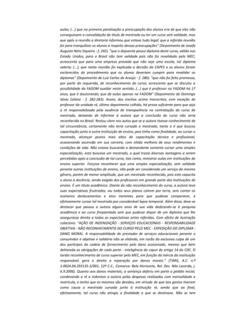 aulas; (...) que na primeira paralisação a preocupação dos alunos era de que eles não
conseguissem a convalidação do título de mestrado ou ter um curso sem validade, mas
que após a reunião a diretoria informou que estava tudo legal; que a referida reunião
foi para tranquilizar os alunos a respeito dessas preocupações" (Depoimento de Josefa
Augusto Neto Siqueira - f. 242). "que o depoente possui diploma deste curso, válido nos
Estado Unidos; para o Brasil não tem validade pois não foi revalidado pelo MEC;
acrescenta que para uma empresa provada que não seja uma escola, tal diploma
valeria; (...); que nesta reunião foi explicada a decisão da CAPES e os alunos foram
esclarecidos do procedimento que os alunos deveriam cumprir para revalidar os
diplomas" (Depoimento de Luiz Carlos de Araújo - f. 280). "que não foi feito promessa,
por parte da requerida, de reconhecimento do curso; acrescenta que se discutiu a
possibilidade da FADOM auxiliar neste sentido; (...) que é professor na FADOM há 17
anos, que é doutorando; que dá aulas apenas na FADOM" (Depoimento de Domingo
Sávio Calixto - f. 282-283). Assim, dos trechos acima transcritos, com exceção do
professor da unidade ré, último depoimento colhido, há prova suficiente para que seja
a ré responsabilizada pela ausência de transparência na contratação do curso de
mestrado, deixando de informar à autora que a conclusão do curso não seria
reconhecida no Brasil. Restou claro nos autos que se a autora tivesse conhecimento de
tal circunstância, certamente não teria cursado o mestrado, tanto o é que buscou
capacitação junto à outra instituição de ensino, pois tinha como finalidade, ao cursar o
mestrado, alcançar postos mais altos de capacitação técnica e profissional,
ocasionando ascensão em sua carreira, com nítida melhora de seus rendimentos e
condições de vida. Não estava buscando a demandante somente cursar uma simples
especialização, esta buscava um mestrado, o qual trazia diversas vantagens a serem
percebidas após a conclusão de tal curso, tais como, ministrar aulas em instituições de
ensino superior. Forçoso reconhecer que uma simples especialização, sem validade
perante outras instituições de ensino, não pode ser considerado um serviço do mesmo
gênero, porém de menor amplitude, que um mestrado reconhecido, pois este capacita
o aluno à docência, sendo exigido dos professores em grande parte das instituições de
ensino. É um título acadêmico. Diante do não reconhecimento do curso, a autora teve
suas expectativas frustradas, viu todos seus planos caírem por terra, sem contar os
inúmeros deslocamentos e atos inerentes para que pudesse comparecer, e
efetivamente cursar tal mestrado por considerável lapso temporal. Além disso, deve-se
destacar que passou a autora alguns anos de sua vida dedicando-se à pesquisa
acadêmica e ao curso freqüentado sem que pudesse dispor de um diploma que lhe
assegurasse direito a todas as expectativas antes referidas. Com efeito de ilustração
colaciono: "AÇÃO DE INDENIZAÇÃO - SERVIÇOS EDUCACIONAIS - RESPONSABILIDADE
OBJETIVA - NÃO RECONHECIMENTO DO CURSO PELO MEC - EXPEDIÇÃO DO DIPLOMA DANO MORAL. A responsabilidade do prestador de serviços educacionais perante o
consumidor é objetiva e solidária não se elidindo, em razão da exclusiva culpa de um
dos partícipes da cadeia de fornecimento pelo dano ocasionado, mesmo que bem
delineada as obrigações de cada parte - inteligência do caput do artigo 14 do CDC. O
tardio reconhecimento de curso superior pelo MEC, em função da inércia da instituição
responsável, gera o direito a reparação por danos morais." (TJMG, A.C. n.º
1.0024.04.293135-2/001, 12ª C.C., Comarca: Belo Horizonte, Rel. Des. Nilo Lacerda, j.
6.9.2006). Quanto aos danos materiais, a sentença deferiu em parte o pedido inicial,
condenando a ré a indenizar a autora pelas despesas realizadas com mensalidade e
matrícula, e tenho que os mesmos são devidos, em virtude de que tais gastos tiveram
como causa o mestrado cursado junto à instituição ré, sendo que ao final,
efetivamente, tal curso não atingiu a finalidade a que se destinava. Não se tem

 