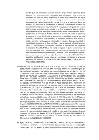 dúvidas que tais ocorrências causaram também danos anímicos negativos, dores
psíquicas de constrangimento, indignação, que ultrapassam seguramente os
dissabores do dia-a-dia, sendo ensejadoras de dano moral indenizável. Por estas
considerações, conclui-se que tais circunstâncias geram dano moral 'in re ipsa', não
dependendo de efetiva comprovação, eis que percebe-se a ocorrência diante da
situação fática narrada, já que evidente a decepção, o sofrimento, a quebra de
expectativa legítima de melhora profissional do autor, que durante quase dois anos se
dedicou ao curso ofertado pela requerida, e, ao final, o respectivo diploma não tem
validade perante outras instituições. Quanto ao valor fixado a título de danos morais,
demonstrada a abusividade do ato praticado e levando em conta as condições
econômicas e sociais do ofendido e do agressor, a gravidade potencial da falta
cometida, considerando, principalmente, o sofrimento suportado pela autora, o
caráter coercitivo e pedagógico da indenização, os princípios da proporcionalidade e
razoabilidade, tratando-se de dano moral puro e que a reparação não pode servir de
causa a enriquecimento injustificado, impõe-se a manutenção do montante
indenizatório R$12.000,00 (doze mil reais), corrigidos na forma determinada na
sentença objurgada. Ante o exposto, rejeito a preliminar de prescrição e no mérito,
nego provimento ao recurso para manter a r. sentença. Custas recursais pela apelante.
Votaram de acordo com o(a) Relator(a) os Desembargador(es): EVANGELINA CASTILHO
DUARTE e ANTÔNIO DE PÁDUA. SÚMULA : REJEITARAM PRELIMINAR E NEGARAM
PROVIMENTO. TRIBUNAL DE JUSTIÇA DO ESTADO DE MINAS GERAIS - APELAÇÃO CÍVEL
Nº 1.0388.06.011325-4/001
178. PRESCRIÇÃO E DECADÊNCIA. INCIDÊNCIA DOS ARTS. 26 E 27 DO CÓDIGO DE DEFESA DO
CONSUMIDOR. INOCORRÊNCIA. O CASO EM DESTAQUE TRATA DA RECOMPOSIÇÃO DE
EXPURGOS INFLACIONÁRIOS. INCIDÊNCIA DA DISPOSIÇÃO CONTIDA NO ARTIGO 177 DO
CÓDIGO CIVIL DE 1916, VIGENTE À ÉPOCA DA CONTRATAÇÃO. OS JUROS REMUNERATÓRIOS DE
CONTA DE POUPANÇA, INCIDENTES MENSALMENTE E CAPITALIZADOS COM CORREÇÃO
MONETÁRIA INTEGRAM O PRÓPRIO CAPITAL. PRESCRIÇÃO VINTENÁRIA RECONHECIDA.
PRELIMINAR AFASTADA. PRESCRIÇÃO. JUROS CONTRATUAIS. INCIDÊNCIA DO ARTIGO 178, §10,
III, CC/1916. INOCORRÊNCIA. NÃO SE APLICA O NOVO CÓDIGO CIVIL. INCIDÊNCIA DA
DISPOSIÇÃO CONTIDA NO ARTIGO 177 DO CÓDIGO CIVIL DE 1916, VIGENTE À ÉPOCA DA
CONTRATAÇÃO. OS JUROS REMUNERATÓRIOS DE CONTA DE POUPANÇA, INCIDENTES
MENSALMENTE E CAPITALIZADOS COM CORREÇÃO MONETÁRIA INTEGRAM O PRÓPRIO
CAPITAL. PRESCRIÇÃO VINTENÁRIA RECONHECIDA. PRELIMINAR AFASTADA. CADERNETA DE
POUPANÇA. PLANOS COLLOR I E II. Consagrado o entendimento jurisprudencial que determina a
aplicação dos índices de 44,80% para o mês de abril de 1990 (Plano Collor I) E 21,87% para o
mês de fevereiro de 1991 (Plano Collor II), sobre o numerário existente na caderneta de
poupança da apelada. Direito adquirido da autora para ser ressarcida dos prejuízos suportados
à época. RECURSO DESPROVIDO. JUROS MORATÓRIOS. Alegação de que os aludidos encargos
não incidem em ações do jaez da presente ou, em caso de incidência são devidos no percentual
de 0,5% a.m. A partir da citação. Inadmissibilidade. Os juros de mora são devidos em ações de
cobrança de expurgos inflacionário a partir da citação, no importe de 1% a.m. De acordo com a
Legislação Civil vigente (art. 406CC).. RECURSO DESPROVIDO. (TJSP; APL 991.09.074685-7; Ac.
4328825; Piracicaba; Vigésima Terceira Câmara de Direito Privado; Rel. Des. Elmano de
Oliveira; Julg. 10/02/2010; DJESP 12/03/2010)
179. AÇÃO ORDINÁRIA. INDENIZAÇÃO. DANO MATERIAL E MORAL. INSCRIÇÃO SUPOSTAMENTE

INDEVIDA EM CADASTRO DE INADIMPLENTES. DOCUMENTOS "CLONADOS". PRESCRIÇÃO
QUINQUENAL. ART. 27 DO CDC. A prescrição da pretensão à reparação por danos causados

 