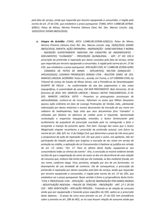 pelo fato do serviço, ainda que requerida por terceiro equiparado a consumidor, é regida pela
norma do art. 27 do CDC, que estabelece o prazo quinquenal. (TJMG; APCV 1.0480.08.1078366/0011; Patos de Minas; Décima Primeira Câmara Cível; Rel. Des. Marcos Lincoln; Julg.
10/02/2010; DJEMG 08/03/2010)

a.

Integra do Acórdão: (TJMG; APCV 1.0480.08.107836-6/001(1); Patos de Minas;
Décima Primeira Câmara Cível; Rel. Des. Marcos Lincoln; Julg. 10/02/2010; DJEMG
08/03/2010). EMENTA: AÇÃO ORDINÁRIA - INDENIZAÇÃO - DANO MATERIAL E MORAL
- INSCRIÇÃO SUPOSTAMENTE INDEVIDA EM CADASTRO DE INADIMPLENTES DOCUMENTOS "CLONADOS" - PRESCRIÇÃO QUINQUENAL - ART. 27 DO CDC.A
prescrição da pretensão à reparação por danos causados pelo fato do serviço, ainda
que requerida por terceiro equiparado a consumidor, é regida pela norma do art. 27 do
CDC, que estabelece o prazo quinquenal. APELAÇÃO CÍVEL N° 1.0480.08.107836-6/001
- COMARCA DE PATOS DE MINAS - APELANTE(S): MILTON GONÇALVES APELADO(A)(S): LOSANGO PROMOÇOES VENDAS LTDA - RELATOR: EXMO. SR. DES.
MARCOS LINCOLN. ACÓRDÃO: Vistos etc., acorda, em Turma, a 11ª CÂMARA CÍVEL do
Tribunal de Justiça do Estado de Minas Gerais, sob a Presidência do Desembargador
DUARTE DE PAULA , na conformidade da ata dos julgamentos e das notas
taquigráficas, à unanimidade de votos, EM DAR PROVIMENTO. Belo Horizonte, 10 de
fevereiro de 2010. DES. MARCOS LINCOLN – Relator: NOTAS TAQUIGRÁFICAS. O SR.
DES. MARCOS LINCOLN: VOTO - Presentes os pressupostos processuais de
admissibilidade, conhece-se do recurso. Informam os autos que Milton Gonçalves
ajuizou ação ordinária em face de Losango Promoções de Vendas Ltda., pleiteando
indenização por danos materiais e morais decorrentes da inscrição de seu nome em
cadastro de inadimplentes, haja vista que seus documentos fora "clonados" e
utilizados por falsário na abertura de crédito junto à requerida. Apresentada
contestação e respectiva impugnação, entendeu o ilustre Sentenciante pelo
acolhimento da prejudicial de prescrição suscitada pela ré, extinguindo o feito e
ensejando o manejo do presente apelo. Pois bem. Exsurge dos autos que o ilustre
Magistrado singular reconheceu a prescrição da pretensão autoral, com fulcro na
norma do art. 206, §3º, inc. V do Código Civil, que determina o prazo de três anos para
a propositura da ação de reparação civil. Em que pese o autor, ora apelante, não ter
participado da relação jurídica que originou a inscrição de seu nome em serviço de
proteção ao crédito, a aplicação da Lei Consumerista à hipótese se justifica em virtude
do art. 17, verbis: "Art. 17. Para os efeitos desta Seção, equiparam-se aos
consumidores todas as vítimas do evento". Ora, a conclusão se mostra evidente devido
ao fato de que a negativação do nome do autor se deu em decorrência de uma relação
de consumo que, embora não tenha sido por ele realizada, se deu mediante fraude, em
seu nome, conforme alega. Fora, portanto, atingido por ato de um fornecedor, no
desempenho de sua atividade de comércio. Via de consequência, a prescrição da
pretensão à reparação por danos causados pelo fato do serviço, ainda que requerida
por terceiro equiparado a consumidor, é regida pela norma do art. 27 do CDC, que
estabelece ser o prazo quinquenal. Nesse sentido é firme a jurisprudência desta Corte:
"CIVIL E PROCESSUAL CIVIL - APELAÇÃO - AÇÃO DE INDENIZAÇÃO POR DANOS MORAIS
- NEGATIVAÇÃO INDEVIDA - FRAUDE DE TERCEIRO - PRESCRIÇÃO - ART. 27 E 29 DO
CDC - NÃO VERIFICAÇÃO - APELAÇÃO PROVIDA - Tratando-se de relação de consumo
ainda que por equiparação e havendo prazo específico do CDC, aplica-se a prescrição
deste diploma. - O prazo de cinco anos previsto no art. 27 do CDC tem prevalência
sobre o previsto no art. 206 do NCC, se no caso houver relação de consumo ainda que

 