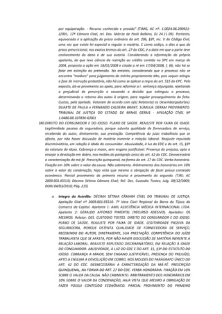 por equiparação. - Recurso conhecido e provido" (TJMG, AC nº. 1.0024.06.2009212/001, 17ª Câmara Cível, rel. Des. Márcia de Paoli Balbino, DJ 24.11.09). Portanto,
equivocada é a aplicação do prazo ordinário do art. 206, §3º, inc. V do Código Civil,
uma vez que existe lei especial a regular a matéria. E como cediço, o dies a quo do
prazo prescricional, nos exatos termos do art. 27 do CDC, é a data em que a parte teve
conhecimento do dano e de sua autoria. Considerando a informação do próprio
apelante, de que teve ciência da restrição ao crédito contida no SPC em março de
2004, proposta a ação em 18/01/2008 e citada a ré em 17/04/2008, f. 66, não há se
falar em extinção da pretensão. No entanto, considerando que o processo não se
encontra "maduro" para julgamento do mérito propriamente dito, pois sequer atingiu
a fase de instrução probatória, não há como se aplicar a regra do art. 515 do CPC. Pelo
exposto, dá-se provimento ao apelo, para reformar a r. sentença objurgada, rejeitando
a prejudicial de prescrição e cassando a decisão que extinguiu o processo,
determinando o retorno dos autos à origem, para regular prosseguimento do feito.
Custas, pela apelada. Votaram de acordo com o(a) Relator(a) os Desembargador(es):
DUARTE DE PAULA e FERNANDO CALDEIRA BRANT. SÚMULA: DERAM PROVIMENTO.
TRIBUNAL DE JUSTIÇA DO ESTADO DE MINAS GERAIS - APELAÇÃO CÍVEL Nº
1.0480.08.107836-6/001
180. DIREITO DO CONSUMIDOR E DO IDOSO. PLANO DE SAÚDE. REAJUSTE POR FAIXA DE IDADE.
Legitimidade passiva da seguradora, porque ostenta qualidade de fornecedora de serviço,
recebendo do autor, diretamente, sua prestação. Competência do juízo trabalhista que se
afasta, por não haver discussão de matéria inerente a relação laboral. Reajuste reputado
discriminatório, em relação à idade do consumidor. Abusividade, à luz do CDC e do art. 15, §3º
do estatuto do idoso. Cobrança a maior, sem engano justificável. Presença do prejuízo, apto a
ensejar a devolução em dobro, nos moldes do parágrafo único do art. 42 do CDC. Desnecessária
a caracterização da má-fé. Prescrição quinquenal, na forma do art. 27 do CDC. Verba honorária.
Fixação em 10% sobre o valor da causa. Não cabimento. Arbitramento dos honorários em 10%
sobre o valor da condenação, haja vista que mesmo a obrigação de fazer possui conteúdo
econômico. Parcial provimento do primeiro recurso e provimento do segundo. (TJRJ; AC
2009.001.65510; Décima Sétima Câmara Cível; Rel. Des. Custodio Tostes; Julg. 09/12/2009;
DORJ 04/03/2010; Pág. 215)
a.

Integra do Acórdão: DÉCIMA SÉTIMA CÂMARA CÍVEL DO TRIBUNAL DE JUSTIÇA.
Apelação Cível nº 2009.001.65510. 7ª Vara Cível Regional da Barra da Tijuca da
Comarca da Capital. Apelante 1: AMIL ASSISTÊNCIA MÉDICA INTERNACIONAL LTDA.
Apelante 2: GERALDO AFFONSO PIMENTEL (RECURSO ADESIVO). Apelados: OS
MESMOS. Relator: DES. CUSTODIO TOSTES. DIREITO DO CONSUMIDOR E DO IDOSO.
PLANO DE SAÚDE. REAJUSTE POR FAIXA DE IDADE. LEGITIMIDADE PASSIVA DA
SEGURADORA, PORQUE OSTENTA QUALIDADE DE FORNECEDORA DE SERVIÇO,
RECEBENDO DO AUTOR, DIRETAMENTE, SUA PRESTAÇÃO. COMPETÊNCIA DO JUÍZO
TRABALHISTA QUE SE AFASTA, POR NÃO HAVER DISCUSSÃO DE MATÉRIA INERENTE A
RELAÇÃO LABORAL. REAJUSTE REPUTADO DISCRIMINATÓRIO, EM RELAÇÃO À IDADE
DO CONSUMIDOR. ABUSIVIDADE, À LUZ DO CDC E DO ART. 15, §3º DO ESTATUTO DO
IDOSO. COBRANÇA A MAIOR, SEM ENGANO JUSTIFICÁVEL. PRESENÇA DO PREJUÍZO,
APTO A ENSEJAR A DEVOLUÇÃO EM DOBRO, NOS MOLDES DO PARÁGRAFO ÚNICO DO
ART. 42 DO CDC. DESNECESSÁRIA A CARACTERIZAÇÃO DA MÁ-FÉ. PRESCRIÇÃO
QUINQUENAL, NA FORMA DO ART. 27 DO CDC. VERBA HONORÁRIA. FIXAÇÃO EM 10%
SOBRE O VALOR DA CAUSA. NÃO CABIMENTO. ARBITRAMENTO DOS HONORÁRIOS EM
10% SOBRE O VALOR DA CONDENAÇÃO, HAJA VISTA QUE MESMO A OBRIGAÇÃO DE
FAZER POSSUI CONTEÚDO ECONÔMICO. PARCIAL PROVIMENTO DO PRIMEIRO

 