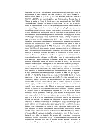 RECURSO E PROVIMENTO DO SEGUNDO. Vistos, relatados e discutidos estes autos da
Apelação Cível nº 2009.001.65510 em que é Apelante 1) AMIL ASSISTÊNCIA MÉDICA
INTERNACIONAL LTDA. e Apelante 2) GERALDO AFFONSO PIMENTEL. (RECURSO
ADESIVO). ACORDAM os Desembargadores da Décima Sétima Câmara Cível do
Tribunal de Justiça do Estado do Rio de Janeiro, por unanimidade, em DAR PARCIAL
PROVIMENTO AO PRIMEIRO RECURSO E PROVIMENTO AO SEGUNDO ao recurso, nos
termos do voto do Relator. RELATÓRIO: A hipótese dos autos versa sobre contrato de
plano de saúde, pretendendo o autor a abstenção de aplicação de reajustes nas
mensalidades, não previstos no contrato, especialmente por mudança de faixa etária,
e, ainda, abstenção de cobrança de taxas de coparticipação, declarando-se que os
reajustes anuais sejam no mesmo percentual dos aplicados aos empregados da ativa,
com devolução em dobro dos valores indevidamente pagos. A sentença houve por bem
julgar procedente o pedido para determinar à ré: 1 - que o reajuste por mudança de
faixa etária, bem como os reajustes anuais sejam realizados no mesmo percentual dos
aplicados aos empregados da ativa; 2 - que se abstenha de cobrar as taxas de
coparticipação, a partir de agosto de 2001, devolvendo à parte autora, em dobro, todo
o valor indevidamente pago, desde a data de sua aposentadoria, acrescido de juros
legais e corrigido monetariamente desde a data de seu desembolso, a ser apurado em
liquidação de sentença; 3 - que o vencimento da fatura recaia no último dia útil de
cada mês. Condenou-se, finalmente, a parte ré ao pagamento de custas processuais e
honorários advocatícios arbitrados em 10% sobre o valor da causa. Apelaram ambas
as partes, tendo a ré sustentado como razões de seu recurso que é parte ilegítima para
responder à demanda, porque não se trata de vícios do serviço, mas de cláusula
contratual pactuada com o empregador, do qual o autor não participou; que o juízo é
incompetente, pois o reajuste e a taxa de coparticipação em plano de saúde coletivo
decorrem de vínculo de trabalho, a serem discutidos perante a Justiça do Trabalho; que
estão prescritas as pretensões referentes aos reajustes aplicados antes de novembro
de 2003, tendo sido a demanda proposta em novembro de 2008, pelo que dispõem o
art. 206, §1º, II do Código Civil, como o de 5 anos, previsto no CDC. Quanto ao mérito,
argumenta a ré que o reajuste das contraprestações é sempre negociado entre os
contratantes, a Amil e o Sistema CNI, e tem fundamento nos aditivos contratuais de
números 17 a 23; que a participação do autor no contrato coletivo se deu por sua
própria opção, quando aderiu a plano de inativos, aceitando sem ressalvas as
condições e os preços; que a Lei 9656/98 e respectivos regulamentos, somente
sujeitam os reajustes ao controle do Estado os planos individuais e familiares, mas não
os coletivos, sujeitos à livre negociação, conforme art. 35-E, §2º da Lei 9656/98,
bastando a prévia informação à ANS; que, não obstante a desnecessidade, logrou
obter a aquiescência da ANS sobre os reajustes; que o contrato foi firmado antes da
vigência da Lei 9656/98, não podendo esta retroagir para atingi-lo; que, não havendo
ilicitude nos reajustes, não há falar em restituição de valores; que é legítima a
estipulação da data de vencimento e da coparticipação, porque acordadas por quem
assistia o direito para negociá-las, tratando-se o autor de mero beneficiário da avença.
O autor, em seu recurso adesivo, insurge-se contra a sentença, argumentando que a
verba honorária não deveria ter sido fixada em 10% sobre o valor da causa, mas sim
em 10% sobre o valor da condenação, na forma do art. 20, §3º do CPC, haja vista que
tal condenação abrange duas obrigações, uma de fazer e outra de dar, referente à
devolução em dobro do indébito. Os recursos são tempestivos, corretamente
preparados, e foram contrariados. VOTO: A preliminar de ilegitimidade passiva deve
ser rechaçada, tendo em vista que a ré é quem efetua o reajuste e a cobrança da
prestação devida pela parte autora. Também deve ser rejeitada a arguição de

 