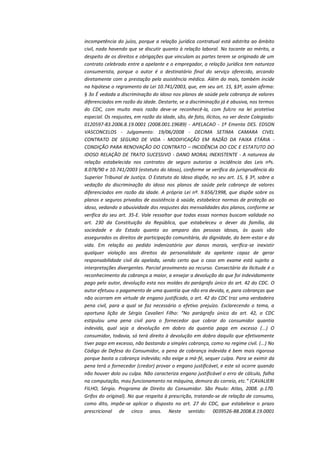 incompetência do juízo, porque a relação jurídica contratual está adstrita ao âmbito
civil, nada havendo que se discutir quanto à relação laboral. No tocante ao mérito, a
despeito de os direitos e obrigações que vinculam as partes terem se originado de um
contrato celebrado entre a apelante e o empregador, a relação jurídica tem natureza
consumerista, porque o autor é o destinatário final do serviço oferecido, arcando
diretamente com a prestação pela assistência médica. Além do mais, também incide
na hipótese o regramento da Lei 10.741/2003, que, em seu art. 15, §3º, assim afirma:
§ 3o É vedada a discriminação do idoso nos planos de saúde pela cobrança de valores
diferenciados em razão da idade. Destarte, se a discriminação já é abusiva, nos termos
do CDC, com muito mais razão deve-se reconhecê-la, com fulcro na lei protetiva
especial. Os reajustes, em razão da idade, são, de fato, ilícitos, no ver deste Colegiado:
0120597-83.2006.8.19.0001 (2008.001.19689) - APELACAO - 1ª Ementa DES. EDSON
VASCONCELOS - Julgamento: 19/06/2008 - DECIMA SETIMA CAMARA CIVEL
CONTRATO DE SEGURO DE VIDA - MODIFICAÇÃO EM RAZÃO DA FAIXA ETÁRIA CONDIÇÃO PARA RENOVAÇÃO DO CONTRATO – INCIDÊNCIA DO CDC E ESTATUTO DO
IDOSO RELAÇÃO DE TRATO SUCESSIVO - DANO MORAL INEXISTENTE - A natureza da
relação estabelecida nos contratos de seguro autoriza a incidência das Leis nºs.
8.078/90 e 10.741/2003 (estatuto do Idoso), conforme se verifica da jurisprudência do
Superior Tribunal de Justiça. O Estatuto do Idoso dispõe, no seu art. 15, § 3º, sobre a
vedação da discriminação do idoso nos planos de saúde pela cobrança de valores
diferenciados em razão da idade. A própria Lei nº. 9.656/1998, que dispõe sobre os
planos e seguros privados de assistência à saúde, estabelece normas de proteção ao
idoso, vedando a abusividade dos reajustes das mensalidades dos planos, conforme se
verifica do seu art. 35-E. Vale ressaltar que todas essas normas buscam validade no
art. 230 da Constituição da República, que estabeleceu o dever da família, da
sociedade e do Estado quanto ao amparo das pessoas idosas, às quais são
assegurados os direitos de participação comunitária, da dignidade, do bem-estar e da
vida. Em relação ao pedido indenizatório por danos morais, verifica-se inexistir
qualquer violação aos direitos da personalidade da apelante capaz de gerar
responsabilidade civil da apelada, sendo certo que o caso em exame está sujeito a
interpretações divergentes. Parcial provimento ao recurso. Consectário da ilicitude é o
reconhecimento da cobrança a maior, a ensejar a devolução do que foi indevidamente
pago pelo autor, devolução esta nos moldes do parágrafo único do art. 42 do CDC. O
autor efetuou o pagamento de uma quantia que não era devida, e, para cobranças que
não ocorram em virtude de engano justificado, o art. 42 do CDC traz uma verdadeira
pena civil, para a qual se faz necessário o efetivo prejuízo. Esclarecendo o tema, a
oportuna lição de Sérgio Cavalieri Filho: “No parágrafo único do art. 42, o CDC
estipulou uma pena civil para o fornecedor que cobrar do consumidor quantia
indevida, qual seja a devolução em dobro da quantia paga em excesso (...) O
consumidor, todavia, só terá direito à devolução em dobro daquilo que efetivamente
tiver pago em excesso, não bastando a simples cobrança, como no regime civil. (...) No
Código de Defesa do Consumidor, a pena de cobrança indevida é bem mais rigorosa
porque basta a cobrança indevida; não exige a má-fé, sequer culpa. Para se eximir da
pena terá o fornecedor (credor) provar o engano justificável, e este só ocorre quando
não houver dolo ou culpa. Não caracteriza engano justificável o erro de cálculo, falha
na computação, mau funcionamento na máquina, demora do correio, etc.” (CAVALIERI
FILHO, Sérgio. Programa de Direito do Consumidor. São Paulo: Atlas, 2008. p.170.
Grifos do original). No que respeita à prescrição, tratando-se de relação de consumo,
como dito, impõe-se aplicar o disposto no art. 27 do CDC, que estabelece o prazo
prescricional de cinco anos. Neste sentido: 0039526-88.2008.8.19.0001

 