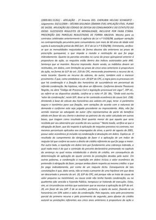 (2009.001.51261) - APELAÇÃO - 1ª Ementa DES. CHERUBIN HELCIAS SCHWARTZ Julgamento: 03/11/2009 – DÉCIMA SEGUNDA CÂMARA CÍVEL APELAÇÃO CÍVEL. PLANO
DE SAÚDE. APLICAÇÃO DO CÓDIGO DE DEFESA DO CONSUMIDOR E DO ESTATUTO DO
IDOSO. SUCESSIVOS REAJUSTES DE MENSALIDADE, INCLUSIVE POR FAIXA ETÁRIA.
PRESCRIÇÃO DAS PARCELAS REAJUSTADAS DE FORMA ABUSIVA. Mesmo para os
contratos celebrados anteriormente à vigência da Lei n.º 9.656/98, qualquer variação
na contraprestação pecuniária para consumidores com mais de 60 anos de idade está
sujeita à autorização prévia da ANS (art. 35-E da Lei n.º 9.656/98). Entretanto, verificase que as mensalidades reajustadas de forma abusiva são anteriores ao prazo de
prescrição quinquenal, o que impede a revisão e restituição do que foi pago
indevidamente. Quanto às parcelas vencidas no curso do prazo qüinqüenal anterior à
propositura da ação, os reajustes estão dentro dos índices autorizados pela ANS.
Sentença que se mantém. Recurso improvido. Assim sendo, os indébitos devem ser
restituídos, em dobro, com limitação ao prazo de cinco anos anteriores à propositura
da ação, na forma do §1º do art. 219 do CPC, merecendo provimento o recurso da ré,
neste tocante. Quanto ao recurso do adesivo, do autor, também está a merecer
provimento. É que, como estabelece o art. 20 §3º do CPC, a regra para os processos em
que há condenação é a fixação dos honorários de sucumbência em percentual da
referida condenação. Na hipótese, não deve ser diferente. Conforme denota Theotonio
Negrão, na obra “Código de Processo Civil e legislação processual em vigor”, 39ª ed.,
ao referir-se ao dispositivo aludido, confira-se a nota nº 20: 30c, “Onde está escrito
‘valor da condenação’, neste §3º, deve-se ler conteúdo econômico da causa (art. 258).
Atrelando a base de cálculo dos honorários aos valores em jogo, terse- á parâmetro
seguro e isonômico para sua fixação, sem variações de acordo com a natureza da
demanda e conforme esta seja julgada procedente ou improcedente. Aliás, não faz
sentido reservar ao advogado do autor cifra representativa de parte do benefício
obtido em favor do seu cliente e destinar ao patrono do réu valor calculado em outras
bases, que tragam como resultado final quantia menor do que aquela que seria
recebida por seu adversário por ocasião do seu sucesso.” Nesta toada, verifica-se que a
obrigação de fazer, que diz respeito à aplicação de reajustes previstos no contrato, nos
mesmos percentuais aplicados aos empregados da ativa, a partir de agosto de 2001,
possui valor econômico já incluído na condenação à devolução em dobro. Explica-se. O
resultado do cumprimento da obrigação de fazer é a aplicação de um índice de
reajuste tal que confere ao autor o direito de crédito referente ao que foi pago a maior.
Por outro lado, a repetição em dobro tem por fundamento uma cobrança indevida, a
qual nada mais é do que o conteúdo do preceito declaratório promanado no capítulo
da sentença no qual restou estabelecido o direito de crédito, em consequência da
determinação de aplicação do ajuste correto às prestações devidas pelo autor. Em
outras palavras, a condenação à repetição em dobro incluiu o valor econômico da
pretensão à obrigação de fazer, porque ambas dizem respeito ao mesmo crédito: o que
foi pago indevidamente, por conta de um reajuste ilícito. Consequencia de tais
constatações é que, data venia, não se trata a presente de uma hipótese em que deva
ser descartado o preceito do art. 20, §3º do CPC, até porque não se trata de causa de
valor pequeno ou inestimável, ou causa onde não tenha havido condenação, ou na
qualtenha sido vencida a Fazenda Pública, tampouco se tratando de execução. Estas,
sim, as circunstâncias estritas que autorizam que se excetue a aplicação do §3º do art.
20, em favor de seu §4º. É de se acolher, portanto, o apelo do autor, fixando-se os
honorários em 10% sobre o valor da condenação. Pelo exposto, voto pelo provimento
parcial do primeiro recurso e pelo provimento do segundo, para afastar do crédito
autoral as prestações referentes aos cinco anos anteriores à propositura da ação e

 