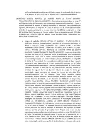 retificar a fixação de honorários para 10% sobre o valor da condenação. Rio de Janeiro,
10 de fevereiro de 2010. CUSTODIO DE BARROS TOSTES - Desembargador Relator
181. RECURSO ESPECIAL. REPETIÇÃO DE INDÉBITO. TARIFA DE ESGOTO SANITÁRIO.
PREQUESTIONAMENTO. OMISSÃO INEXISTENTE. 1. Controvérsia decidida com base no artigo 27
do Código de Defesa do Consumidor, sem prequestionar dispositivo do Código Civil. 2. Tendo o
Tribunal enfrentado e decidido a matéria concernente à prescrição, com fundamentação
suficiente, não há ofensa ao artigo 535 do Código de Processo Civil. 3. A restituição de indébito
de tarifas de água e esgoto sujeita-se ao prazo prescricional de 10 (dez) anos previsto no artigo
205 do Código Civil. (Precedente da Primeira Seção) 4. Recurso Especial desprovido. (STJ; REsp
1.128.054; Proc. 2009/0047353-6; RJ; Segunda Turma; Relª Minª Eliana Calmon Alves; Julg.
17/12/2009; DJE 08/02/2010)
a.

Integra do Acórdão: RECURSO ESPECIAL Nº 1.128.054 - RJ (2009/0047353-6).
RELATORA: MINISTRA ELIANA CALMON. RECORRENTE: COMPANHIA ESTADUAL DE
ÁGUAS E ESGOTOS CEDAE. ADVOGADO: ERIC CERANTE PESTRE E OUTRO(S).
RECORRIDO: ATTÍLIO MILONE - ADVOGADO : FRANCISCO PADILHA NESI E OUTRO(S).
EMENTA: RECURSO ESPECIAL. REPETIÇÃO DE INDÉBITO. TARIFA DE ESGOTO
SANITÁRIO. PREQUESTIONAMENTO. OMISSÃO INEXISTENTE. 1. Controvérsia decidida
com base no artigo 27 do Código de Defesa do Consumidor, sem prequestionar
dispositivo do Código Civil. 2. Tendo o Tribunal enfrentado e decidido a matéria
concernente à prescrição, com fundamentação suficiente, não há ofensa ao artigo 535
do Código de Processo Civil. 3. A restituição de indébito de tarifas de água e esgoto
sujeita-se ao prazo prescricional de 10 (dez) anos previsto no artigo 205 do Código
Civil. (Precedente da Primeira Seção) 4. Recurso especial desprovido. ACÓRDÃO: Vistos,
relatados e discutidos os autos em que são partes as acima indicadas, acordam os
Ministros da Segunda Turma do Superior Tribunal de Justiça "A Turma, por
unanimidade, negou provimento ao recurso, nos termos do voto do(a) Sr(a).
Ministro(a)-Relator(a)." Os Srs. Ministros Castro Meira, Humberto Martins
(Presidente), Herman Benjamin e Mauro Campbell Marques votaram com a Sra.
Ministra Relatora. Brasília-DF, 17 de dezembro de 2009(Data do Julgamento).
MINISTRA ELIANA CALMON – Relatora. RELATÓRIO - O EXMO. SR. MINISTRO ELIANA
CALMON: Cuidam os autos de recurso especial, baseado na alínea "a" do permissivo
constitucional, interposto pela Companhia Estadual de Águas e Esgotos - CEDAE (fls.
301 a 307) contra o acórdão proferido pelo Tribunal de Justiça do Estado do Rio de
Janeiro, com a seguinte ementa: AÇÃO ORDINÁRIA DECLARATÓRIA C/C REPETIÇÃO DE
INDÉBITO E PEDIDO LIMINAR DE DEPÓSITO JUDICIAL DE VALORES DE TARIFAS DE
ÁGUA E ESGOTO SANITÁRIO. LAUDO PERICIAL CONCLUIU PELA INEXISTÊNCIA DO
SERVIÇO DE TRATAMENTO DE ESGOTAMENTO SANITÁRIO. COBRANÇA INDEVIDA.
REPETIÇÃO DO INDÉBITO, SEM DOBRA, OBSERVADA A PRESCRIÇÃO QUINQUENAL
(ARTIGO 27, DO CODECON). AUSÊNCIA DE MÁ-FÉ. RECURSO CONHECIDO E
PARCIALMENTE PROVIDO. (fls. 262). Aponta a recorrente contrariedade aos artigos
535, II, do Código de Processo Civil, tendo em vista que o Tribunal a quo, mesmo após
ter sido provocado por meio de embargos de declaração, não enfrentou a questão
relativa a correta aplicação da prescrição trienal. Requer, para o caso de ficar
superada a tese de omissão, seja analisada a contrariedade ao artigo 206, § 3º, IV e V,
do Código Civil, que trata da prescrição trienal. O recurso não foi admitido (fls. 327 a
333), subindo os autos a esta Corte por força de decisão proferida em agravo de
instrumento. É o relatório. VOTOO EXMO. SR. MINISTRO ELIANA CALMON: O caso dos
autos trata de ação ordinária com pedido de declaração de ser indevida a cobrança de

 