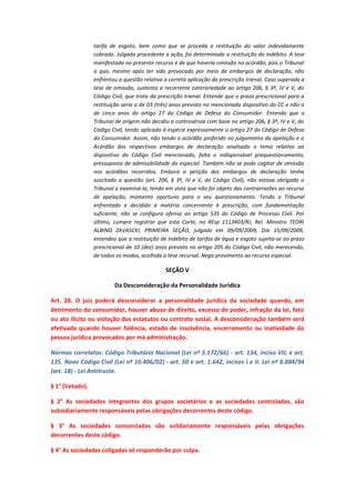tarifa de esgoto, bem como que se proceda a restituição do valor indevidamente
cobrado. Julgada procedente a ação, foi determinada a restituição do indébito. A tese
manifestada no presente recurso é de que haveria omissão no acórdão, pois o Tribunal
a quo, mesmo após ter sido provocado por meio de embargos de declaração, não
enfrentou a questão relativa a correta aplicação da prescrição trienal. Caso superada a
tese de omissão, sustenta a recorrente contrariedade ao artigo 206, § 3º, IV e V, do
Código Civil, que trata da prescrição trienal. Entende que o prazo prescricional para a
restituição seria o de 03 (três) anos previsto no mencionado dispositivo do CC e não o
de cinco anos do artigo 27 do Código de Defesa do Consumidor. Entendo que o
Tribunal de origem não decidiu a controvérsia com base no artigo 206, § 3º, IV e V, do
Código Civil, tendo aplicado à espécie expressamente o artigo 27 do Código de Defesa
do Consumidor. Assim, não tendo o acórdão proferido no julgamento da apelação e o
Acórdão dos respectivos embargos de declaração analisado o tema relativo ao
dispositivo do Código Civil mencionado, falta o indispensável prequestionamento,
pressuposto de admissibilidade do especial. Também não se pode cogitar de omissão
nos acórdãos recorridos. Embora a petição dos embargos de declaração tenha
suscitado a questão (art. 206, § 3º, IV e V, do Código Civil), não estava obrigado o
Tribunal a examiná-la, tendo em vista que não foi objeto das contrarrazões ao recurso
de apelação, momento oportuno para o seu questionamento. Tendo o Tribunal
enfrentado e decidido a matéria concernente à prescrição, com fundamentação
suficiente, não se configura ofensa ao artigo 535 do Código de Processo Civil. Por
último, cumpre registrar que esta Corte, no REsp 1113403/RJ, Rel. Ministro TEORI
ALBINO ZAVASCKI, PRIMEIRA SEÇÃO, julgado em 09/09/2009, DJe 15/09/2009,
entendeu que a restituição de indébito de tarifas de água e esgoto sujeita-se ao prazo
prescricional de 10 (dez) anos previsto no artigo 205 do Código Civil, não merecendo,
de todos os modos, acolhida a tese recursal. Nego provimento ao recurso especial.

SEÇÃO V
Da Desconsideração da Personalidade Jurídica
Art. 28. O juiz poderá desconsiderar a personalidade jurídica da sociedade quando, em
detrimento do consumidor, houver abuso de direito, excesso de poder, infração da lei, fato
ou ato ilícito ou violação dos estatutos ou contrato social. A desconsideração também será
efetivada quando houver falência, estado de insolvência, encerramento ou inatividade da
pessoa jurídica provocados por má administração.
Normas correlatas: Código Tributário Nacional (Lei nº 5.172/66) - art. 134, inciso VII; e art.
135. Novo Código Civil (Lei nº 10.406/02) - art. 50 e art. 1.642, incisos I e II. Lei nº 8.884/94
(art. 18) - Lei Antitruste.
§ 1° (Vetado).
§ 2° As sociedades integrantes dos grupos societários e as sociedades controladas, são
subsidiariamente responsáveis pelas obrigações decorrentes deste código.
§ 3° As sociedades consorciadas são solidariamente responsáveis pelas obrigações
decorrentes deste código.
§ 4° As sociedades coligadas só responderão por culpa.

 