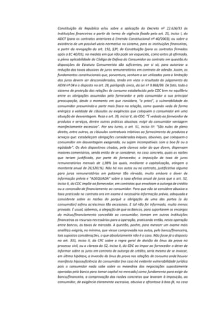 Constituição da República e/ou sobre a aplicação do Decreto nº 22.626/33 às
instituições financeiras a partir do termo de vigência fixado pelo art. 25, inciso I, do
ADCT (para os contratos anteriores à Emenda Constitucional nº 40/2003); ou sobre a
existência de um possível vazio normativo no sistema, para as instituições financeiras,
a partir da revogação do art. 192, §3º, da Constituição (para os contratos firmados
após a EC 40/03), na medida em que não pode ser esquecida, como antes já afirmado,
a plena aplicabilidade do Código de Defesa do Consumidor ao contrato em questão.As
disposições do Estatuto Consumerista são suficientes, por si só, para autorizar a
redução das taxas abusivas de juros remuneratórios em contrato de adesão. Assim, os
fundamentos constitucionais que, porventura, venham a ser utilizados para a limitação
dos juros devem ser desconsiderados, tendo em vista o resultado do julgamento da
ADIN nº 04 e o disposto no art. 28, parágrafo único, da Lei nº 9.868/99. De fato, todo o
sistema de proteção das relações de consumo estabelecido pelo CDC tem no equilíbrio
entre as obrigações assumidas pelo fornecedor e pelo consumidor a sua principal
preocupação, desde o momento em que considera, “a priori”, a vulnerabilidade do
consumidor presumindo-o parte mais fraca na relação, como quando veda de forma
enérgica a validade de cláusulas ou exigências que coloquem o consumidor em uma
situação de desvantagem. Reza o art. 39, inciso V, do CDC: “É vedado ao fornecedor de
produtos e serviços, dentre outras práticas abusivas: exigir do consumidor vantagem
manifestamente excessiva”. Por seu turno, o art. 51, inciso IV: “São nulas de pleno
direito, entre outras, as cláusulas contratuais relativas ao fornecimento de produtos e
serviços que: estabeleçam obrigações consideradas iníquas, abusivas, que coloquem o
consumidor em desvantagem exagerada, ou sejam incompatíveis com a boa-fé ou a
eqüidade”. Os dois dispositivos citados, pela clareza solar do que dizem, dispensam
maiores comentários, sendo então de se considerar, no caso concreto, quais as razões
que teriam justificado, por parte do fornecedor, a imposição de taxa de juros
remuneratórios mensais de 1,98% (os quais, mediante a capitalização, atingem o
montante anual de 26,5261%). Não há nos autos ou no contrato, justificativa alguma
para juros remuneratórios em patamar tão elevado, muito embora o dever de
informação prévia e “ADEQUADA” sobre a taxa efetiva anual de juros que o art. 52,
inciso II, do CDC impõe ao fornecedor, em contratos que envolvam a outorga de crédito
ou a concessão de financiamento ao consumidor. Para que não se considere abusiva a
taxa praticada no contrato ora em exame é necessária informação prévia, adequada e
consistente sobre as razões do porquê a obrigação de uma das partes (a do
consumidor) sofreu acréscimos tão excessivos. E tal não foi informado, muito menos
provado. É usual, sabemos, a alegação de que os Bancos, para suportarem os encargos
do mútuo/financiamento concedido ao consumidor, tomam em outras instituições
financeiras os recursos necessários para a operação, praticando então, nesta operação
entre bancos, as taxas de mercado. A questão, porém, para merecer um exame mais
analítico exigiria, no mínimo, que viesse comprovada nos autos, pelo banco/financeira,
tais supostas considerações, o que absolutamente não é o caso. Não fosse já o disposto
no art. 333, inciso II, do CPC sobre a regra geral de divisão do ônus da prova no
processo civil, ou a clareza do 52, inciso II, do CDC ao impor ao fornecedor o dever de
informar sobre os juros em contrato de outorga de crédito, seria mesmo de se invocar,
em última hipótese, a inversão do ônus da prova nas relações de consumo onde houver
manifesta hipossuficiência do consumidor (no caso há evidente vulnerabilidade jurídica
pois o consumidor nada sabe sobre os meandros das negociações supostamente
operadas pelo banco para tomar capital no mercado) como fundamento para exigir do
banco/financeira, a comprovação das razões concretas que levaram à imposição, ao
consumidor, de exigência claramente excessiva, abusiva e afrontosa à boa-fé, no caso

 