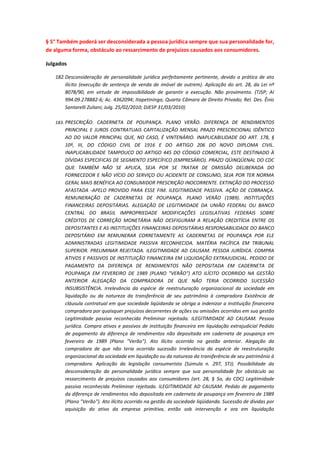 § 5° Também poderá ser desconsiderada a pessoa jurídica sempre que sua personalidade for,
de alguma forma, obstáculo ao ressarcimento de prejuízos causados aos consumidores.
Julgados
182. Desconsideração de personalidade jurídica perfeitamente pertinente, devido a prática de ato
ilícito (execução de sentença de venda de imóvel de outrem). Aplicação do art. 28, da Lei nº
8078/90, em virtude de impossibilidade de garantir a execução. Não provimento. (TJSP; AI
994.09.278882-6; Ac. 4362094; Itapetininga; Quarta Câmara de Direito Privado; Rel. Des. Ênio
Santarelli Zuliani; Julg. 25/02/2010; DJESP 31/03/2010)
183. PRESCRIÇÃO. CADERNETA DE POUPANÇA. PLANO VERÃO. DIFERENÇA DE RENDIMENTOS

PRINCIPAL E JUROS CONTRATUAIS CAPITALIZAÇÃO MENSAL PRAZO PRESCRICIONAL IDÊNTICO
AO DO VALOR PRINCIPAL QUE, NO CASO, É VINTENÁRIO. INAPLICABILIDADE DO ART. 178, §
10º, III, DO CÓDIGO CIVIL DE 1916 E DO ARTIGO 206 DO NOVO DIPLOMA CIVIL.
INAPLICABILIDADE TAMPOUCO DO ARTIGO 445 DO CÓDIGO COMERCIAL, ESTE DESTINADO À
DÍVIDAS ESPECIFICAS DE SEGMENTO ESPECÍFICO (EMPRESÁRIO). PRAZO QÜINQÜENAL DO CDC
QUE TAMBÉM NÃO SE APLICA, SEJA POR SE TRATAR DE OMISSÃO DELIBERADA DO
FORNECEDOR E NÃO VÍCIO DO SERVIÇO OU ACIDENTE DE CONSUMO, SEJA POR TER NORMA
GERAL MAIS BENÉFICA AO CONSUMIDOR PRESCRIÇÃO INOCORRENTE. EXTINÇÃO DO PROCESSO
AFASTADA -APELO PROVIDO PARA ESSE FIM. ILEGITIMIDADE PASSIVA. AÇÃO DE COBRANÇA.
REMUNERAÇÃO DE CADERNETAS DE POUPANÇA. PLANO VERÃO (1989). INSTITUIÇÕES
FINANCEIRAS DEPOSITÁRIAS. ALEGAÇÃO DE LEGITIMIDADE DA UNIÃO FEDERAL OU BANCO
CENTRAL DO BRASIL IMPROPRIEDADE MODIFICAÇÕES LEGISLATIVAS FEDERAIS SOBRE
CRÉDITOS DE CORREÇÃO MONETÁRIA NÃO DESFIGURAM A RELAÇÃO CREDITÍCIA ENTRE OS
DEPOSITANTES E AS INSTITUIÇÕES FINANCEIRAS DEPOSITÁRIAS RESPONSABILIDADE DO BANCO
DEPOSITÁRIO EM REMUNERAR CORRETAMENTE AS CADERNETAS DE POUPANÇA POR ELE
ADMINISTRADAS LEGITIMIDADE PASSIVA RECONHECIDA. MATÉRIA PACÍFICA EM TRIBUNAL
SUPERIOR. PRELIMINAR REJEITADA. ILEGITIMIDADE AD CAUSAM. PESSOA JURÍDICA. COMPRA
ATIVOS E PASSIVOS DE INSTITUIÇÃO FINANCEIRA EM LIQUIDAÇÃO EXTRAJUDICIAL. PEDIDO DE
PAGAMENTO DA DIFERENÇA DE RENDIMENTOS NÃO DEPOSITADA EM CADERNETA DE
POUPANÇA EM FEVEREIRO DE 1989 (PLANO "VERÃO") ATO ILÍCITO OCORRIDO NA GESTÃO
ANTERIOR ALEGAÇÃO DA COMPRADORA DE QUE NÃO TERIA OCORRIDO SUCESSÃO
INSUBSISTÊNCIA. Irrelevância da espécie de reestruturação organizacional da sociedade em
liquidação ou da natureza da transferência de seu patrimônio à compradora Existência de
cláusula contratual em que sociedade liqüidanda se obriga a indenizar a instituição financeira
compradora por quaisquer prejuízos decorrentes de ações ou omissões ocorridos em sua gestão
Legitimidade passiva reconhecida Preliminar rejeitada. ILEGITIMIDADE AD CAUSAM. Pessoa
jurídica. Compra ativos e passivos de instituição financeira em liquidação extrajudicial Pedido
de pagamento da diferença de rendimentos não depositada em caderneta de poupança em
fevereiro de 1989 (Plano "Verão"). Ato ilícito ocorrido na gestão anterior. Alegação da
compradora de que não teria ocorrido sucessão Irrelevância da espécie de reestruturação
organizacional da sociedade em liquidação ou da natureza da transferência de seu patrimônio à
compradora. Aplicação da legislação consumerista (Súmula n. 297, STJ). Possibilidade da
desconsideração da personalidade jurídica sempre que sua personalidade for obstáculo ao
ressarcimento de prejuízos causados aos consumidores (art. 28, § 5o, do CDC) Legitimidade
passiva reconhecida Preliminar rejeitada. ILEGITIMIDADE AD CAUSAM. Pedido de pagamento
da diferença de rendimentos não depositada em caderneta de poupança em fevereiro de 1989
(Plano "Verão"). Ato ilícito ocorrido na gestão da sociedade liqüidanda. Sucessão de dívidas por
aquisição do ativo da empresa primitiva, então sob intervenção e ora em liquidação

 