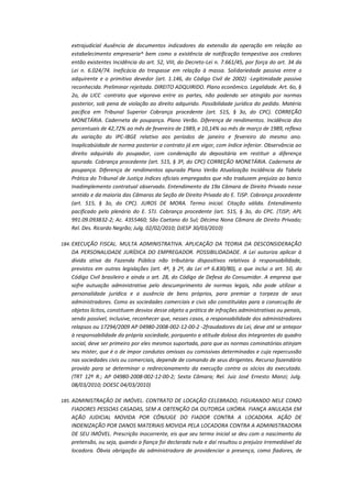 extrajudicial Ausência de documentos indicadores da extensão da operação em relação ao
estabelecimento empresaria^ bem como a existência de notificação tempestiva aos credores
então existentes Incidência do art. 52, VIII, do Decreto-Lei n. 7.661/45, por força do art. 34 da
Lei n. 6.024/74. Ineficácia do trespasse em relação à massa. Solidariedade passiva entre o
adquirente e o primitivo devedor (art. 1.146, do Código Civil de 2002) -Legitimidade passiva
reconhecida. Preliminar rejeitada. DIREITO ADQUIRIDO. Plano econômico. Legalidade. Art. 6o, §
2o, da LICC -contrato que vigorava entre as partes, não podendo ser atingido por normas
posterior, sob pena de violação ao direito adquirido. Possibilidade jurídica do pedido. Matéria
pacífica em Tribunal Superior Cobrança procedente (art. 515, § 3o, do CPC). CORREÇÃO
MONETÁRIA. Caderneta de poupança. Plano Verão. Diferença de rendimentos. Incidência dos
percentuais de 42,72% ao mês de fevereiro de 1989, e 10,14% ao mês de março de 1989, reflexo
da variação do IPC-IBGE relativo aos períodos de janeiro e fevereiro do mesmo ano.
Inaplicabüidade de norma posterior a contrato já em vigor, com índice inferior. Observância ao
direito adquirido do poupador, com condenação da depositária em restituir a diferença
apurada. Cobrança procedente (art. 515, § 3º, do CPC) CORREÇÃO MONETÁRIA. Caderneta de
poupança. Diferença de rendimentos apurada Plano Verão Atualização Incidência da Tabela
Prática do Tribunal de Justiça índices oficiais empregados que não traduzem prejuízo ao banco
Inadimplemento contratual observado. Entendimento da 19a Câmara de Direito Privado nesse
sentido e da maioria das Câmaras da Seção de Direito Privado do E. TJSP. Cobrança procedente
(art. 515, § 3o, do CPC). JUROS DE MORA. Termo inicial. Citação válida. Entendimento
pacificado pelo plenário do E. STJ. Cobrança procedente (art. 515, § 3o, do CPC. (TJSP; APL
991.09.093832-2; Ac. 4355460; São Caetano do Sul; Décima Nona Câmara de Direito Privado;
Rel. Des. Ricardo Negrão; Julg. 02/02/2010; DJESP 30/03/2010)
184. EXECUÇÃO FISCAL. MULTA ADMINISTRATIVA. APLICAÇÃO DA TEORIA DA DESCONSIDERAÇÃO

DA PERSONALIDADE JURÍDICA DO EMPREGADOR. POSSIBILIDADADE. A Lei autoriza aplicar à
dívida ativa da Fazenda Pública não tributária dispositivos relativos à responsabilidade,
previstos em outras legislações (art. 4º, § 2º, da Lei nº 6.830/80), o que inclui o art. 50, do
Código Civil brasileiro e ainda o art. 28, do Código de Defesa do Consumidor. A empresa que
sofre autuação administrativa pelo descumprimento de normas legais, não pode utilizar a
personalidade jurídica e a ausência de bens próprios, para premiar a torpeza de seus
administradores. Como as sociedades comerciais e civis são constituídas para a consecução de
objetos lícitos, constituem desvios desse objeto a prática de infrações administrativas ou penais,
sendo possível, inclusive, reconhecer que, nesses casos, a responsabilidade dos administradores
relapsos ou 17294/2009 AP 04980-2008-002-12-00-2 -2fraudadores da Lei, deve até se antepor
à responsabilidade da própria sociedade, porquanto a atitude dolosa dos integrantes do quadro
social, deve ser primeiro por eles mesmos suportada, para que as normas cominatórias atinjam
seu mister, que é o de impor condutas omissas ou comissivas determinadas e cuja repercussão
nas sociedades civis ou comerciais, depende de comando de seus dirigentes. Recurso fazendário
provido para se determinar o redirecionamento da execução contra os sócios da executada.
(TRT 12ª R.; AP 04980-2008-002-12-00-2; Sexta Câmara; Rel. Juiz José Ernesto Manzi; Julg.
08/03/2010; DOESC 04/03/2010)
185. ADMINISTRAÇÃO DE IMÓVEL. CONTRATO DE LOCAÇÃO CELEBRADO, FIGURANDO NELE COMO

FIADORES PESSOAS CASADAS, SEM A OBTENÇÃO DA OUTORGA UXÓRIA. FIANÇA ANULADA EM
AÇÃO JUDICIAL MOVIDA POR CÔNJUGE DO FIADOR CONTRA A LOCADORA. AÇÃO DE
INDENIZAÇÃO POR DANOS MATERIAIS MOVIDA PELA LOCADORA CONTRA A ADMINISTRADORA
DE SEU IMÓVEL. Prescrição inocorrente, eis que seu termo inicial se deu com o nascimento da
pretensão, ou seja, quando a fiança foi declarada nula e daí resultou o prejuízo irremediável da
locadora. Óbvia obrigação da administradora de providenciar a presença, como fiadores, de

 