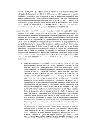 marido e mulher, sem o que a fiança seria nula. Inexistência de qualquer prova de que tal
obrigação não lhe competia (art. 333, II, do CPC). Danos bem arbitrados, ou seja, os aluguéis
não pagos e os honorários que a locadora teve de pagar ao seu advogado para defendê-la na
ação de nu/idade da fiança. Empresa administradora liquidada e sem ativo Possibilidade de
desconsideração da personalidade jurídica com esteio no art. 28, § 5", do CDC. Apelação da ré
não provida e apelação da autora provida. A teoria maior da desconsideração, regra geral no
sistema. (TJSP; APL 990.09.262521-7; Ac. 4305777; São Paulo; Trigésima Sexta Câmara de
Direito Privado; Rel. Des. Romeu Ricupero; Julg. 04/02/2010; DJESP 02/03/2010)
186. PENHORA. DESCONSIDERAÇÃO DA PERSONALIDADE JURÍDICA DE ASSOCIAÇÃO. PESSOA

JURÍDICA DE NATUREZA PRIVADA SEM FINS LUCRATIVOS. A responsabilização pessoal dos
administradores de associação, pessoa jurídica de natureza privada sem fins lucrativos, e cujos
membros não são remunerados, Só é possível quando comprovada a prática de atos ilícitos de
que trata o art. 50 do Código Civil de 2002. Convém lembrar que, nos termos do caput, do art.
28, do Código de Defesa do Consumidor, aplicável, subsidiariamente, às relações de trabalho, o
juiz poderá desconsiderar a personalidade jurídica da sociedade quando, em detrimento do
consumidor, houver abuso de direito, excesso de poder, infração da Lei, fato ou ato ilícito ou
violação dos estatutos ou contrato social. A desconsideração também será efetivada quando
houver falência, estado de insolvência, encerramento ou inatividade da pessoa jurídica
provocados por má administração. Não restando configuradas quaisquer das hipóteses acima
no caso vertente, o pedido em comento deve ser rejeitado. Agravo de petição desprovido (TRT
3ª R.; AP 488/2007-059-03-00.7; Setima Turma; Relª Desª Alice Monteiro de Barros; DJEMG
25/02/2010)
a.

Integra do Acórdão: (TRT 3ª R.; 488/2007-059-03-00.7; Setima Turma; Relª Desª Alice
Monteiro de Barros; DEJMG25/02/2010) Processo : 00488-2007-059-03-00-7 AP Data
da Sessão : 04/02/2010 - Data da Publicação : 25/02/2010. Órgão Julgador : Setima
Turma Juiz Relator : Des. Alice Monteiro de Barros Juiz Revisor : Juiza Convocada Taisa
Maria M. de Lima TRT-AP-00488-2007-059-03-00-7 PODER JUDICIÁRIO. Agravante:
SINDICATO DOS TRABALHADORES EM ENTIDADES CULTURAIS E RECREATIVAS NO
ESTADO DE MINAS GERAIS SINDEC/MG. Agravada: ASSOCIAÇÃO FERROVIÁRIA RIO
DOCE - EMENTA: PENHORA. DESCONSIDERAÇÃO DA PERSONALIDADE JURÍDICA DE
ASSOCIAÇÃO. PESSOA JURÍDICA DE NATUREZA PRIVADA SEM FINS LUCRATIVOS. A
responsabilização pessoal dos administradores de associação, pessoa jurídica de
natureza privada sem fins lucrativos, e cujos membros não são remunerados, Só é
possível quando comprovada a prática de atos ilícitos de que trata o art. 50 do Código
Civil de 2002. Convém lembrar que, nos termos do caput, do art. 28, do Código de
Defesa do Consumidor, aplicável, subsidiariamente, às relações de trabalho, o juiz
poderá desconsiderar a personalidade jurídica da sociedade quando, em detrimento do
consumidor, houver abuso de direito, excesso de poder, infração da lei, fato ou ato
ilícito ou violação dos estatutos ou contrato social. A desconsideração também será
efetivada quando houver falência, estado de insolvência, encerramento ou inatividade
da pessoa jurídica provocados por má administração? Não restando configuradas
quaisquer das hipóteses acima no caso vertente, o pedido em comento deve ser
rejeitado. Agravo de petição desprovido. Vistos, relatados e discutidos os presentes
autos de Agravo de Petição, em que figuram, como agravante, SINDICATO DOS
TRABALHADORES EM ENTIDADES CULTURAIS E RECREATIVAS NO ESTADO DE MINAS
GERAIS SINDEC/MG e, como agravada, ASSOCIAÇÃO FERROVIÁRIA RIO DOCE.
RELATÓRIO Trata-se de Agravo de Petição interposto pelo SINDICATO DOS
TRABALHADORES EM ENTIDADES CULTURAIS E RECREATIVAS NO ESTADO DE MINAS

 
