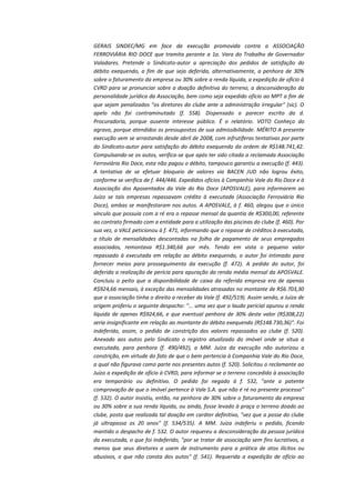 GERAIS SINDEC/MG em face da execução promovida contra a ASSOCIAÇÃO
FERROVIÁRIA RIO DOCE que tramita perante a 1a. Vara do Trabalho de Governador
Valadares. Pretende o Sindicato-autor a apreciação dos pedidos de satisfação do
débito exequendo, a fim de que seja deferida, alternativamente, a penhora de 30%
sobre o faturamento da empresa ou 30% sobre a renda líquida, a expedição de ofício à
CVRD para se pronunciar sobre a doação definitiva do terreno, a desconsideração da
personalidade jurídica da Associação, bem como seja expedido ofício ao MPT a fim de
que sejam penalizados "os diretores do clube ante a administração irregular" (sic). O
apelo não foi contraminutado (f. 558). Dispensado o parecer escrito da d.
Procuradoria, porque ausente interesse público. É o relatório. VOTO Conheço do
agravo, porque atendidos os pressupostos de sua admissibilidade. MÉRITO A presente
execução vem se arrastando desde abril de 2008, com infrutíferas tentativas por parte
do Sindicato-autor para satisfação do débito exequendo da ordem de R$148.741,42.
Compulsando-se os autos, verifica-se que após ter sido citada a reclamada Associação
Ferroviária Rio Doce, esta não pagou o débito, tampouco garantiu a execução (f. 443).
A tentativa de se efetuar bloqueio de valores via BACEN JUD não logrou êxito,
conforme se verifica de f. 444/446. Expedidos ofícios à Companhia Vale do Rio Doce e à
Associação dos Aposentados da Vale do Rio Doce (APOSVALE), para informarem ao
Juízo se tais empresas repassavam crédito à executada (Associação Ferroviária Rio
Doce), ambas se manifestaram nos autos. A APOSVALE, à f. 460, alegou que o único
vínculo que possuía com a ré era o repasse mensal da quantia de R$300,00, referente
ao contrato firmado com a entidade para a utilização das piscinas do clube (f. 460). Por
sua vez, a VALE peticionou à f. 471, informando que o repasse de créditos à executada,
a título de mensalidades descontadas na folha de pagamento de seus empregados
associados, remontava R$1.340,66 por mês. Tendo em vista o pequeno valor
repassado à executada em relação ao débito exequendo, o autor foi intimado para
fornecer meios para prosseguimento da execução (f. 472). A pedido do autor, foi
deferida a realização de perícia para apuração da renda média mensal da APOSVALE.
Concluiu o peito que a disponibilidade de caixa da referida empresa era de apenas
R$924,66 mensais, à exceção das mensalidades atrasadas no montante de R$6.703,30
que a associação tinha o direito a receber da Vale (f. 492/519). Assim sendo, a Juíza de
origem proferiu o seguinte despacho: "... uma vez que o laudo pericial apurou a renda
líquida de apenas R$924,66, e que eventual penhora de 30% deste valor (R$308,22)
seria insignificante em relação ao montante do débito exequendo (R$148.730,36)". Foi
indeferido, assim, o pedido de constrição dos valores repassados ao clube (f. 520).
Anexado aos autos pelo Sindicato o registro atualizado do imóvel onde se situa a
executada, para penhora (f. 490/492), a MM. Juíza da execução não autorizou a
constrição, em virtude do fato de que o bem pertencia à Companhia Vale do Rio Doce,
a qual não figurava como parte nos presentes autos (f. 520). Solicitou o reclamante ao
Juízo a expedição de ofício à CVRD, para informar se o terreno concedido à associação
era temporário ou definitivo. O pedido foi negado à f. 532, "ante a patente
comprovação de que o imóvel pertence à Vale S.A. que não é ré no presente processo"
(f. 532). O autor insistiu, então, na penhora de 30% sobre o faturamento da empresa
ou 30% sobre a sua renda líquida, ou ainda, fosse levado à praça o terreno doado ao
clube, posto que realizada tal doação em caráter definitivo, "vez que a posse do clube
já ultrapassa os 20 anos" (f. 534/535). A MM. Juíza indeferiu o pedido, ficando
mantido o despacho de f. 532. O autor requereu a desconsideração da pessoa jurídica
da executada, o que foi indeferido, "por se tratar de associação sem fins lucrativos, a
menos que seus diretores a usem de instrumento para a prática de atos ilícitos ou
abusivos, o que não consta dos autos" (f. 541). Requerida a expedição de ofício ao

 