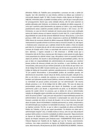 Ministério Público do Trabalho para acompanhar o processo em tela, o pleito foi
negado, "por não vislumbrar no caso direitos coletivos ou difusos que reclamem a
intervenção daquele órgão" (f. 546). O autor interpôs, então, Agravo de Petição às f.
548/556, reiterando todos os pedidos arrolados acima, a fim de que a execução possa
ter prosseguimento. Ocorre que, como relatado alhures, não há como autorizar os
pedidos efetuados pelo Sindicato, na tentativa de satisfação do débito exequendo. É
certo que a penhora sobre faturamento da empresa ou sobre a sua renda líquida é
perfeitamente viável, conforme previsão contida na Súmula n. 417, inciso I, do TST.
Entretanto, no caso em tela foi realizada até mesmo prova técnica para verificação
acerca dos valores alusivos ao repasse mensal à ré pela Vale S.A., a qual confirmou a
disponibilidade de caixa de tão-somente R$924,66 mensais. Dessa forma, e como bem
pontuou o MM. Juízo a quo é, de fato, inexpressiva a penhora de R$300,00 mensais
(30%) diante do montante elevado do débito exequendo (R$148.730,36). Por sua vez,
relativamente à questão atinente ao terreno onde se encontra situada a ré, não logrou
o Sindicato-autor comprovar que o referido imóvel foi-lhe cedido a título de doação
pela Vale S.A. O simples fato de não ter sido comprovada nos autos a existência de um
contrato de locação entre a Vale e a executada não autoriza a penhora do referido
bem. Ademais, o registro anexado à f. 491 (matrícula n. 29.794) revela que a
Companhia Vale do Rio Doce, empresa que não integrou o pólo passivo da ação, figura
como proprietária do referido imóvel. Logo, não poderia o bem em questão constituir
objeto de penhora. No tocante à desconsideração da personalidade jurídica, não há
que se falar em responsabilidade dos administradores da associação, por constituir
pessoa jurídica de natureza privada sem fins lucrativos, e cujos membros não são
remunerados, salvo prova de que tenham praticado os atos ilícitos de que trata o art.
50 do Código Civil de 2002. Convém lembrar que, nos termos do caput, do art. 28, do
Código de Defesa do Consumidor, aplicável, subsidiariamente, às relações de trabalho,
"O juiz poderá desconsiderar a personalidade jurídica da sociedade quando, em
detrimento do consumidor, houver abuso de direito, excesso de poder, infração da lei,
fato ou ato ilícito ou violação dos estatutos ou contrato social. A desconsideração
também será efetivada quando houver falência, estado de insolvência, encerramento
ou inatividade da pessoa jurídica provocados por má administração". Na mesma
direção preceitua o art. 50 do Código Civil de 2002, verbis: "Em caso de abuso da
personalidade jurídica, caracterizado pelo desvio de finalidade, ou pela confusão
patrimonial, pode o juiz decidir, a requerimento da parte, ou do Ministério Público
quando lhe couber intervir no processo, que os efeitos de certas e determinadas
relações de obrigações sejam estendidos aos bens particulares dos administradores ou
sócios da pessoa jurídica". Logo, para que seja possível a responsabilização pessoal dos
administradores da associação, é necessária a comprovação nos autos de que eles
tivessem cometido ato ilícito no intuito de fraudar a lei ou lesar terceiros, fosse por
abuso de poder, desvio de finalidade e confusão patrimonial, ou, ainda, comprovada a
má administração que resultasse na inatividade da pessoa, o que não restou provado
na hipótese vertente. Por fim, no que se refere à expedição de ofícios ao Ministério
Público do Trabalho, a fim de que sejam penalizados "os diretores do clube ante a
administração irregular" (sic), a medida revela-se inócua, uma vez que não produzirá
qualquer efeito prático no tocante à satisfação do débito exequendo. Nego provimento
ao Agravo de Petição interposto. CONCLUSÃO Conheço, mas nego provimento ao
Agravo de Petição interposto pelo Sindicato-autor. FUNDAMENTOS PELOS QUAIS, O
Tribunal Regional do Trabalho da 3a. Região, por sua 7a. Turma, unanimemente,
conheceu, mas negou provimento ao Agravo de Petição interposto pelo Sindicatoautor. Belo Horizonte, 04 de fevereiro de 2010. ALICE MONTEIRO DE BARROS - Relatora

 