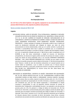 CAPÍTULO V
Das Práticas Comerciais
SEÇÃO I
Das Disposições Gerais
Art. 29. Para os fins deste Capítulo e do seguinte, equiparam-se aos consumidores todas as
pessoas determináveis ou não, expostas às práticas nele previstas.
Norma correlata: Súmula do TJRJ nº 129
Julgados
187. RECURSO ESPECIAL. AÇÃO DE EXECUÇÃO. TÍTULO EXTRAJUDICIAL. EMBARGOS À EXECUÇÃO.
VIOLAÇÃO DO ARTIGO 535 DO CÓDIGO DE PROCESSO CIVIL. INEXISTÊNCIA. OFENSA AOS ARTS.
29 E 51, IV, DO CDC. AUSÊNCIA DE RELAÇÃO DE CONSUMO. INAPLICABILIDADE DA LEI
CONSUMERISTA. CONTRATO DE PROMESSA DE COMPRA E VENDA E CESSÃO DOS DIREITOS DE
LAVRA. HONORÁRIOS ADVOCATÍCIOS. VALOR EXORBITANTE. REDUÇÃO. POSSIBILIDADE.
PRECEDENTES. I. Embora rejeitados os Embargos de Declaração, verifica-se que a matéria em
exame foi devidamente enfrentada pelo colegiado de origem, que sobre ela emitiu
pronunciamento de forma fundamentada, ainda que em sentido contrário à pretensão do
recorrente. A jurisprudência desta Casa é pacífica ao proclamar que, se os fundamentos
adotados bastam para justificar o concluído na decisão, o julgador não está obrigado a rebater,
um a um, os argumentos utilizados pela parte. II. Não há que se falar na aplicação da Lei nº
8.078/90, já que não restou caracterizada a relação de consumo, em decorrência,
principalmente, da natureza do negócio jurídico (contrato de promessa de compra e venda e
cessão dos direitos de lavra) entabulado entre a ora recorrida COMPANHIA SIDERÚRGICA
NACIONAL - CSN e NOVA PRÓSPERA MINERAÇÃO S/A E OUTROS, que deu origem ao título
executivo em questão, porquanto ausente a figura do fornecedor. III. Na linha da jurisprudência
deste Tribunal, a revisão do valor dos honorários advocatícios só é possível quando este se
mostrar ínfimo ou exorbitante, o que se verifica no presente caso. lV. Recurso Especial
parcialmente conhecido e, nessa parte, provido para minorar os honorários advocatícios. (STJ;
REsp 761.082; Proc. 2005/0102258-6; SC; Terceira Turma; Rel. Min. Sidnei Beneti; Julg.
03/09/2009; DJE 30/09/2009)
188. EXCEÇÃO DE INCOMPETÊNCIA. CONTRATO DE ADESÃO. CONSUMIDOR POR EQUIPARAÇÃO.
ART. 29, CDC. PRÁTICA PREVISTA PELO ART. 54, CDC. VULNERABILIDADE. ELEIÇÃO DE FORO.
LOCALIDADE DIVERSA DE ONDE RESIDE O CONSUMIDOR. CLÁUSULA ABUSIVA. NULIDADE.
Qualquer pessoa, física ou jurídica, exposta às práticas previstas pelos arts. 30 a 54 do CDC,
configura consumidor por equiparação (art. 29, CDC). Entretanto, a doutrina e a jurisprudência
vêm entendendo que, para que haja referida equiparação, a vulnerabilidade na relação
contratual é imprescindível, ou seja, tal dispositivo somente prescinde do conceito de
destinatário final. Configurada a vulnerabilidade da parte e sua exposição a uma das práticas
previstas pelos arts. 30 a 54, aplicável é o Código de Defesa do Consumidor (art. 29). Nos
termos do art. 54 do CDC, o contrato firmado pelas partes configura contrato de adesão, logo, o
agravado goza da proteção contratual preceituada pelo Código de Defesa do Consumidor. A
expressão "entre outras", presente no art. 51 do CDC, demonstra claramente que as hipóteses
de cláusulas abusivas foram enunciadas de forma não-taxativa. Dessa forma, consoante
entendimento da secretaria de direito econômico do Ministério da Justiça (sde-mj), as cláusulas

 