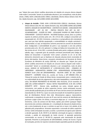 que "elejam foro para dirimir conflitos decorrentes de relações de consumo diverso daquele
onde reside o consumidor" devem se consideradas abusivas e, por conseqüência, nulas de pleno
direito. (TJMG; AGIN 1.0702.08.521051-7/0011; Uberlândia; Décima Oitava Câmara Cível; Rel.
Des. Elpidio Donizetti; Julg. 24/11/2009; DJEMG 18/12/2009)
a.

Integra do Acórdão: (TJMG; AGIN 1.0702.08.521051-7/001(1); Uberlândia; Décima
Oitava Câmara Cível; Rel. Des. Elpidio Donizetti; Julg. 24/11/2009; DJEMG 18/12/2009)
EMENTA: EXCEÇÃO DE INCOMPETÊNCIA - CONTRATO DE ADESÃO - CONSUMIDOR POR
EQUIPARAÇÃO - ART. 29, CDC - PRÁTICA PREVISTA PELO ART. 54, CDC VULNERABILIDADE - ELEIÇÃO DE FORO - LOCALIDADE DIVERSA DE ONDE RESIDE O
CONSUMIDOR - CLÁUSULA ABUSIVA - NULIDADE.Qualquer pessoa, física ou jurídica,
exposta às práticas previstas pelos arts. 30 a 54 do CDC, configura consumidor por
equiparação (art. 29, CDC). Entretanto, a doutrina e a jurisprudência vêm entendendo
que, para que haja referida equiparação, a vulnerabilidade na relação contratual é
imprescindível, ou seja, tal dispositivo somente prescinde do conceito de destinatário
final. Configurada a vulnerabilidade da parte e sua exposição a uma das práticas
previstas pelos arts. 30 a 54, aplicável é o Código de Defesa do Consumidor (art. 29).
Nos termos do art. 54 do CDC, o contrato firmado pelas partes configura contrato de
adesão, logo, o agravado goza da proteção contratual preceituada pelo Código de
Defesa do Consumidor. A expressão "entre outras", presente no art. 51 do CDC,
demonstra claramente que as hipóteses de cláusulas abusivas foram enunciadas de
forma não-taxativa. Dessa forma, consoante entendimento da Secretaria de Direito
Econômico do Ministério da Justiça (SDE-MJ), as cláusulas que "elejam foro para
dirimir conflitos decorrentes de relações de consumo diverso daquele onde reside o
consumidor" devem se consideradas abusivas e, por conseqüência, nulas de pleno
direito. AGRAVO DE INSTRUMENTO N° 1.0702.08.521051-7/001 - COMARCA DE
UBERLÂNDIA - AGRAVANTE(S): DANONE LTDA - AGRAVADO(A)(S): DISTRIBUIDORA
PIERROTI SILVA LTDA ME (MICROEMPRESA) - RELATOR: EXMO. SR. DES. ELPÍDIO
DONIZETTI – ACÓRDÃO: Vistos etc., acorda, em Turma, a 18ª CÂMARA CÍVEL do
Tribunal de Justiça do Estado de Minas Gerais, incorporando neste o relatório de fls.,
na conformidade da ata dos julgamentos e das notas taquigráficas, à unanimidade de
votos, EM NEGAR PROVIMENTO AO RECURSO. Belo Horizonte, 24 de novembro de
2009. DES. ELPÍDIO DONIZETTI – Relator: NOTAS TAQUIGRÁFICAS. O SR. DES. ELPÍDIO
DONIZETTI: VOTO - Danone Ltda., qualificada nos autos, interpôs agravo de
instrumento, com pedido de efeito suspensivo [rectius: tutela antecipada recursal]
contra decisão proferida pelo juiz de direito da 4ª vara cível da comarca de Uberlândia
(reproduzida às f. 82-83-TJ), a qual, nos autos da exceção de incompetência oposta em
face de Distribuidora Pierroti Silva Ltda. Microempresa julgou-a improcedente,
confirmando a competência do juízo da 4ª vara cível da comarca de Uberlândia para
processar e julgar o feito. Em síntese, a recorrente alega que: a) - as partes elegeram,
livremente, o foro da comarca de São Paulo, capital, para dirimir quaisquer litígios
decorrentes dos contratos celebrados; b) - a invalidação da cláusula de eleição de foro,
sob o único fundamento de que o contrato no qual ela se insere é de adesão, já foi
afastada pela jurisprudência. Arremata requerendo a concessão de efeito suspensivo
[rectius: tutela antecipada recursal] e, ao final, o provimento do agravo para reformar
a decisão agravada. Às fls. 90-95-TJ, foi deferida a formação do agravo e indeferido,
contudo, o pedido de antecipação da tutela recursal. A agravada apresentou
contrarrazões ao recurso (f. 99-103-TJ), pugnando pela manutenção da decisão
agravada. Presentes os pressupostos de admissibilidade, conheço do recurso. À guisa
de motivação, permito-me reportar à fundamentação expendida quando da análise do

 