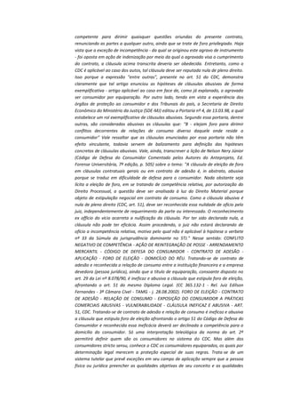 competente para dirimir quaisquer questões oriundas do presente contrato,
renunciando as partes a qualquer outro, ainda que se trate de foro privilegiado. Haja
vista que a exceção de incompetência - da qual se originou este agravo de instrumento
- foi oposta em ação de indenização por meio da qual o agravado visa o cumprimento
do contrato, a cláusula acima transcrita deveria ser obedecida. Entretanto, como o
CDC é aplicável ao caso dos autos, tal cláusula deve ser reputada nula de pleno direito.
Isso porque a expressão "entre outras", presente no art. 51 do CDC, demonstra
claramente que tal artigo enunciou as hipóteses de cláusulas abusivas de forma
exemplificativa - artigo aplicável ao caso em face de, como já explanado, o agravado
ser consumidor por equiparação. Por outro lado, tendo em vista a experiência dos
órgãos de proteção ao consumidor e dos Tribunais do país, a Secretaria de Direito
Econômico do Ministério da Justiça (SDE-MJ) editou a Portaria nº 4, de 13.03.98, a qual
estabelece um rol exemplificativo de cláusulas abusivas. Segundo essa portaria, dentre
outras, são consideradas abusivas as cláusulas que: "8 - elejam foro para dirimir
conflitos decorrentes de relações de consumo diverso daquele onde reside o
consumidor" Vale ressaltar que as cláusulas enunciadas por essa portaria não têm
efeito vinculante, todavia servem de balizamento para definição das hipóteses
concretas de cláusulas abusivas. Vale, ainda, transcrever a lição de Nelson Nery Júnior
(Código de Defesa do Consumidor Comentado pelos Autores do Anteprojeto, Ed.
Forense Universitária, 7ª edição, p. 505) sobre o tema: "A cláusula de eleição de foro
em cláusulas contratuais gerais ou em contrato de adesão é, in abstrato, abusiva
porque se traduz em dificuldade de defesa para o consumidor. Nada obstante seja
lícita a eleição de foro, em se tratando de competência relativa, por autorização do
Direito Processual, a questão deve ser analisada à luz do Direito Material porque
objeto de estipulação negocial em contrato de consumo. Como a cláusula abusiva é
nula de pleno direito (CDC, art. 51), deve ser reconhecida essa nulidade de ofício pelo
juiz, independentemente de requerimento da parte ou interessado. O reconhecimento
ex offício do vício acarreta a nulificação da cláusula. Por ter sido declarada nula, a
cláusula não pode ter eficácia. Assim procedendo, o juiz não estará declarando de
ofício a incompetência relativa, motivo pelo qual não é aplicável à hipótese o verbete
nº 33 da Súmula da jurisprudência dominante no STJ." Nesse sentido: CONFLITO
NEGATIVO DE COMPETÊNCIA - AÇÃO DE REINTEGRAÇÃO DE POSSE - ARRENDAMENTO
MERCANTIL - CÓDIGO DE DEFESA DO CONSUMIDOR - CONTRATO DE ADESÃO APLICAÇÃO - FORO DE ELEIÇÃO - DOMICÍLIO DO RÉU. Tratando-se de contrato de
adesão e reconhecida a relação de consumo entre a instituição financeira e a empresa
devedora (pessoa jurídica), ainda que a título de equiparação, consoante disposto no
art. 29 da Lei nº 8.078/90, é ineficaz e abusiva a cláusula que estipula foro de eleição,
afrontando o art. 51 do mesmo Diploma Legal. (CC 365.132-1 - Rel. Juiz Edílson
Fernandes - 3ª Câmara Cível - TAMG - j. 28.08.2002). FORO DE ELEIÇÃO - CONTRATO
DE ADESÃO - RELAÇÃO DE CONSUMO - EXPOSIÇÃO DO CONSUMIDOR A PRÁTICAS
COMERCIAIS ABUSIVAS - VULNERABILIDADE - CLÁUSULA INEFICAZ E ABUSIVA - ART.
51, CDC. Tratando-se de contrato de adesão e relação de consumo é ineficaz e abusiva
a cláusula que estipula foro de eleição afrontando o artigo 51 do Código de Defesa do
Consumidor e reconhecida essa ineficácia deverá ser declinada a competência para o
domicílio do consumidor. Só uma interpretação teleológica da norma do art. 2º
permitirá definir quem são os consumidores no sistema do CDC. Mas além dos
consumidores stricto sensu, conhece o CDC os consumidores equiparados, os quais por
determinação legal merecem a proteção especial de suas regras. Trata-se de um
sistema tutelar que prevê exceções em seu campo de aplicação sempre que a pessoa
física ou jurídica preencher as qualidades objetivas de seu conceito e as qualidades

 