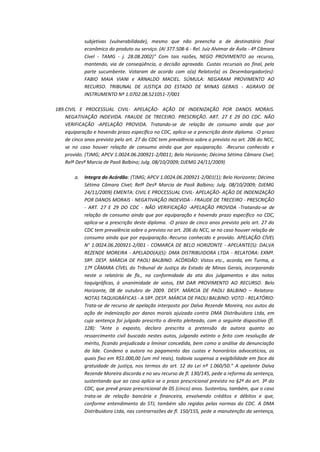 subjetivas (vulnerabilidade), mesmo que não preencha a de destinatário final
econômico do produto ou serviço. (AI 377.508-6 - Rel. Juiz Alvimar de Ávila - 4ª Câmara
Cível - TAMG - j. 28.08.2002)" Com tais razões, NEGO PROVIMENTO ao recurso,
mantendo, via de conseqüência, a decisão agravada. Custas recursais ao final, pela
parte sucumbente. Votaram de acordo com o(a) Relator(a) os Desembargador(es):
FABIO MAIA VIANI e ARNALDO MACIEL. SÚMULA: NEGARAM PROVIMENTO AO
RECURSO. TRIBUNAL DE JUSTIÇA DO ESTADO DE MINAS GERAIS - AGRAVO DE
INSTRUMENTO Nº 1.0702.08.521051-7/001
189. CIVIL E PROCESSUAL CIVIL- APELAÇÃO- AÇÃO DE INDENIZAÇÃO POR DANOS MORAIS.
NEGATIVAÇÃO INDEVIDA. FRAUDE DE TRECEIRO. PRESCRIÇÃO. ART. 27 E 29 DO CDC. NÃO
VERIFICAÇÃO -APELAÇÃO PROVIDA. Tratando-se de relação de consumo ainda que por
equiparação e havendo prazo específico no CDC, aplica-se a prescrição deste diploma. -O prazo
de cinco anos previsto pelo art. 27 do CDC tem prevalência sobre o previsto no art. 206 do NCC,
se no caso houver relação de consumo ainda que por equiparação. -Recurso conhecido e
provido. (TJMG; APCV 1.0024.06.200921-2/0011; Belo Horizonte; Décima Sétima Câmara Cível;
Relª Desª Marcia de Paoli Balbino; Julg. 08/10/2009; DJEMG 24/11/2009)
a.

Integra do Acórdão: (TJMG; APCV 1.0024.06.200921-2/001(1); Belo Horizonte; Décima
Sétima Câmara Cível; Relª Desª Marcia de Paoli Balbino; Julg. 08/10/2009; DJEMG
24/11/2009) EMENTA: CIVIL E PROCESSUAL CIVIL- APELAÇÃO- AÇÃO DE INDENIZAÇÃO
POR DANOS MORAIS - NEGATIVAÇÃO INDEVIDA - FRAUDE DE TRECEIRO - PRESCRIÇÃO
- ART. 27 E 29 DO CDC - NÃO VERIFICAÇÃO -APELAÇÃO PROVIDA -Tratando-se de
relação de consumo ainda que por equiparação e havendo prazo específico no CDC,
aplica-se a prescrição deste diploma. -O prazo de cinco anos previsto pelo art. 27 do
CDC tem prevalência sobre o previsto no art. 206 do NCC, se no caso houver relação de
consumo ainda que por equiparação.-Recurso conhecido e provido. APELAÇÃO CÍVEL
N° 1.0024.06.200921-2/001 - COMARCA DE BELO HORIZONTE - APELANTE(S): DALVA
REZENDE MOREIRA - APELADO(A)(S): DMA DISTRIBUIDORA LTDA - RELATORA: EXMª.
SRª. DESª. MÁRCIA DE PAOLI BALBINO. ACÓRDÃO: Vistos etc., acorda, em Turma, a
17ª CÂMARA CÍVEL do Tribunal de Justiça do Estado de Minas Gerais, incorporando
neste o relatório de fls., na conformidade da ata dos julgamentos e das notas
taquigráficas, à unanimidade de votos, EM DAR PROVIMENTO AO RECURSO. Belo
Horizonte, 08 de outubro de 2009. DESª. MÁRCIA DE PAOLI BALBINO – Relatora:
NOTAS TAQUIGRÁFICAS - A SRª. DESª. MÁRCIA DE PAOLI BALBINO: VOTO - RELATÓRIO:
Trata-se de recurso de apelação interposto por Dalva Rezende Moreira, nos autos da
ação de indenização por danos morais ajuizada contra DMA Distribuidora Ltda, em
cuja sentença foi julgado prescrito o direito pleiteado, com o seguinte dispositivo (fl.
128): "Ante o exposto, declaro prescrita a pretensão da autora quanto ao
ressarcimento civil buscado nestes autos, julgando extinto o feito com resolução de
mérito, ficando prejudicada a liminar concedida, bem como a análise da denunciação
da lide. Condeno a autora no pagamento das custas e honorários advocatícios, os
quais fixo em R$1.000,00 (um mil reais), todavia suspensa a exigibilidade em face da
gratuidade de justiça, nos termos do art. 12 da Lei nº 1.060/50." A apelante Dalva
Rezende Moreira discorda e no seu recurso de fl. 130/145, pede a reforma da sentença,
sustentando que ao caso aplica-se o prazo prescricional previsto no §2º do art. 3º do
CDC, que prevê prazo prescricional de 05 (cinco) anos. Sustentou, também, que o caso
trata-se de relação bancária e financeira, envolvendo créditos e débitos e que,
conforme entendimento do STJ, também são regidas pelas normas do CDC. A DMA
Distribuidora Ltda, nas contrarrazões de fl. 150/155, pede a manutenção da sentença,

 