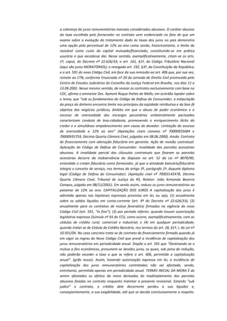 a cobrança de juros remuneratórios mensais considerados abusivos. O caráter abusivo
da taxa escolhida pelo fornecedor no contrato vem evidenciado no fato de que um
exame sobre a evolução do tratamento dado às taxas dos juros no país demonstra
uma opção pelo percentual de 12% ao ano como sendo, historicamente, o limite do
razoável como custo do capital mutuado/financiado, constituindo-se em prática
usurária o que excedesse daí. Nesse sentido, exemplificativamente, citam-se os arts.
1º, caput, do Decreto nº 22.626/33; o art. 161, §1º, do Código Tributário Nacional
(aqui são juros MORATÓRIOS); o revogado art. 192, §3º, da Constituição da República;
e o art. 591 do novo Código Civil, em face da sua remissão ao art. 406 que, por sua vez,
remete ao CTN, conforme Enunciado nº 20 da Jornada de Direito Civil promovida pelo
Centro de Estudos Judiciários do Conselho da Justiça Federal em Brasília, nos dias 11 a
13.09.2002. Nesse mesmo sentido, de revisar os contratos exclusivamente com base no
CDC, afirma o eminente Des. Aymoré Roque Pottes de Mello, em acórdão lapidar sobre
o tema, que “sob os fundamentos do Código de Defesa do Consumidor, a estipulação
do preço do dinheiro encontra limite nos princípios da eqüidade retributiva e da boa-fé
objetiva dos negócios jurídicos, âmbito em que o abuso de poder econômico e o
excesso de onerosidade dos encargos pecuniários unilateralmente pactuados
caracterizam conduta de lesa-cidadania, promovendo o enriquecimento ilícito do
credor e o simultâneo empobrecimento sem causa do devedor. Limitação do excesso
de onerosidade a 12% ao ano” (Apelações cíveis conexas nº 70000935684 e
70000935759, Décima Quarta Câmara Cível, julgadas em 08.06.2000). Ainda: Contrato
de financiamento com alienação fiduciária em garantia. Ação de revisão contratual.
Aplicação do Código de Defesa do Consumidor. Invalidade das parcelas acessórias
abusivas. A invalidade parcial das cláusulas contratuais que fixaram as parcelas
acessórias decorre da inobservância do disposto no art. 52 da Lei nº 8070/90,
entendido o credor fiduciário como fornecedor, já que a atividade bancária/fiduciária
integra o conceito de serviço, nos termos do artigo 3º, parágrafo 2º, daquele diploma
legal (Código de Defesa do Consumidor). (Apelação cível nº 70003142478, Décima
Quarta Câmara Cível, Tribunal de Justiça do RS, Relator: João Armando Bezerra
Campos, julgado em 08/11/2001). Em sendo assim, reduzo os juros remuneratórios ao
patamar de 12% ao ano. CAPITALIZAÇÃO DOS JUROS A capitalização dos juros é
admitida apenas nas hipóteses expressas previstas em lei, ou seja, (1) anualmente
sobre os saldos líquidos em conta-corrente (art. 4º do Decreto nº 22.626/33); (2)
anualmente para os contratos de mútuo feneratício firmados na vigência do novo
Código Civil (art. 591, “in fine”); (3) por período inferior, quando houver autorização
legislativa expressa (Súmula nº 93 do STJ), como ocorre, exemplificativamente, com as
cédulas de crédito rural, comercial e industrial; e (4) em qualquer periodicidade,
quando tratar-se de Cédula de Crédito Bancário, nos termos do art. 28, §1º, I, da Lei nº
10.931/04. No caso concreto trata-se de contrato de financiamento firmado quando já
em vigor as regras do Novo Código Civil que prevê a incidência de capitalização dos
juros remuneratórios em periodicidade anual. Dispõe o art. 591 que “Destinando-se o
mútuo a fins econômicos, presumem-se devidos juros, os quais, sob pena de redução,
não poderão exceder a taxa a que se refere o art. 406, permitida a capitalização
anual”. (grifo nosso). Assim, havendo autorização expressa em lei, a incidência de
capitalização dos juros remuneratórios contratados não vai afastada, sendo,
entretanto, permitida apenas em periodicidade anual. TERMO INICIAL DA MORA É de
serem afastados os efeitos da mora derivados do inadimplemento das parcelas
abusivas fixadas no contrato enquanto tramitar a presente revisional. Estando “sub
judice” o contrato, o crédito dele decorrente perdeu a sua liquidez e,
conseqüentemente, a sua exigibilidade, até que se decida conclusivamente a respeito.

 