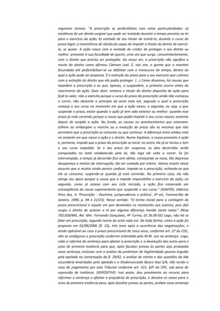 seguintes termos: "A prescrição se perfectibiliza com estas particularidades: a)
existência de um direito exigível que pode ser tutelado durante o tempo previsto na lei
para o exercício da ação; b) vontade de seu titular de tutelá-lo, durante o curso do
prazo legal; c) inexistência de obstáculo capaz de impedir o titular do direito de exercêlo, se quiser. A ação nasce com a vontade do credor de proteger o seu direito ou
melhor: preexiste à sua faculdade de querer, uma vez que surge, concomitantemente,
com o direito que precisa ser protegido. Ao nosso ver, a prescrição não significa a
morte do direito como afirmou Câmara Leal. É, isto sim, o germe que a mantém
fecundada até perfectibilizar-se ou definhar com o transcurso do tempo, dentro do
qual a ação pode ser proposta. É a extinção do prazo para o seu exercício que culmina
com a extinção do direito que ela podia proteger. (...) Como dissemos, há causas que
impedem a prescrição e as que, apenas, a suspendem; a primeira ocorre antes do
nascimento da ação. Quer dizer: embora o titular do direito disponha de ação para
fazê-lo valer, não a exercita porque o curso do prazo da prescrição ainda não começou
a correr, não obstante o princípio da actio nata est, segundo o qual a prescrição
começa o seu curso no momento em que a ação nasce; a segunda, ou seja, a que
suspende o prazo, existe quando a ação já tem vida exterior ou melhor: quando esse
prazo já está correndo porque a causa que podia impedir o seu curso nasceu somente
depois de surgida a ação. No fundo, as causas ou acontecimentos que estorvam,
tolhem ou embargam a marcha ou a evolução do prazo são as mesmas que não
permitem que a prescrição se consume ou que continue. A diferença entre ambas está
no instante em que nasce a ação e o direito. Numa hipótese, a causa preexiste à ação
e, portanto, impede que o prazo da prescrição se inicie; no outro, ele já se iniciou e tem
o seu curso impedido. Se o seu prazo for suspenso, os dias decorridos serão
computados no total estabelecido pela lei, tão logo ele volte a correr. Se foi
interrompido, o tempo já decorrido fica sem efeito, começando ex novo, tão depressa
desapareça o motivo da interrupção; daí ser contado por inteiro. Vamos insistir nesse
assunto que a muitos ainda parece confuso: impede-se a prescrição, evitando-se que
ela se consume; suspende-se quando já está correndo. No primeiro caso, ela não
atinge seu ápice porque a causa que a impede impossibilita o exercício da ação; no
segundo, como já estava com seu ciclo iniciado, a ação fica estancada em
conseqüência da causa superveniente que suspende o seu curso." (SANTOS, Ulderico
Pires dos, in 'Prescrição - Doutrina, jurisprudência e prática', 2ª ed., Forense:Rio de
Janeiro, 1990, p. 04 e 22/23). Nesse sentido: "O termo inicial para a contagem do
prazo prescricional é aquele em que devolvidos os montantes aos autores, pois dali
surgiu o direito de acionar a ré por alguma diferença havida (actio nata)." (Resp
750.039/MG, Rel. Min. Fernando Gonçalves, 4ª Turma, DJ 26.09.05) Logo, não há se
falar em prescrição, segundo teoria da actio nata est. De toda forma, como a ação foi
proposta em 01/09/2006 (fl. 22), três anos após a ocorrência das negativações, e
sendo aplicável ao caso o prazo prescricional de cinco anos, conforme art. 27 do CDC,
não se configurou a prescrição conforme entendida pelo M.M. Juiz na sentença. Logo,
cabe a reforma da sentença para afastar a prescrição e a devolução dos autos para o
juízo de primeira instância para que, após facultar provas às partes seja prolatada
nova sentença, inclusive com a análise da preliminar de ilegitimidade passiva arguida
pela apelada na contestação de fl. 29/42, a análise do mérito e das questões da lide
secundária levantadas pela apelada e o litisdenunciada Banco Itaú S/A, não sendo o
caso de julgamento por este Tribunal conforme art. 515, §3º do CPC, sob pena de
supressão de instância. DISPOSITIVO: Isso posto, dou provimento ao recurso para
reformar a sentença e afastar a prejudicial de prescrição, e devolvo os autos para o
Juízo de primeira instância para, após facultar provas ás partes, prolate nova sentença

 