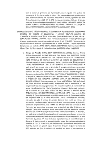 com a análise da preliminar de ilegitimidade passiva arguida pela apelada na
contestação de fl. 29/42, a análise do mérito e das questões levantadas pela apelada e
pela litisdencunciada na lide secundária, não sendo o caso de julgamento por este
Tribunal conforme art. 515, §3º do CPC. Sem custas nesta fase. Votaram de acordo
com o(a) Relator(a) os Desembargador(es): LUCAS PEREIRA e EDUARDO MARINÉ DA
CUNHA. SÚMULA: DERAM PROVIMENTO AO RECURSO. TRIBUNAL DE JUSTIÇA DO
ESTADO DE MINAS GERAIS APELAÇÃO CÍVEL Nº 1.0024.06.200921-2/001
190. PROCESSUAL CIVIL. CONFLITO NEGATIVO DE COMPETÊNCIA. AÇÃO REVISIONAL DE CONTRATO
BANCÁRIO C/C EXIBIÇÃO DE DOCUMENTOS E LIMINAR. CONFLITO NEGATIVO DE
COMPETÊNCIA. POSSÍVEL RELAÇÃO DE CONSUMO. FORO DO CONSUMIDOR. ART. 29 CDC.
CONFLITO NEGATIVO NÃO ACOLHIDO. A ação oriunda de alegado vício na prestação de serviço
proposta por consumidor, mesmo que equiparado, a teor do art. 29 do CDC, é da competência
do juízo do domicílio do autor, cuja competência é de ordem absoluta. - Conflito Negativo de
Competência não acolhido. (TJMG; CONF 1.0000.09.506157-8/0001; Itabirito; Décima Sétima
Câmara Cível; Relª Desª Marcia de Paoli Balbino; Julg. 08/10/2009; DJEMG 24/11/2009)
a.

Integra do Acórdão: (TJMG; CONF 1.0000.09.506157-8/000(1); Itabirito; Décima
Sétima Câmara Cível; Relª Desª Marcia de Paoli Balbino; Julg. 08/10/2009; DJEMG
24/11/2009). EMENTA: PROCESSUAL CIVIL - CONFLITO NEGATIVO DE COMPETÊNCIA AÇÃO REVISIONAL DE CONTRATO BANCÁRIO C/C EXIBIÇÃO DE DOCUMENTOS E
LIMINAR - CONFLITO NEGATIVO DE COMPETÊNCIA - POSSÍVEL RELAÇÃO DE CONSUMO
- FORO DO CONSUMIDOR - ART. 29 CDC - CONFLITO NEGATIVO NÃO ACOLHIDO. -A
ação oriunda de alegado vício na prestação de serviço proposta por consumidor,
mesmo que equiparado, a teor do art. 29 do CDC, é da competência do juízo do
domicílio do autor, cuja competência é de ordem absoluta.- Conflito Negativo de
Competência não acolhido. CONFLITO DE COMPETÊNCIA N° 1.0000.09.506157-8/000 COMARCA DE ITABIRITO - SUSCITANTE: JD COMARCA ITABIRITO - SUSCITADO(A): JD 27
V CV COMARCA BELO HORIZONTE - RELATORA: EXMª. SRª. DESª. MÁRCIA DE PAOLI
BALBINO ACÓRDÃO: Vistos etc., acorda, em Turma, a 17ª CÂMARA CÍVEL do Tribunal
de Justiça do Estado de Minas Gerais, incorporando neste o relatório de fls., na
conformidade da ata dos julgamentos e das notas taquigráficas, à unanimidade de
votos, EM NÃO ACOLHER O CONFLITO NEGATIVO DE COMPETÊNCIA. Belo Horizonte,
08 de outubro de 2009. DESª. MÁRCIA DE PAOLI BALBINO – Relatora: NOTAS
TAQUIGRÁFICAS A SRª. DESª. MÁRCIA DE PAOLI BALBINO: VOTO - Trata-se de Conflito
Negativo de Competência suscitado pelo M.M. Juiz de Direito da Comarca de Itabirito
em relação ao M.M. Juiz de Direito da 27ª Vara Cível da Comarca de Belo Horizonte,
nos autos da ação de revisão de contrato bancário com pedido de exibição de
documentos e liminar proposta por Automotriz Brasil Ltda contra Banco do Brasil S/A,
distribuída originariamente para o M.M. Juiz 27ª Vara Cível da Comarca de Belo
Horizonte, que determinou a remessa para a Secretaria do Juízo da Comarca de
Itabirito. Consta que Automotriz Brasil Ltda ajuizou ação de revisão de contrato
bancário com pedido de exibição de documentos e liminar contra Banco do Brasil S/A,
em razão de a instituição financeira aplicar de encargos e juros abusivos no contrato
celebrado entre as partes, sendo a ação ajuizada perante o Juízo da Comarca de Belo
Horizonte. O juízo da 27ª Vara Cível desta Capital declinou da competência para a
Comarca de Itabirito, sendo os autos distribuídos para a Secretaria de Juízo daquela
comarca (fl.137/139 e 141/142), por entender que a autora reside na Comarca de
Itabirito, devendo ser aplicado o foro do domicílio do autor, conforme as regras do
CDC, cabendo ao foro da Comarca do domicílio do autor o processamento e

 