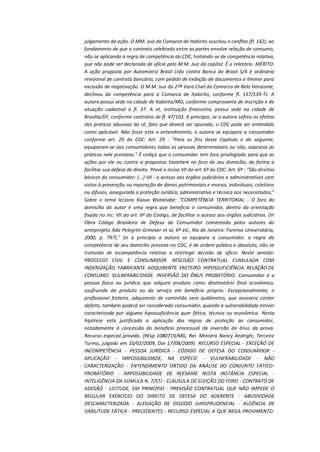 julgamento da ação. O MM. Juiz da Comarca de Itabirito suscitou o conflito (fl. 142), ao
fundamento de que o contrato celebrado entre as partes envolve relação de consumo,
não se aplicando a regra de competência do CDC, tratando-se de competência relativa,
que não pode ser declarada de ofício pelo M.M. Juiz da capital. É o relatório. MÉRITO:
A ação proposta por Automotriz Brasil Ltda contra Banco do Brasil S/A é ordinária
revisional de contrato bancário, com pedido de exibição de documentos e liminar para
exclusão de negativação. O M.M. Juiz da 27ª Vara Cível da Comarca de Belo Horizonte,
declinou da competência para a Comarca de Itabirito, conforme fl. 137/139-TJ. A
autora possui sede na cidade de Itabirito/MG, conforme comprovante de inscrição e de
situação cadastral à fl. 37. A ré, instituição financeira, possui sede na cidade de
Brasília/DF, conforme contratos de fl. 47/103. A princípio, se a autora sofreu os efeitos
das praticas abusivas da ré, fato que deverá ser apurado, o CDC pode ser entendido
como aplicável. Não fosse este o entendimento, a autora se equipara a consumidor
conforme art. 29 do CDC: Art. 29 - "Para os fins deste Capítulo e do seguinte,
equiparam-se aos consumidores todas as pessoas determináveis ou não, expostas às
práticas nele previstas." É cediço que o consumidor tem foro privilegiado para que as
ações por ele ou contra si propostas tramitem no foro de seu domicílio, de forma a
facilitar sua defesa de direito. Prevê o inciso VII do art. 6º do CDC: Art. 6º - "São direitos
básicos do consumidor: (...) VII - o acesso aos órgãos judiciários e administrativos com
vistas à prevenção ou reparação de danos patrimoniais e morais, individuais, coletivos
ou difusos, assegurada a proteção Jurídica, administrativa e técnica aos necessitados;"
Sobre o tema leciona Kazuo Watanabe: "COMPETÊNCIA TERRITORIAL - O foro do
domicílio do autor é uma regra que beneficia o consumidor, dentro da orientação
fixada no inc. VII do art. 6º do Código, de facilitar o acesso aos órgãos judiciários. (In
Obra Código Brasileiro de Defesa do Consumidor comentado pelos autores do
anteprojeto Ada Pelegrini Grinover et al, 6ª ed., Rio de Janeiro: Forense Universitária,
2000, p. 797)." Se a princípio a autora se equipara a consumidor, a regra da
competência de seu domicílio prevista no CDC, é de ordem pública e absoluta, não se
tratando de incompetência relativa a restringir decisão de ofício. Neste sentido:
PROCESSO CIVIL E CONSUMIDOR. RESCISÃO CONTRATUAL CUMULADA COM
INDENIZAÇÃO. FABRICANTE. ADQUIRENTE. FRETEIRO. HIPOSSUFICIÊNCIA. RELAÇÃO DE
CONSUMO. VULNERABILIDADE. INVERSÃO DO ÔNUS PROBATÓRIO. Consumidor é a
pessoa física ou jurídica que adquire produto como destinatário final econômico,
usufruindo do produto ou do serviço em beneficio próprio. Excepcionalmente, o
profissional freteiro, adquirente de caminhão zero quilômetro, que assevera conter
defeito, também poderá ser considerado consumidor, quando a vulnerabilidade estiver
caracterizada por alguma hipossuficiência quer fática, técnica ou econômica. Nesta
hipótese esta justificada a aplicação das regras de proteção ao consumidor,
notadamente a concessão do benefício processual da inversão do ônus da prova.
Recurso especial provido. (REsp 1080719/MG, Rel. Ministra Nancy Andrighi, Terceira
Turma, julgado em 10/02/2009, DJe 17/08/2009). RECURSO ESPECIAL - EXCEÇÃO DE
INCOMPETÊNCIA - PESSOA JURÍDICA - CÓDIGO DE DEFESA DO CONSUMIDOR APLICAÇÃO - IMPOSSIBILIDADE, NA ESPÉCIE - VULNERABILIDADE - NÃO
CARACTERIZAÇÃO - ENTENDIMENTO OBTIDO DA ANÁLISE DO CONJUNTO FÁTICOPROBATÓRIO - IMPOSSIBILIDADE DE REEXAME NESTA INSTÂNCIA ESPECIAL INTELIGÊNCIA DA SÚMULA N. 7/STJ - CLÁUSULA DE ELEIÇÃO DO FORO - CONTRATO DE
ADESÃO - LICITUDE, EM PRINCÍPIO - PREVISÃO CONTRATUAL QUE NÃO IMPEDE O
REGULAR EXERCÍCIO DO DIREITO DE DEFESA DO ADERENTE - ABUSIVIDADE
DESCARACTERIZADA - ALEGAÇÃO DE DISSÍDIO JURISPRUDENCIAL - AUSÊNCIA DE
SIMILITUDE FÁTICA - PRECEDENTES - RECURSO ESPECIAL A QUE NEGA PROVIMENTO.

 