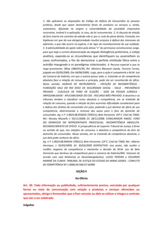 1. São aplicáveis as disposições do Código de Defesa do Consumidor às pessoas
jurídicas, desde que sejam destinatárias finais de produtos ou serviços e, ainda,
vulneráveis. Afastada na origem a vulnerabilidade da sociedade empresária
recorrente, inviável é a aplicação, in casu, da lei consumerista. 2. A cláusula de eleição
de foro inserta em contrato de adesão não é, por si, nula de pleno direito. Contudo, em
hipóteses em que da sua obrigatoriedade resultar prejuízo à defesa dos interesses do
aderente, o que não ocorre na espécie, é de rigor do reconhecimento de sua nulidade.
3. A admissibilidade do apelo nobre pela alínea "c" do permissivo constitucional, exige,
para que haja a correta demonstração da alegada divergência pretoriana, o cotejo

analítico, expondo-se as circunstâncias que identifiquem ou assemelhem os
casos confrontados, a fim de demonstrar a perfeita similitude fática entre o
acórdão impugnado e os paradigmas colacionados. 4. Recurso especial a que se
nega provimento. (REsp 1084291/RS, Rel. Ministro Massami Uyeda, Terceira Turma,
julgado em 05/05/2009, DJe 04/08/2009). Logo, para a ação é competente o M.M. Juiz
da Comarca de Itabirito, em que a autora possui sede, e, tratando-se de competência
absoluta face a relação de consumo a princípio, pode ela ser reconhecida de ofício.
Neste sentido: AGRAVO DE INSTRUMENTO - EXCEÇÃO DE INCOMPETÊNCIA FUNDAÇÃO VALE DO RIO DOCE DE SEGURIDADE SOCIAL - VALIA - PREVIDÊNCIA
PRIVADA - CLÁUSULA DE FORO DE ELEIÇÃO - SEDE DA PESSOA JURÍDICA IMPOSSIBILIDADE - APLICABILIDADE DO CDC - RECURSO NÃO PROVIDO. A doutrina e os
tribunais tendem a classificar como absoluta a competência, em se tratando de
relação de consumo, quando a eleição de foro acarretar dificuldade considerável para
a defesa dos direitos do consumidor em juízo, podendo o juiz declinar de ofício de sua
competência, determinando a remessa dos autos para o foro do domicílio do
consumidor. Ag. n.º: 1.0024.08.054656-7/001(1); Belo Horizonte; 16ª C. Cível do TJMG;
Rel.: Nicolau Masselli; J: 05/11/2008; DJ: 28/11/2008. CONSUMIDOR. ANDEC. FORO
DO DOMICÍLIO DO REPRESENTANTE PROCESSUAL. INCOMPETÊNCIA ABSOLUTA.
RECONHECIMENTO DE OFÍCIO. A jurisprudência do Superior Tribunal de Justiça é firme
no sentido de que, nas relações de consumo, é absoluta a competência do foro do
domicílio do consumidor. Nesse sentido, em se tratando de competência absoluta, o
juiz dela pode conhecer de ofício.
Ag. n.º: 1.0024.08.094054-7/001(1); Belo Horizonte; 13ª C. Cível do TJMG; Rel.: Alberto
Henrique; J: 05/03/2009; DJ: 30/03/2009 DISPOSITIVO: Isso posto, não acolho o
conflito negativo de competência e mantenho a decisão do M.M. Juiz de Belo
Horizonte que declinou da competência para a comarca de Itabirito/MG. Votaram de
acordo com o(a) Relator(a) os Desembargador(es): LUCAS PEREIRA e EDUARDO
MARINÉ DA CUNHA. TRIBUNAL DE JUSTIÇA DO ESTADO DE MINAS GERAIS - CONFLITO
DE COMPETÊNCIA Nº 1.0000.09.506157-8/000

SEÇÃO II
Da Oferta
Art. 30. Toda informação ou publicidade, suficientemente precisa, veiculada por qualquer
forma ou meio de comunicação com relação a produtos e serviços oferecidos ou
apresentados, obriga o fornecedor que a fizer veicular ou dela se utilizar e integra o contrato
que vier a ser celebrado.
Julgados

 