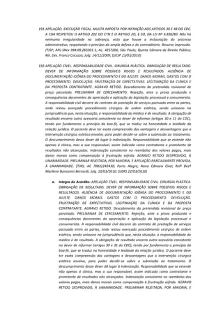 191. APELAÇÃO. EXECUÇÃO FISCAL. MULTA IMPOSTA POR INFRAÇÃO AOS ARTIGOS 30 E 48 DO CDC.
A CDA RESPEITOU O ARTIGO 202 DO CTN E O ARTIGO 2O, § 5O, DA LEI Nº 6.830/80. Não há
nenhuma irregularidade na cobrança, visto que houve a instauração do processo
administrativo, respeitando o princípio da ampla defesa e do contraditório. Recurso improvido.
(TJSP; APL-SRev 994.09.265301-1; Ac. 4257206; São Paulo; Quinta Câmara de Direito Público;
Rel. Des. Franco Cocuzza; Julg. 14/12/2009; DJESP 23/03/2010)
192. APELAÇÃO CÍVEL. RESPONSABILIDADE CIVIL. CIRURGIA PLÁSTICA. OBRIGAÇÃO DE RESULTADO.
DEVER DE INFORMAÇÃO SOBRE POSSÍVEIS RISCOS E RESULTADOS. AUSÊNCIA DE
DOCUMENTAÇÃO IDÔNEA DO PROCEDIMENTO E DO AJUSTE. DANOS MORAIS. GASTOS COM O
PROCEDIMENTO. DEVOLUÇÃO. FRUSTRAÇÃO DE EXPECTATIVAS. LEGITIMAÇÃO DA CLÍNICA E
DA PREPOSTA CONTRATANTE. AGRAVO RETIDO. Descabimento da pretendida revisional de
preço parcelado. PRELIMINAR DE CERCEAMENTO. Rejeição, ante a prova produzida e
consequências decorrentes da apreciação e aplicação da legislação processual e consumerista.
A responsabilidade civil decorre do contrato de prestação de serviços pactuado entre as partes,
onde restou avençado procedimento cirúrgico de ordem estética, sendo uníssono na
jurisprudência que, nesta situação, a responsabilidade do médico é de resultado. A obrigação de
resultado encerra outra acessória consistente no dever de informar (artigos 30 e 31 do CDC),
tendo por fundamento o princípio da boa-fé, que se traduz na honestidade e lealdade da
relação jurídica. O paciente deve ter exata compreensão das vantagens e desvantagens que a
intervenção cirúrgica estética envolve, para poder decidir-se sobre a submissão ao tratamento.
O descumprimento desse dever dá lugar à indenização. Responsabilidade que se estende não
apenas à clínica, mas a sua responsável, assim indicada como contratante e promitente de
resultados não alcançados. Indenização consistente no reembolso dos valores pagos, mais
danos morais como compensação à frustração sofrida. AGRAVO RETIDO DESPROVIDO, À
UNANIMIDADE. PRELIMINAR REJEITADA, POR MAIORIA, E APELAÇÃO PARCIALMENTE PROVIDA,
À UNANIMIDADE. (TJRS; AC 70032242430; Porto Alegre; Nona Câmara Cível; Relª Desª
Marilene Bonzanini Bernardi; Julg. 10/03/2010; DJERS 22/03/2010)
a.

Integra do Acórdão: APELAÇÃO CÍVEL. RESPONSABILIDADE CIVIL. CIRURGIA PLÁSTICA.
OBRIGAÇÃO DE RESULTADO. DEVER DE INFORMAÇÃO SOBRE POSSÍVEIS RISCOS E
RESULTADOS. AUSÊNCIA DE DOCUMENTAÇÃO IDÔNEA DO PROCEDIMENTO E DO
AJUSTE. DANOS MORAIS. GASTOS COM O PROCEDIMENTO. DEVOLUÇÃO.
FRUSTRAÇÃO DE EXPECTATIVAS. LEGITIMAÇÃO DA CLÍNICA E DA PREPOSTA
CONTRATANTE. AGRAVO RETIDO. Descabimento da pretendida revisional de preço
parcelado. PRELIMINAR DE CERCEAMENTO. Rejeição, ante a prova produzida e
consequências decorrentes da apreciação e aplicação da legislação processual e
consumerista. A responsabilidade civil decorre do contrato de prestação de serviços
pactuado entre as partes, onde restou avençado procedimento cirúrgico de ordem
estética, sendo uníssono na jurisprudência que, nesta situação, a responsabilidade do
médico é de resultado. A obrigação de resultado encerra outra acessória consistente
no dever de informar (artigos 30 e 31 do CDC), tendo por fundamento o princípio da
boa-fé, que se traduz na honestidade e lealdade da relação jurídica. O paciente deve
ter exata compreensão das vantagens e desvantagens que a intervenção cirúrgica
estética envolve, para poder decidir-se sobre a submissão ao tratamento. O
descumprimento desse dever dá lugar à indenização. Responsabilidade que se estende
não apenas à clínica, mas a sua responsável, assim indicada como contratante e
promitente de resultados não alcançados. Indenização consistente no reembolso dos
valores pagos, mais danos morais como compensação à frustração sofrida. AGRAVO
RETIDO DESPROVIDO, À UNANIMIDADE. PRELIMINAR REJEITADA, POR MAIORIA, E

 