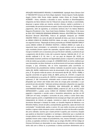 APELAÇÃO PARCIALMENTE PROVIDA, À UNANIMIDADE. Apelação Nona Câmara Cível
nº 70031967797 Comarca de Porto Alegre Apelante: Viviane Siqueira Torelly Apelado:
Angela Cristina Hillal Ponzio Ardais Apelado: Ardais Clinica de Cirurgia Plástica
ACÓRDÃO - Vistos, relatados e discutidos os autos. Acordam os Desembargadores
integrantes da Nona Câmara Cível do Tribunal de Justiça do Estado, à unanimidade,
desprover o agravo retido; por maioria, vencido o Revisor, rejeitar a preliminar e, à
unanimidade, dar parcial provimento ao apelo. Custas na forma da lei. Participaram do
julgamento, além da signatária, os eminentes Senhores Des.ª Iris Helena Medeiros
Nogueira (Presidente) e Des. Tasso Caubi Soares Delabary. Porto Alegre, 10 de março
de 2010. DES.ª MARILENE BONZANINI BERNARDI, Relatora. RELATÓRIO Des.ª Marilene
Bonzanini Bernardi (RELATORA). Trata-se de apelação interposta por VIVIANE
SIQUEIRA TORELLY, nos autos da ação de reparação de dano, que move em desfavor
de ARDAIS CLÍNICA DE CIRURGIA PLÁSTICA. Adoto, de saída, o relatório da sentença
nos seguintes termos: “Reparação de danos promovida por VIVIANE SIQUEIRA TORELLY
contra ARDAIS CLÍNICA DE CIRURGIA PLÁSTICA e ANGELA ARDAIS em razão de a
requerente haver contratado e se submetido à cirurgia plástica com as requeridas
cujos resultados ficaram aquém dos esperados, segundo explica, amiúde, na inicial;
insurge-se também com os excessivos juros que lhe foram cobrados, a pretexto de que
o pagamento não foi feito à vista; daí o presente ingresso. Deferida AJG, fl. 27, em
decisão ratificada à fl. 93, item 1., em sua peça de bloqueio (fls. 42/52), as
demandadas levantam preliminar de ilegitimidade passiva e requerem a denunciação
à lide do médico que presidiu a cirurgia, Dr. LEONARDO DALÓ; no mérito, ratificam que
suas intervenções nos fatos limitaram-se ao fornecimento de local para realização das
cirurgias, o que, entretanto, não as torna responsáveis pelas ocorrências ou
intercorrências dos procedimentos médicos realizados na paciente autora. Seguiram
réplica (fls. 66/69), indeferimento tanto da denunciação à lide, como da revisão dos
juros, fl. 70, agravos retido da autora e de instrumento das RR. (fls. 74/75 e 78/86), o
segundo convertido em agravo retido, fls. 88/91, perícia, fls. 137/147, a respeito da
qual manifestaram-se as partes, fls. 150/152, e requerimento de prova oral de parte da
suplicante, fl. 160. Entrementes, reiteradas vezes a autora solicitou a exibição das
fotografias que tinham sido tiradas dela antes da cirurgia pelas acionadas e o que
jamais foi por elas atendido.” Sobreveio sentença colocando o dispositivo nos seguintes
termos: “JULGO EXTINTO O PROCESSO, SEM RESOLUÇÃO DE MÉRITO, POR
ILEGITIMIDADE PASSIVA, contra ANGELA ARDAS, conforme art. 267, VI, do CPC; JULGO
IMPROCEDENTE o pedido contra CLÍNICA DE CIRURGIA PLÁSTICA ARDAIS LTDA.,
pagando a requerente e vencida custas e honorários advocatícios, que fixo em R$
1.000 (um mil reais), corrigidos e acrescidos de juros, ambos a contar desta data;
ficando suspensa, porém, a exigibilidade de tais encargos por litigar sob o pálio da AJG.
Independente do trânsito em julgado, remetam-se cópias da presente decisão às
Secretarias Municipal e Estadual da Saúde, ao Conselho Regional de Medicina e ao
Ministério Público, através de ofício, acompanhando, igualmente, cópias da inicial e da
contestação.” Inconformada, apelou a autora. Em suas razões recursais, por primeiro
reeditou o agravo retido interposto contra a decisão de excluir da discussão a questão
dos juros cobrados. Suscitou que o laudo pericial é suspeito, pois enumerou situação
que poderia ser favorável à apelada e se restringiu a determinar que o resultado da
cirurgia plástica seria normal. Alegou que requereu a apresentação das fotos que as
apeladas tiraram antes e depois do procedimento, mas, mesmo intimadas a juntarem
as fotos, as apeladas omitiram-se. Referiu que os artigos 355,358 e 359 do Código de
Processo Civil devem ser observados no caso. Argumentou que, embora a contratação
tenha sido com a Clínica ré, as promessas e acertos ocorreram diretamente com a

 