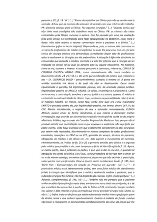 perante o JEC, fl. 18, 'sic': (...) “Parou de trabalhar na Clínica pois não se sentia mais à
vontade. Achou que as normas não estavam de acordo com seus critérios de trabalho.
PR: prestava serviços para a Clínica. Fez algumas cirurgias.” (...) “Quando achou que
não tinha mais condições não trabalhou mais na Clínica. PR: os clientes são todos
contratados pela Clínica, inclusive a autora. Que foi passada por uma pré avaliação
feita pela Clínica. Foi contratado para fazer lipoaspiração no abdômen, coxa, nariz e
dorso. Não sabe quanto a valores contratados entre a paciente e a Clínica.” (...)
(inexistentes grifos no texto original). Depreende-se, pois, a autora não contratou os
serviços do profissional, do médico cirurgião tal ou qual. Ela procurou, isso sim, foi pela
clínica de cirurgia plástica ora demandada, acreditando dispor esta de profissionais
aptos a realizarem as cirurgias por ela pretendidas. A situação é diferente do cliente ou
consumidor que consulta o médico, contrata-o e este lhe informa que a cirurgia vai ser
realizada na clínica tal ou qual ou perante este ou aquele nosocômio. Na hipótese,
como se viu, ocorreu o inverso. A autora procurou e contratou, reitera-se, CLÍNICA DE
CIRURGIA PLÁSTICA ARDAIS LTDA., como razoavelmente dão conta também os
documentos de fls. 24, 25 e 55 e v. De sorte que a indicação do médico que realizaria o
ato – Dr. LEONARDO D'ALÓ – presumivelmente, cumpriu à mesma ré. A prova em
sentido contrário era desta e da qual ela não se desincumbiu. Desse modo
equacionada a questão, há legitimidade passiva, sim, da acionada pessoa jurídica.
Ilegitimidade passiva de ANGELA ARDAIS. De ofício, reconheço-a e proclamo-a. Como
se viu acima, a contratação envolveu a pessoa jurídica e a autora, apenas. O médico é
contratado ou subcontratado da clínica. Logo, nenhuma responsabilidade cabe à sócia,
ré ANGELA ARDAIS, ao menos, nesta fase, razão pela qual ora estou JULGANDO
EXINTO o processo contra ela, por ilegitimidade passiva, nos termos do art. 267, VI, do
CPC. Mérito. Inicialmente, o registro de que a acionada remanescente, CLÍNICA
ARDAIS, parece atuar de forma clandestina, o que estaria a demandar melhor
investigação, seja através das secretarias estadual e municipal da saúde ou do próprio
Ministério Público, seja através do Conselho Regional de Medicina. Isso porque não é
possível admitir que contratação como a que envolveu a suplicante não seja feita por
pacto escrito, onde fique expresso em que exatamente consistiriam os atos cirúrgicos
por serem nela realizados, discriminando-se nomes completos de todos profissionais
envolvidos, inscrições no CRM ou no CFE, garantia do serviço, direitos do paciente,
obrigações do médico e da clínica etc. etc. Não suprem a inexistência de contrato,
elementarmente, os recibos de fls. 25 e 26, o primeiro emitido pela clínica e o segundo
pelo médico que presidiu o ato, nem tampouco a ficha de identificação de fl. 55. Agora,
se existiu pacto, não o juntaram as partes, o que vem a dar no mesmo, e quando tal
obrigação era antes da clínica. Ela é que, como prestadora de serviço, tem o dever de
ter e de manter consigo, ao menos durante o prazo em que não ocorrer a prescrição,
todos pactos com ela firmados. Disse o doutor perito no laborioso laudo, fl. 145, item
'Parte Três – Considerações em relação ao Processo em questão', 'sic': (...) “ - O
prontuário médico está extremamente pobre, sem uma ficha médica de atendimento
prévio à cirurgia que identifique que o médico realmente avaliou a paciente, que a
indicação cirúrgica foi médica; não há descrição da cirurgia, enfim, muito confuso.” (...)
Adiante, complementou, fl. 146, 'sic': (...) Também não me pareceu que a paciente
tenha recebido lipoaspiração nesta área, embora um outro dado me confunda, é o de
que o médico deu um recibo a punho, vide às folhas nº 26, relatando cirurgia também
nos culotes ! Não entendi se ficou acertado que iria se proceder cirurgia nos culotes ou
não ! (...) Enfim, trata-se de fatos que estão a demandar melhor investigação por quem
de direito, tema a que voltarei oportunamente. Quanto à matéria de fundo, concluo
não haver a requerente se desincumbido satisfatoriamente dos ônus da prova que lhe

 