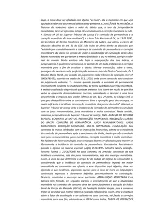 Logo, a mora deve ser afastada com efeitos “ex tunc”, até o momento em que seja
apurado o valor real do eventual débito ainda pendente. COMISSÃO DE PERMANÊNCIA
Trata-se de acréscimo sobre o valor do débito que, a teor de jurisprudência
consolidada, deve ser afastado, esteja ele cumulado com a correção monetária ou não.
A Súmula nº 30 do Superior Tribunal de Justiça (“a comissão de permanência e a
correção monetária são inacumuláveis”) e o item 7 da Portaria nº 04, de 13.03.1990,
da Secretaria de Direito Econômico do Ministério da Justiça, que aditou o elenco de
cláusulas abusivas do art. 51 do CDC (são nulas de pleno direito as cláusulas que
“estabeleçam cumulativamente a cobrança de comissão de permanência e correção
monetária”) são claros no sentido de vedar a possibilidade de cumulação destes dois
fatores na medida em que teriam a mesma finalidade: a de, no mínimo, corrigir o valor
real da moeda. Muito embora não haja a superposição dos dois índices, a
jurisprudência é igualmente remansosa no sentido de ser dada preferência à correção
monetária para o fim de atualizar o débito. Merece transcrição, sobre o tema,
passagem do excelente voto proferido pela eminente Juíza de Direito Convocada, Dr.ª
Cláudia Maria Hardt, por ocasião do julgamento nesta Câmara da Apelação-cível nº
70006785422, ocorrido na sessão de 27.11.2003, onde assim consta do voto condutor
do julgamento unânime: “... mesmo quando prevista a comissão de permanência
(normalmente incidente no inadimplemento) de forma apartada à correção monetária,
é vedada a aplicação daquela sob qualquer pretexto. Isto ocorre em razão de que dita
verba se apresenta demasiadamente onerosa, submetendo o devedor a uma taxa
desconhecida a imposta pelo credor (ofensa ao art. 115, 2ª parte, do Código Civil, o
que gera desequilíbrio entre os contratantes. Para a apuração geral dos encargos, se
revela suficiente a incidência da correção monetária, dos juros e da multa”. Ademais, o
Superior Tribunal de Justiça veda a incidência da comissão de permanência cumulada
com os juros remuneratórios, juros moratórios e multa contratual. Neste sentido,
colaciono jurisprudência do Superior Tribunal de Justiça: CIVIL. AGRAVO NO RECURSO
ESPECIAL. CONTRATO DE MÚTUO. INSTITUIÇÕES FINANCEIRAS. RESOLUÇÃO 1.128/86
DO BACEN. COMISSÃO DE PERMANÊNCIA. JUROS REMUNERATÓRIOS. JUROS
MORATÓRIOS. CORREÇÃO MONETÁRIA. MULTA CONTRATUAL. CUMULAÇÃO. Nos
contratos de mútuo celebrados com as instituições financeiras, admite-se a incidência
da comissão de permanência após o vencimento da dívida, desde que não cumulada
com juros remuneratórios, juros moratórios, correção monetária e multa contratual.
Na hipótese de haver cumulação, esses encargos devem ser afastados para manter-se
tão-somente a incidência da comissão de permanência. Precedentes. Parcialmente
provido o agravo no recurso especial. (AgRg 451233/RS, Ministra Nancy Andrighi,
Terceira Turma, j. 21/08/2003) No caso concreto, há previsão contratual da sua
incidência cumulativa, seja dos juros remuneratórios, seja dos encargos moratórios.
Assim, a vista do que determina o artigo 47 do Código de Defesa do Consumidor e,
considerando que a incidência da comissão de permanência importa em maior
onerosidade ao consumidor em afronta a esse dispositivo aqui referido, deve ser
afastada a sua incidência, vigorando apenas para o caso de mora as estipulações
contratuais expressas e claramente definidas percentualmente na contratação.
Destarte, mantenho a sentença nesse particular. ATUALIZAÇÃO MONETÁRIA Esta
Câmara tem firmado, em seguidos arestos, o entendimento de que a atualização
monetária nos contratos de consumo deve ter como parâmetro a variação do Índice
Geral de Preços do Mercado (IGP-M), da Fundação Getúlio Vargas, pois é consenso
tratar-se do índice que melhor reflete a escalada inflacionária. Assim, ante a incerteza
sobre o fator de atualização a ser aplicado no caso concreto, vai fixada a correção
monetária para esse fim, adotando-se o IGP-M como índice. TARIFA DE OPERAÇÕES

 