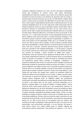 competiam, malferindo o disposto no art. 333, I, do CPC.1 Com efeito, as dificuldades
iniciam pela inexistência de contrato escrito, onde ficasse discriminado,
especificadamente, todos atos cirúrgicos a que a autora iria se submeter, passam pela
inexistência de prova do estado ou da aparência da requerente antes da cirurgia, e
terminam pelas conclusões da perícia, que, por fim, em nada abonam o pedido. Nesse
cenário, o doutor perito, por exemplo, teve dificuldade em precisar sobre se teria sido
feita ou não cirurgia na região glútea da paciente, face à imprecisão da prova. No que
respeita às fotografias de fls. 20, 27 e 28 e cópias de fls. 32/36, nada provam além do
estado da suplicante, presume-se, após as operações cirúrgicas. Através delas, nada se
percebe de relevante ao esclarecimento dos fatos. Ou, por outros termos, não é
possível concluir sobre se algum dos procedimentos realizados deixou de ser concluído
de modo exitoso. Não foram diferentes as conclusões do Vistor, de cujo laudo, fl. 146,
transcrevo, 'sic': (...) Pelo exame da paciente, os locais lipoaspirados (costas ou dorso,
flancos, abdômen e face interna das coxas) e a cirurgia nasal foram realizadas, e não
acarretaram prejuízo à paciente. Existem pequenas irregularidades no abdômen e a
ponta nasal persiste com leve globosidade. Porém esse é um resultado que poderia
ocorrer nas mãos de muitos outros cirurgiões. Se bem orientada, a paciente deveria
saber dessas possibilidades. A cirurgia não piorou o aspecto da paciente. A ponta nasal
subiu, como seria o esperado. A paciente apresenta menos gordura localizada nos
locais que se percebe ter sido realizada lipoaspiração. (...) 'Ao que parece, a paciente
fez um acordo comercial com a Clinica para a realização de um procedimento médico
com promessa de resultado; a Clínica contratou um Médico para realizar o
procedimento, sendo que a paciente não se agradou do resultado obtido. Ao meu ver,
uma relação completamente distorsida ! A Clínica não pode indicar um procedimento
médico ou prometer um resultado e o médico não pode ser contratado para realizar
um procedimento, quando, desde o princípio, a investigação, o diagnóstico e a
proposta de tratamento deva ser dele. Se a paciente recebeu indicação e promessa de
determinado resultado de procedimento médico por pessoa não médica, e, com essa
pessoa estabeleceu uma relação comercial, isso é o que pode ter gerado na paciente a
ilusão de obter-se um resultado específico. Do ponto de vista médico, seria impossível
garantir algum resultado ! Quando um paciente 'compra uma cirurgia plástica', é esta
relação que está errada, pois ninguém deve 'comprar um tratamento médico'.Um
tratamento médico tem suas indicações, por seus serviços, o médico é que deve cobrar
seus honorários. O comércio da medicina é que está errado.” (...) As observações do
cirurgião plástico designado perito, Dr. MARCELO ZARDO, são juridicamente
irrepreensíveis. Até podem eventualmente ter desbordado dos estreitos limites técnicos
da perícia, o que admito. Nem por isso, porém, merecerão desprezadas, por se
referirem a matérias afetas a seu campo de trabalho, a medicina plástica. E penso
assistir-lhe inteira razão quando levanta que o que provavelmente aconteceu na
hipótese foi exatamente isso. Na clínica demandada a autora foi atendida por algum
funcionário, que não se identifica qual, e por quem à autora foram prometidos esses
ou aqueles resultados, independente de qualquer opinião médica ! Ao fim e ao cabo,
realizadas as cirurgias de reparos, reclama a autora que os resultados, para ela, não
teriam ficado satisfatórios. Contudo, volta-se ao ponto de origem: desconhece-se o que
exatamente lhe foi prometido, o que foi contratado, o que poderia ela razoavelmente
esperar etc. etc. Não se prova como era sua aparência antes dos retoques, não
havendo como cotejar as fotografias e demais documentos de fls. com outras, por não
apresentadas, como anteriormente examinado. E, no que interessa, não apurou a
prova técnica nenhum erro, nenhum defeito grave no trabalho realizado que
eventualmente pudesse comprometer a boa aparência da suplicante. 1 “Art. 333. O

 