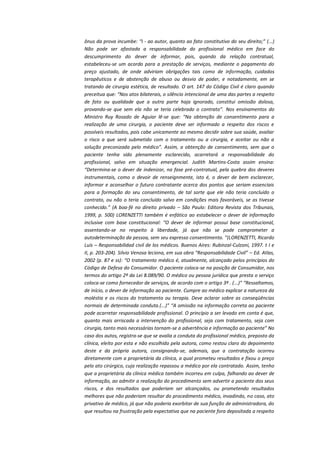 ônus da prova incumbe: “I - ao autor, quanto ao fato constitutivo do seu direito;” (...)
Não pode ser afastada a responsabilidade do profissional médico em face do
descumprimento do dever de informar, pois, quando da relação contratual,
estabeleceu-se um acordo para a prestação de serviços, mediante o pagamento do
preço ajustado, de onde adviriam obrigações tais como de informação, cuidados
terapêuticos e de abstenção de abuso ou desvio de poder, e notadamente, em se
tratando de cirurgia estética, de resultado. O art. 147 do Código Civil é claro quando
preceitua que: “Nos atos bilaterais, o silêncio intencional de uma das partes a respeito
de fato ou qualidade que a outra parte haja ignorado, constitui omissão dolosa,
provando-se que sem ela não se teria celebrado o contrato”. Nos ensinamentos do
Ministro Ruy Rosado de Aguiar lê-se que: “Na obtenção de consentimento para a
realização de uma cirurgia, o paciente deve ser informado a respeito dos riscos e
possíveis resultados, pois cabe unicamente ao mesmo decidir sobre sua saúde, avaliar
o risco a que será submetido com o tratamento ou a cirurgia, e aceitar ou não a
solução preconizada pelo