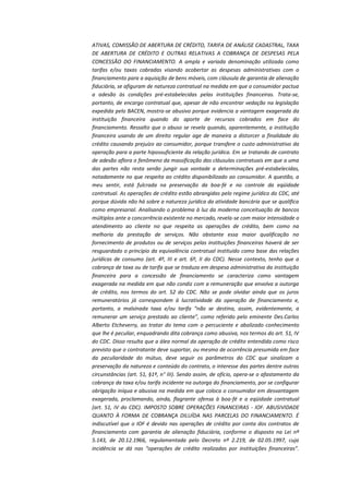 ATIVAS, COMISSÃO DE ABERTURA DE CRÉDITO, TARIFA DE ANÁLISE CADASTRAL, TAXA
DE ABERTURA DE CRÉDITO E OUTRAS RELATIVAS A COBRANÇA DE DESPESAS PELA
CONCESSÃO DO FINANCIAMENTO. A ampla e variada denominação utilizada como
tarifas e/ou taxas cobradas visando acobertar as despesas administrativas com o
financiamento para a aquisição de bens móveis, com cláusula de garantia de alienação
fiduciária, se afiguram de natureza contratual na medida em que o consumidor pactua
a adesão às condições pré-estabelecidas pelas instituições financeiras. Trata-se,
portanto, de encargo contratual que, apesar de não encontrar vedação na legislação
expedida pelo BACEN, mostra-se abusivo porque evidencia a vantagem exagerada da
instituição financeira quando do aporte de recursos cobrados em face do
financiamento. Ressalto que o abuso se revela quando, aparentemente, a instituição
financeira usando de um direito regular age de maneira a distorcer a finalidade do
crédito causando prejuízo ao consumidor, porque transfere o custo administrativo da
operação para a parte hipossuficiente da relação jurídica. Em se tratando de contrato
de adesão aflora o fenômeno da massificação das cláusulas contratuais em que a uma
das partes não resta senão jungir sua vontade a determinações pré-estabelecidas,
notadamente no que respeita ao crédito disponibilizado ao consumidor. A questão, a
meu sentir, está fulcrada na preservação da boa-fé e no controle da eqüidade
contratual. As operações de crédito estão abrangidas pelo regime jurídico do CDC, até
porque dúvida não há sobre a natureza jurídica da atividade bancária que se qualifica
como empresarial. Analisando o problema à luz da moderna conceituação de bancos
múltiplos ante a concorrência existente no mercado, revela-se com maior intensidade o
atendimento ao cliente no que respeita as operações de crédito, bem como na
melhoria da prestação de serviços. Não obstante essa maior qualificação no
fornecimento de produtos ou de serviços pelas instituições financeiras haverá de ser
resguardado o princípio da equivalência contratual instituído como base das relações
jurídicas de consumo (art. 4º, III e art. 6º, II do CDC). Nesse contexto, tenho que a
cobrança de taxa ou de tarifa que se traduza em despesa administrativa da instituição
financeira para a concessão de financiamento se caracteriza como vantagem
exagerada na medida em que não condiz com a remuneração que envolva a outorga
de crédito, nos termos do art. 52 do CDC. Não se pode olvidar ainda que os juros
remuneratórios já correspondem à lucratividade da operação de financiamento e,
portanto, a malsinada taxa e/ou tarifa “não se destina, assim, evidentemente, a
remunerar um serviço prestado ao cliente”, como referido pelo eminente Des.Carlos
Alberto Etcheverry, ao tratar do tema com o percuciente e abalizado conhecimento
que lhe é peculiar, enquadrando dita cobrança como abusiva, nos termos do art. 51, IV
do CDC. Disso resulta que a álea normal da operação de crédito entendida como risco
previsto que o contratante deve suportar, ou mesmo de ocorrência presumida em face
da peculiaridade do mútuo, deve seguir os parâmetros do CDC que sinalizam a
preservação da natureza e conteúdo do contrato, o interesse das partes dentre outras
circunstâncias (art. 51, §1º, n° III). Sendo assim, de ofício, opera-se o afastamento da
cobrança da taxa e/ou tarifa incidente na outorga do financiamento, por se configurar
obrigação iníqua e abusiva na medida em que coloca o consumidor em desvantagem
exagerada, proclamando, ainda, flagrante ofensa à boa-fé e a eqüidade contratual
(art. 51, IV do CDC). IMPOSTO SOBRE OPERAÇÕES FINANCEIRAS - IOF. ABUSIVIDADE
QUANTO À FORMA DE COBRANÇA DILUÍDA NAS PARCELAS DO FINANCIAMENTO. É
indiscutível que o IOF é devido nas operações de crédito por conta dos contratos de
financiamento com garantia de alienação fiduciária, conforme o disposto na Lei nº
5.143, de 20.12.1966, regulamentada pelo Decreto nº 2.219, de 02.05.1997, cuja
incidência se dá nas “operações de crédito realizadas por instituições financeiras”.

 