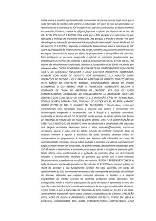 incide sobre a quantia apropriada pelo consumidor de forma parcial, haja vista que a
cada retirada do crédito este sofrerá a tributação. Em face de tais peculiaridades se
revela abusiva a cobrança do IOF incidente nas parcelas contratadas do financiamento
em questão. Primeiro, porque se afigura flagrante a ofensa ao disposto no inciso I do
art. 63 do CTN (Lei nº 5.172/66), haja vista que o fato gerador é o momento em que
efetivada a entrega do montante financiado. Até porque, o tributo é devido “na data
da entrega ou colocação dos recursos à disposição do interessado” (inciso VII do art. 10
do Decreto nº 2.219/97). Segundo, a instituição financeira ao diluir a cobrança do IOF
sobre as prestações do financiamento faz incidir, também, os juros remuneratórios e os
encargos contratuais da mora, ao efeito de proporcionar o desequilíbrio do contrato.
Esta vantagem se presume exagerada e ofende os princípios fundamentais que
estabelecem as normas de proteção e defesa do consumidor (CDC, §1º do art.51). Na
esteira do entendimento explicitado, destaco a jurisprudência da Corte, no ponto que
interessa saber: “ACAO REVISIONAL DE CONTRATO DE FINANCIAMENTO COM PACTO
ADJETO DE ALIENACAO FIDUCIARIA E ACAO CAUTELAR INCIDENTAL INOMINADA,
CONEXAS COM ACAO DE DEPOSITO POR CONVERSAO. (...) IMPOSTO SOBRE
OPERACOES DE CREDITO - IOF E TAXA DE ABERTURA DE CREDITO. TRIBUTO DEVIDO
PELO BANCO NO CONTRATO ADESIVO, CONFIGURANDO ABUSO DE PODER
ECONOMICO O SEU REPASSE PARA A FINANCIADA. IGUALMENTE ABUSIVA A
COBRANCA DE "TAXA DE ABERTURA DE CREDITO", VEZ QUE OS JUROS
REMUNERATORIOS AGREGADOS AO FINANCIAMENTO JA ABRANGEM EVENTUAIS
DESPESAS COM CONCESSAO DO CREDITO. (...) (APELAÇÃO CÍVEL Nº 70001454180,
DÉCIMA QUARTA CÂMARA CÍVEL, TRIBUNAL DE JUSTIÇA DO RS, RELATOR: AYMORÉ
ROQUE POTTES DE MELLO, JULGADO EM 26/10/2000) “ Diante disso, tenho por
caracterizada uma obrigação iníqua e abusiva que coloca o consumidor em
desvantagem exagerada e incompatível com a boa-fé e a eqüidade contratual,
consoante os termos do art. 51, IV do CDC, razão porque, de ofício, afasto essa forma
de cobrança do tributo por ser nula de pleno direito. DIREITO À COMPENSAÇÃO DE
CRÉDITOS E REPETIÇÃO DE INDÉBITO Uma vez declarada a abusividade das cláusulas
que exigem acessórios excessivos sobre o valor mutuado/financiado, mostra-se
necessário apurar o valor real do débito oriundo do contrato revisando. Caso os
cálculos venham a apurar a existência de saldo devedor, deverão então ser
compensados os pagamentos a maior que tenham sido efetuados no curso da
contratualidade. Contudo, caso já esteja quitado o contrato, os valores eventualmente
pagos a maior devem ser devolvidos, na forma simples, devidamente atualizados pelo
IGP-M desde o desembolso e contando juros legais, desde a citação na presente ação.
Neste último caso, confirmando-se a quitação do contrato, deve ser determinado
também o levantamento imediato da garantia que pende sob o bem alienado
fiduciariamente, expedindo-se os ofícios necessários. BUSCA E APREENSÃO CONEXA A
ação de busca e apreensão prevista no Decreto-Lei nº 911/69 tem, como é sabido, na
mora do devedor o seu fundamento jurídico. No caso concreto, em razão da
aplicabilidade do CDC ao contrato revisando e da conseqüente declaração de nulidade
de diversas cláusulas que exigiam encargos abusivos, a liquidez e a própria
exigibilidade do crédito oriundo do contrato acabaram sendo afastadas. Por
conseguinte, sendo a mora o pressuposto da ação de busca e apreensão, e uma vez
que ela tenha sido descaracterizada pela cobrança de encargos considerados abusivos,
o fato então, é que a pretensão de retomada do bem mostra-se, ao fim e ao cabo,
juridicamente impossível. Neste passo copiosa jurisprudência da Câmara: APELAÇÃO
CÍVEL. AÇÃO DE BUSCA E APREENSÃO. EXTINÇÃO DO FEITO, TENDO EM VISTA A
EXCESSIVA ONEROSIDADE DOS JUROS REMUNERATÓRIOS CONTRATADOS, COM

 