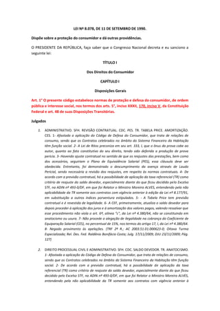 LEI Nº 8.078, DE 11 DE SETEMBRO DE 1990.
Dispõe sobre a proteção do consumidor e dá outras providências.
O PRESIDENTE DA REPÚBLICA, faço saber que o Congresso Nacional decreta e eu sanciono a
seguinte lei:
TÍTULO I
Dos Direitos do Consumidor
CAPÍTULO I
Disposições Gerais
Art. 1° O presente código estabelece normas de proteção e defesa do consumidor, de ordem
pública e interesse social, nos termos dos arts. 5°, inciso XXXII, 170, inciso V, da Constituição
Federal e art. 48 de suas Disposições Transitórias.
Julgados
1.

ADMINISTRATIVO. SFH. REVISÃO CONTRATUAL. CDC. PES. TR. TABELA PRICE. AMORTIZAÇÃO.
CES. 1- Afastada a aplicação do Código de Defesa do Consumidor, que trata de relações de
consumo, sendo que os Contratos celebrados no âmbito do Sistema Financeiro da Habitação
têm função social. 2- A Lei de Ritos preconiza em seu art. 333, I, que o ônus da prova cabe ao
autor, quanto ao fato constitutivo do seu direito, tendo sido deferida a produção de prova
pericia. 3- Havendo ajuste contratual no sentido de que os reajustes das prestações, bem como
dos acessórios, seguiriam o Plano de Equivalência Salarial (PES), essa cláusula deve ser
obedecida. Entretanto, foi demonstrado o descumprimento da avença através de Laudo
Pericial, sendo necessária a revisão dos reajustes, em respeito às normas contratuais. 4- De
acordo com a previsão contratual, há a possibilidade de aplicação da taxa referencial (TR) como
critério de reajuste do saldo devedor, especialmente diante do que ficou decidido pelo Excelso
STF, na ADIN nº 493-0/DF, em que foi Relator o Ministro Moreira ALVES, entendendo pela não
aplicabilidade da TR somente aos contratos com vigência anterior à edição da Lei nº 8.177/91,
em substituição a outros índices porventura estipulados. 5- - A Tabela Price tem previsão
contratual e é revestida de legalidade. 6- A CEF, primeiramente, atualiza o saldo devedor para
depois proceder à aplicação dos juros e à amortização dos valores pagos, valendo ressalvar que
esse procedimento não viola o art. 6º, alínea "c", da Lei nº 4.380/64, não se constituindo em
anatocismo ou usura. 7- Não procede a alegação de ilegalidade na cobrança do Coeficiente de
Equiparação Salarial (CES), no percentual de 15%, nos termos do artigo 17, I, da Lei nº 4.380/64.
8- Negado provimento às apelações. (TRF 2ª R.; AC 2003.51.01.000623-0; Oitava Turma
Especializada; Rel. Des. Fed. Raldênio Bonifácio Costa; Julg. 17/11/2009; DJU 23/11/2009; Pág.
127)

2.

DIREITO PROCESSUAL CIVIL E ADMINISTRATIVO. SFH. CDC. SALDO DEVEDOR. TR. ANATOCISMO.
1- Afastada a aplicação do Código de Defesa do Consumidor, que trata de relações de consumo,
sendo que os Contratos celebrados no âmbito do Sistema Financeiro da Habitação têm função
social. 2- De acordo com a previsão contratual, há a possibilidade de aplicação da taxa
referencial (TR) como critério de reajuste do saldo devedor, especialmente diante do que ficou
decidido pelo Excelso STF, na ADIN nº 493-0/DF, em que foi Relator o Ministro Moreira ALVES,
entendendo pela não aplicabilidade da TR somente aos contratos com vigência anterior à

 