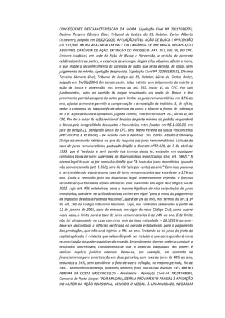 CONSEQÜENTE DESCARACTERIZAÇÃO DA MORA. (Apelação Cível Nº 70012696274,
Décima Terceira Câmara Cível, Tribunal de Justiça do RS, Relator: Carlos Alberto
Etcheverry, Julgado em 09/02/2006). APELAÇÃO CÍVEL. AÇÃO DE BUSCA E APREENSÃO
(DL 911/69). MORA AFASTADA EM FACE DA EXIGÊNCIA DE ENCARGOS ILEGAIS E/OU
ABUSIVOS. CARÊNCIA DE AÇÃO. EXTINÇÃO DO PROCESSO. ART. 267, INC. VI, DO CPC.
Embora incabível, em sede de Ação de Busca e Apreensão, a revisão do contrato
celebrado entre as partes, a exigência de encargos ilegais e/ou abusivos afasta a mora,
o que impõe o reconhecimento da carência de ação, que resta extinta, de ofício, sem
julgamento de mérito. Apelação desprovida. (Apelação Cível Nº 70008580581, Décima
Terceira Câmara Cível, Tribunal de Justiça do RS, Relator: Lúcia de Castro Boller,
Julgado em 24/06/2004) Em sendo assim, julgo extinta sem julgamento do mérito a
ação de busca e apreensão, nos termos do art. 267, inciso VI, do CPC. Por tais
fundamentos, voto no sentido de negar provimento ao apelo do Banco e dar
provimento parcial ao apelo do autor para limitar os juros remuneratórios em 12% ao
ano, afastar a mora e permitir a compensação e a repetição de indébito. E, de ofício,
vedar a cobrança da taxa/tarifa de abertura de conta e afastar a forma de cobrança
do IOF. Ação de busca e apreensão julgada extinta, com fulcro no art. 267, inciso VI, do
CPC. Por ter o autor da ação revisional decaído de parte mínima do pedido, responderá
o Banco pela integralidade das custas e honorários, estes fixados em R$ 1.600,00, em
face do artigo 21, parágrafo único do CPC. Des. Breno Pereira da Costa Vasconcellos
(PRESIDENTE E REVISOR) - De acordo com a Relatora. Des. Carlos Alberto Etcheverry
Divirjo da eminente relatora no que diz respeito aos juros remuneratórios. Licitude da
taxa de juros remuneratórios pactuada Dispõe o Decreto nº22.626, de 7 de abril de
1933, que é “vedado, e será punido nos termos desta lei, estipular em quaisquer
contratos taxas de juros superiores ao dobro da taxa legal (Código Civil, art. 1062).” A
norma legal à qual se faz remissão dispõe que “A taxa dos juros moratórios, quando
não convencionada (art. 1.262), será de 6% (seis por cento) ao ano.” Com isso, passava
a ser considerada usurária uma taxa de juros remuneratórios que excedesse a 12% ao
ano. Dada a remissão feita no dispositivo legal primeiramente referido, é forçoso
reconhecer que tal limite sofreu alteração com a entrada em vigor do Código Civil de
2002, cujo art. 406 estabelece, para a mesma hipótese de não estipulação de juros
moratórios, que deve ser utilizado a taxa estiver em vigor “para a mora do pagamento
de impostos devidos à Fazenda Nacional”, que é de 1% ao mês, nos termos do art. § 1º
do art. 161 do Código Tributário Nacional. Logo, nos contratos celebrados a partir de
12 de janeiro de 2003, data da entrada em vigor do novo Código Civil, como ocorre
neste caso, o limite para a taxa de juros remuneratórios é de 24% ao ano. Este limite
não foi ultrapassado no caso concreto, pois da taxa estipulada – 26,5261% ao ano deve ser descontada a inflação verificada no período estabelecido para o pagamento
das prestações, que não será inferior a 4%. ao ano. Tratando-se os juros do fruto do
capital aplicado, é evidente que neles não pode ser incluído o que corresponder à mera
reconstituição do poder aquisitivo da moeda. Entendimento diverso poderia conduzir a
resultados inaceitáveis, considerando-se que a intenção inequívoca das partes é
realizar negócio jurídico oneroso. Pense-se, por exemplo, em contrato de
financiamento para amortização em doze parcelas, com taxa de juros de 48% ao ano,
reduzidos a 24%, sem considerar o fato de que a inflação, no mesmo período, foi de
24%... Mantenho a sentença, portanto, embora, friso, por razões diversas. DES. BRENO
PEREIRA DA COSTA VASCONCELLOS - Presidente - Apelação Cível nº 70024248684,
Comarca de Porto Alegre: "POR MAIORIA, DERAM PROVIMENTO PARCIAL À APELAÇÃO
DO AUTOR DA AÇÃO REVISIONAL, VENCIDO O VOGAL. À UNANIMIDADE, NEGARAM

 