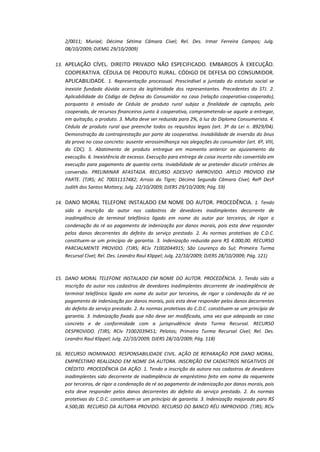 2/0011; Muriaé; Décima Sétima Câmara Cível; Rel. Des. Irmar Ferreira Campos; Julg.
08/10/2009; DJEMG 29/10/2009)
13. APELAÇÃO CÍVEL. DIREITO PRIVADO NÃO ESPECIFICADO. EMBARGOS À EXECUÇÃO.

COOPERATIVA. CÉDULA DE PRODUTO RURAL. CÓDIGO DE DEFESA DO CONSUMIDOR.
APLICABILIDADE. 1. Representação processual. Prescindível a juntada do estatuto social se
inexiste fundada dúvida acerca da legitimidade dos representantes. Precedentes do STJ. 2.
Aplicabilidade do Código de Defesa do Consumidor no caso (relação cooperativa-cooperado),
porquanto à emissão de Cédula de produto rural subjaz a finalidade de captação, pelo
cooperado, de recursos financeiros junto à cooperativa, comprometendo-se aquele a entregar,
em quitação, o produto. 3. Multa deve ser reduzida para 2%, à luz do Diploma Consumerista. 4.
Cédula de produto rural que preenche todos os requisitos legais (art. 3º da Lei n. 8929/04).
Demonstração da contraprestação por parte da cooperativa. Inviabilidade de inversão do ônus
da prova no caso concreto: ausente verossimilhança nas alegações do consumidor (art. 6º, VIII,
do CDC). 5. Abatimento de produto entregue em momento anterior ao ajuizamento da
execução. 6. Inexistência de excesso. Execução para entrega de coisa incerta não convertida em
execução para pagamento de quantia certa. Inviabilidade de se pretender discutir critérios de
conversão. PRELIMINAR AFASTADA. RECURSO ADESIVO IMPROVIDO. APELO PROVIDO EM
PARTE. (TJRS; AC 70031137482; Arroio do Tigre; Décima Segunda Câmara Cível; Relª Desª
Judith dos Santos Mottecy; Julg. 22/10/2009; DJERS 29/10/2009; Pág. 59)
14. DANO MORAL TELEFONE INSTALADO EM NOME DO AUTOR. PROCEDÊNCIA. 1. Tendo
sido a inscrição do autor nos cadastros de devedores inadimplentes decorrente de
inadimplência de terminal telefônico ligado em nome do autor por terceiros, de rigor a
condenação da ré ao pagamento de indenização por danos morais, pois esta deve responder
pelos danos decorrentes do defeito do serviço prestado. 2. As normas protetivas do C.D.C.
constituem-se um princípio de garantia. 3. Indenização reduzida para R$ 4.000,00. RECURSO
PARCIALMENTE PROVIDO. (TJRS; RCív 71002044915; São Lourenço do Sul; Primeira Turma
Recursal Cível; Rel. Des. Leandro Raul Klippel; Julg. 22/10/2009; DJERS 28/10/2009; Pág. 121)

15. DANO MORAL TELEFONE INSTALADO EM NOME DO AUTOR. PROCEDÊNCIA. 1. Tendo sido a
inscrição do autor nos cadastros de devedores inadimplentes decorrente de inadimplência de
terminal telefônico ligado em nome do autor por terceiros, de rigor a condenação da ré ao
pagamento de indenização por danos morais, pois esta deve responder pelos danos decorrentes
do defeito do serviço prestado. 2. As normas protetivas do C.D.C. constituem-se um princípio de
garantia. 3. Indenização fixada que não deve ser modificada, uma vez que adequada ao caso
concreto e de conformidade com a jurisprudência desta Turma Recursal. RECURSO
DESPROVIDO. (TJRS; RCív 71002039451; Pelotas; Primeira Turma Recursal Cível; Rel. Des.
Leandro Raul Klippel; Julg. 22/10/2009; DJERS 28/10/2009; Pág. 118)
16. RECURSO INOMINADO. RESPONSABILIDADE CIVIL. AÇÃO DE REPARAÇÃO POR DANO MORAL.
EMPRÉSTIMO REALIZADO EM NOME DA AUTORA. INSCRIÇÃO EM CADASTROS NEGATIVOS DE
CRÉDITO. PROCEDÊNCIA DA AÇÃO. 1. Tendo a inscrição da autora nos cadastros de devedores
inadimplentes sido decorrente de inadimplência de empréstimo feito em nome da requerente
por terceiros, de rigor a condenação da ré ao pagamento de indenização por danos morais, pois
esta deve responder pelos danos decorrentes do defeito do serviço prestado. 2. As normas
protetivas do C.D.C. constituem-se um princípio de garantia. 3. Indenização majorada para R$
4.500,00. RECURSO DA AUTORA PROVIDO. RECURSO DO BANCO RÉU IMPROVIDO. (TJRS; RCív

 