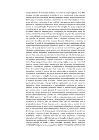 responsabilização do fornecedor basta ao consumidor a comprovação do dano. Não
interessa investigar a conduta do fornecedor do bem, mas somente se deu causa ao
prejuízo sofrido pelo consumidor, mesmo que de forma indireta. A responsabilidade do
fornecedor, em verdade, decorre da exteriorização de uma má prestação do serviço,
sendo suficiente a constatação de sua existência e que este não decorreu da conduta
exclusiva do consumidor ou de terceiros. Assim, basta a sua constatação com o fim de
ensejar a responsabilização do fornecedor. Na situação dos autos, conforme já
referido, o fato de que não foi o autor quem contraiu o empréstimo do qual originaram
os débitos objeto do presente feito é circunstância que não encontrou prova em
sentido contrário nos autos, sendo que cabia à empresa ré a prova das excludentes de
sua responsabilidade. As normas protetivas do C.D.C. constituem-se, em verdade, em
um princípio de garantia. Portanto, deve a requerida responder pelos danos
decorrentes do defeito do serviço prestado. Destarte, efetivamente se impunha a
procedência do pedido de indenização pelo dano moral, pois a alegação de que não foi
comprovado o dano também deve ser afastada. Revela-se o dano moral como uma dor
interior, não apreciável economicamente, que se limita a um sentimento negativo, que
não causa modificações no mundo exterior, mas, tão-somente, na esfera íntima do
ofendido. No caso em comento, evidente o abalo moral sofrido pela autora, que se viu,
de uma hora para outra, devedora de uma importância que não havia dado causa.
Ademais tal inadimplência foi publicizada pela inscrição da requerente em cadastros
de devedores inadimplentes, conforme comprovam os documentos que instruem a
inicial. Tal dano psíquico independe de maiores comprovações, já que este é inerente à
natureza humana. Assim, clara a existência de lesão de natureza extrapatrimonial,
devendo o requerido ser condenado ao pagamento de indenização pecuniária como
forma de ressarcimento por tal fato. Deste modo, deve ser improvido o recurso da
demandada. Contudo, o recurso da parte autora deve ser provido no tocante à
quantificação da indenização. Na fixação do quantum devido a título de dano moral,
deve-se atentar para as condições das partes, a gravidade da lesão, sua repercussão e
as circunstâncias fáticas, não se podendo olvidar a repercussão na esfera dos lesados e
o potencial econômico-social do lesante. Também deve ser dada uma natureza
punitiva à reparação, para evitar que o ofensor repita os atos que levaram a presente
indenização. Assim, considerando-se a potencialidade econômica de ofensor e
ofendido, a culpa da requerida, por não ter tomado os devidos cuidados, permitindo
que terceiro usasse os dados pessoais do requerente, bem como os transtornos
sofridos por este em decorrência do indigitado cadastro negativo junto ao concurso
público que estava prestando, considero que a indenização por tal deve corresponder a
R$ 4.500,00 (quatro mil e quinhentos reais), acrescido de juros de mora à taxa de 1 %
(um por cento) ao mês desde a citação e de atualização monetária de acordo com o
IGP-M/FGV, a contar da data da sentença, valor este em consonância com a
jurisprudência destas Turmas Recursais. Ante o exposto, voto no sentido de dar
provimento ao recurso da autora, com o fim de majorar a indenização pelo dano moral
para R$ 4.500,00 (quatro mil e quinhentos reais), acrescido de juros de mora à taxa de
1 % (um por cento) ao mês desde a citação e de atualização monetária de acordo com
o IGP-M/FGV, a contar da data da sentença, e negar provimento ao recurso da
demandada. Deverá a requerida arcar com as custas processuais e honorários
advocatícios arbitrados em 20 % do valor da condenação. Dr. Luis Francisco Franco De acordo com o(a) Relator(a). Dr. Ricardo Torres Hermann (PRESIDENTE) - De acordo
com o(a) Relator(a). DR. RICARDO TORRES HERMANN - Presidente - Recurso Inominado
nº 71002037547, Comarca de Arroio do Meio: "DERAM PROVIMENTO AO RECURSO DA

 