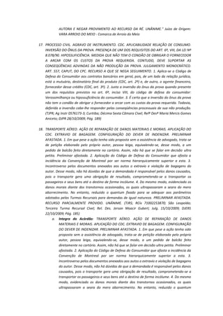 AUTORA E NEGAR PROVIMENTO AO RECURSO DA RÉ. UNÂNIME." Juízo de Origem:
VARA ARROIO DO MEIO - Comarca de Arroio do Meio
17. PROCESSO CIVIL. AGRAVO DE INSTRUMENTO. CDC. APLICABILIDADE RELAÇÃO DE CONSUMO.
INVERSÃO DO ÔNUS DA PROVA. PRESENÇA DE UM DOS REQUISITOS DO ART. 6º, VIII, DA LEI Nº
8.078/90. HIPOSSUFICIÊNCIA. MEDIDA QUE NÃO TEM O CONDÃO DE OBRIGAR O FORNECEDOR
A ARCAR COM OS CUSTOS DA PROVA REQUERIDA. CONTUDO, DEVE SUPORTAR AS
CONSEQÜÊNCIAS ADVINDAS DA NÃO PRODUÇÃO DA PROVA. JULGAMENTO MONOCRÁTICO.
ART. 557, CAPUT, DO CPC. RECURSO A QUE SE NEGA SEGUIMENTO. 1. Aplica-se o Código de
Defesa do Consumidor aos contratos bancários em geral, pois, de um lado da relação jurídica,
está o mutuário, destinatário final do produto (CDC, art. 2º) e, de outro, o agente financeiro,
fornecedor desse crédito (CDC, art. 3º). 2. Justa a inversão do ônus da prova quando presente
um dos requisitos previstos no art. 6º, inciso VIII, do código de defesa do consumidor:
Verossimilhança ou hipossuficiência do consumidor. 3. É certo que a inversão do ônus da prova
não tem o condão de obrigar o fornecedor a arcar com as custas da prova requerida. Todavia,
deferida a inversão cabe-lhe responder pelas conseqüências processuais de sua não produção.
(TJPR; Ag Instr 0576173-3; Curitiba; Décima Sexta Câmara Cível; Relª Desª Maria Mercis Gomes
Aniceto; DJPR 28/10/2009; Pág. 189)
18. TRANSPORTE AÉREO. AÇÃO DE REPARAÇÃO DE DANOS MATERIAIS E MORAIS. APLICAÇÃO DO
CDC. EXTRAVIO DE BAGAGEM. CONFIGURAÇÃO DO DEVER DE INDENIZAR. PRELIMINAR
AFASTADA. 1. Em que pese a ação tenha sido proposta sem a assistência de advogado, trata-se
de petição elaborada pelo próprio autor, pessoa leiga, equivalendo-se, desse modo, a um
pedido de balcão feito diretamente no cartório. Assim, não há que se falar em decisão ultra
petita. Preliminar afastada. 2. Aplicação do Código de Defesa do Consumidor que afasta a
incidência da Convenção de Montreal por ser norma hierarquicamente superior a esta. 3.
Incontroverso pelos documentos anexados aos autos o extravio e violação de bagagens do
autor. Desse modo, não há dúvidas de que a demandada é responsável pelos danos causados,
pois o transporte gera uma obrigação de resultado, comprometendo-se a transportar os
passageiros e seus bens até o destino de forma incólume. 4. Do mesmo modo, evidenciado os
danos morais diante dos transtornos ocasionados, os quais ultrapassaram a seara do mero
aborrecimento. No entanto, reduzido o quantum fixado para se adequar aos parâmetros
adotados pelas Turmas Recursais para demandas de igual natureza. PRELIMINAR AFASTADA.
RECURSO PARCIALMENTE PROVIDO. UNÂNIME. (TJRS; RCív 71002253870; São Leopoldo;
Terceira Turma Recursal Cível; Rel. Des. Jerson Moacir Gubert; Julg. 15/10/2009; DJERS
22/10/2009; Pág. 185)
a. Integra do Acórdão: TRANSPORTE AÉREO. AÇÃO DE REPARAÇÃO DE DANOS
MATERIAIS E MORAIS. APLICAÇÃO DO CDC. EXTRAVIO DE BAGAGEM. CONFIGURAÇÃO
DO DEVER DE INDENIZAR. PRELIMINAR AFASTADA. 1. Em que pese a ação tenha sido
proposta sem a assistência de advogado, trata-se de petição elaborada pelo próprio
autor, pessoa leiga, equivalendo-se, desse modo, a um pedido de balcão feito
diretamente no cartório. Assim, não há que se falar em decisão ultra petita. Preliminar
afastada. 2. Aplicação do Código de Defesa do Consumidor que afasta a incidência da
Convenção de Montreal por ser norma hierarquicamente superior a esta. 3.
Incontroverso pelos documentos anexados aos autos o extravio e violação de bagagens
do autor. Desse modo, não há dúvidas de que a demandada é responsável pelos danos
causados, pois o transporte gera uma obrigação de resultado, comprometendo-se a
transportar os passageiros e seus bens até o destino de forma incólume. 4. Do mesmo
modo, evidenciado os danos morais diante dos transtornos ocasionados, os quais
ultrapassaram a seara do mero aborrecimento. No entanto, reduzido o quantum

 