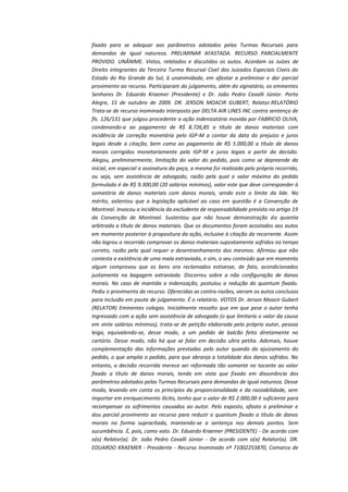 fixado para se adequar aos parâmetros adotados pelas Turmas Recursais para
demandas de igual natureza. PRELIMINAR AFASTADA. RECURSO PARCIALMENTE
PROVIDO. UNÂNIME. Vistos, relatados e discutidos os autos. Acordam os Juízes de
Direito integrantes da Terceira Turma Recursal Cível dos Juizados Especiais Cíveis do
Estado do Rio Grande do Sul, à unanimidade, em afastar a preliminar e dar parcial
provimento ao recurso. Participaram do julgamento, além do signatário, os eminentes
Senhores Dr. Eduardo Kraemer (Presidente) e Dr. João Pedro Cavalli Júnior. Porto
Alegre, 15 de outubro de 2009. DR. JERSON MOACIR GUBERT, Relator.RELATÓRIO
Trata-se de recurso inominado interposto por DELTA AIR LINES INC contra sentença de
fls. 126/131 que julgou procedente a ação indenizatória movida por FABRICIO OLIVA,
condenando-a ao pagamento de R$ 8.726,85 a título de danos materiais com
incidência de correção monetária pelo IGP-M a contar da data do prejuízo e juros
legais desde a citação, bem como ao pagamento de R$ 5.000,00 a título de danos
morais corrigidos monetariamente pelo IGP-M e juros legais a partir da decisão.
Alegou, preliminarmente, limitação do valor do pedido, pois como se depreende da
inicial, em especial a assinatura da peça, a mesma foi realizada pelo próprio recorrido,
ou seja, sem assistência de advogado, razão pela qual o valor máximo do pedido
formulado é de R$ 9.300,00 (20 salários mínimos), valor este que deve corresponder à
somatória de danos materiais com danos morais, sendo este o limite da lide. No
mérito, salientou que a legislação aplicável ao caso em questão é a Convenção de
Montreal. Invocou a incidência da excludente de responsabilidade prevista no artigo 19
da Convenção de Montreal. Sustentou que não houve demonstração da quantia
arbitrada a título de danos materiais. Que os documentos foram acostados aos autos
em momento posterior à propositura da ação, inclusive à citação da recorrente. Assim
não logrou o recorrido comprovar os danos materiais supostamente sofridos no tempo
correto, razão pela qual requer o desentranhamento dos mesmos. Afirmou que não
contesta a existência de uma mala extraviada, e sim, o seu conteúdo que em momento
algum comprovou que os bens ora reclamados estivesse, de fato, acondicionados
justamente na bagagem extraviada. Discorreu sobre a não configuração de danos
morais. No caso de mantida a indenização, postulou a redução do quantum fixado.
Pediu o provimento do recurso. Oferecidas as contra-razões, vieram os autos conclusos
para inclusão em pauta de julgamento. É o relatório. VOTOS Dr. Jerson Moacir Gubert
(RELATOR) Eminentes colegas. Inicialmente ressalto que em que pese o autor tenha
ingressado com a ação sem assistência de advogado (o que limitaria o valor da causa
em vinte salários mínimos), trata-se de petição elaborada pelo próprio autor, pessoa
leiga, equivalendo-se, desse modo, a um pedido de balcão feito diretamente no
cartório. Desse modo, não há que se falar em decisão ultra petita. Ademais, houve
complementação das informações prestadas pelo autor quando do ajuizamento do
pedido, o que amplia o pedido, para que abranja a totalidade dos danos sofridos. No
entanto, a decisão recorrida merece ser reformada tão somente no tocante ao valor
fixado a título de danos morais, tendo em vista que fixado em dissonância dos
parâmetros adotados pelas Turmas Recursais para demandas de igual natureza. Desse
modo, levando em conta os princípios da proporcionalidade e da razoabilidade, sem
importar em enriquecimento ilícito, tenho que o valor de R$ 2.000,00 é suficiente para
recompensar os sofrimentos causados ao autor. Pelo exposto, afasto a preliminar e
dou parcial provimento ao recurso para reduzir o quantum fixado a título de danos
morais na forma supracitada, mantendo-se a sentença nos demais pontos. Sem
sucumbência. É, pois, como voto. Dr. Eduardo Kraemer (PRESIDENTE) - De acordo com
o(a) Relator(a). Dr. João Pedro Cavalli Júnior - De acordo com o(a) Relator(a). DR.
EDUARDO KRAEMER - Presidente - Recurso Inominado nº 71002253870, Comarca de

 