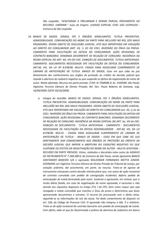 São Leopoldo: "AFASTARAM A PRELIMINAR E DERAM PARCIAL PROVIMENTO AO
RECURSO. UNÂNIME." Juízo de Origem: JUIZADO ESPECIAL CIVEL SAO LEOPOLDO Comarca de São Leopoldo
19. BANCO DE DADOS. SERASA, SPC E ÓRGÃOS SEMELHANTES. TUTELA PREVENTIVA.
ADMISSIBILIDADE. COMUNICAÇÃO DO NOME DA PARTE PARA INCLUSÃO NO ROL DOS MAUS
PAGADORES. DÍVIDA OBJETO DE DISCUSSÃO JUDICIAL. ATO QUE IMPORTARIA EM VIOLAÇÃO
AO DIREITO DO CONSUMIDOR (ART. 43, |J 2O DO CDC). INVERSÃO DO ÔNUS DA PROVA.
CABIMENTO PARA FACILITAÇÃO DA DEFESA DO CONSUMIDOR. AÇÃO REVISIONAL DE
CONTRATO BANCÁRIO. DEMANDA DECORRENTE DE RELAÇÃO DE CONSUMO. INCIDÊNCIA DA
REGRA ESPECIAL DO ART. 6O, VIII DO CDC. EXIBIÇÃO DE DOCUMENTOS. TUTELA ANTECIPADA.
CABIMENTO. DOCUMENTOS NECESSIDADE DFE FACILITAÇÃO DA DEFESA DO CONSUMIDOR.
ART.60, VIII, DA LEI Nº 8.078/90. MULTA. FIXADA PARA ASSEGURAR CUMPRIMENTO DE
LIMINAR DE ANTECIPAÇÃO DE TUTELA. BANCO DE DADOS. Caso em que cabe ao juiz
diretamente dar conhecimento aos órgãos de proteção ao crédito da decisão judicial que
impede a abertura do cadastro negativo ou que suspende os efeitos da negativação do nome do
autor. Multa afastada. Recurso em parte provido. (TJSP; AI 7268588-0; Ac. 4104580; São Paulo;
Vigésima Terceira Câmara de Direito Privado; Rel. Des. Paulo Roberto de Santana; Julg.
16/09/2009; DJESP 20/10/2009).
a.

Integra do Acórdão: BANCO DE DADOS. SERASA, SPC E ÓRGÃOS SEMELHANTES.
TUTELA PREVENTIVA. ADMISSIBILIDADE. COMUNICAÇÃO DO NOME DA PARTE PARA
INCLUSÃO NO ROL DOS MAUS PAGADORES. DÍVIDA OBJETO DE DISCUSSÃO JUDICIAL.
ATO QUE IMPORTARIA EM VIOLAÇÃO AO DIREITO DO CONSUMIDOR (art. 43, |j 2o do
CDC). INVERSÃO DO ÔNUS DA PROVA. CABIMENTO PARA FACILITAÇÃO DA DEFESA DO
CONSUMIDOR. AÇÃO REVISIONAL DE CONTRATO BANCÁRIO. DEMANDA DECORRENTE
DE RELAÇÃO DE CONSUMO. INCIDÊNCIA DA REGRA ESPECIAL DO ART. 6o, VIII do CDC.
EXIBIÇÃO DE DOCUMENTOS - TUTELA ANTECIPADA - CABIMENTO - DOCUMENTOS
NECESSIDADE DE FACILITAÇÃO DA DEFESA DOCONSUMIDOR - ART.60, VIII, DA LEI
8.078/90. MULTA - FIXADA PARA ASSEGURAR CUMPRIMENTO DE LIMINAR DE
ANTECIPAÇÃO DE TUTELA - BANCO DE DADOS - CASO EM QUE CABE AO JUIZ
DIRETAMENTE DAR CONHECIMENTO AOS ÓRGÃOS DE PROTEÇÃO AO CRÉDITO DA
DECISÃO JUDICIAL QUE IMPEDE A ABERTURA DO CADASTRO NEGATIVO OU QUE
SUSPENDE OS EFEITOS DA NEGATIVAÇÃO DO NOME DO AUTOR - MULTA AFASTADA RECURSO EM PARTE PROVIDO. Vistos, relatados e discutidos estes autos de AGRAVO
DE INSTRUMENTO N° 7.268.588-0, da Comarca de São Paulo, sendo agravante BANCO
SANTANDER BANESPA S/A e agravado WALDEMAR FERNANDES MOTTA JÚNIOR.
ACORDAM, em Vigésima Terceira Câmara de Direito Privado do Tribunal de Justiça, por
votação unânime, dar provimento, em parte, ao recurso. Trata-se de agravo de
instrumento interposto contra decisão interlocutória que, nos autos de ação revisional
de contrato cumulada com pedido de consignação incidental, deferiu pedido de
antecipação de tutela formulado pelo autor. Sustenta o agravante, em síntese, que a
multa diária fixada, em caso de negativação do nome agravado, é excessiva e não
atende aos requisitos dispostos no artigo 273, I do CPC, bem como requer que seja
revogada a tutela concedida que inverteu o ônus da prova e determinou que fosse
apresentado documentos e extratos. O recurso foi processado sem o efeito ativo,
seguindo-se as informações do Juiz da causa. Foi dado cumprimento do disposto no
art. 526, do Código de Processo Civil. O agravado não integrou a lide. É o relatório.
Trata-se de ação revisional de contrato bancário com pedido de antecipação de tutela.
Com efeito, sabe-se que foi disseminada a prática de abertura de cadastros em banco

 