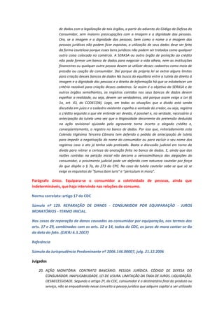 de dados com a legalização de tais órgãos, a partir do advento do Código de Defesa do
Consumidor, sem maiores preocupações com a imagem e a dignidade das pessoas.
Ora, se a imagem e a dignidade das pessoas, bem como o nome a e imagem das
pessoas jurídicas não podem ficar expostas, a utilização de seus dados deve ser feita
da forma cautelosa porque esses bens jurídicos não podem ser tratados como qualquer
outra coisa colocada no comércio. A SERASA ou outro órgão de proteção ao crédito
não pode formar um banco de dados para negociar a vida alheia, nem as instituições
financeiras ou qualquer outra pessoa devem se utilizar desses cadastros como meio de
pressão ou coação do consumidor. Daí porque da própria lei se extrai alguns limites
para criação desses bancos de dados Na busca do equilíbrio entre a tutela do direito à
imagem e a dignidade das pessoas e o direito de informação há que se estabelecer um
critério razoável para criação desses cadastros. Se assim é o objetivo da SERASA e de
outros órgãos semelhantes, os registros contidos nos seus bancos de dados devem
espelhar a realidade, ou seja, devem ser verdadeiros, até porque assim exige a Lei (§
1o, art. 43, do CODECON). Logo, em todas as situações que a dívida está sendo
discutida em juízo e o cadastro existente espelha a vontade do credor, ou seja, registra
o crédito segundo o que ele entende ser devido, é possível e, na verdade, necessário a
antecipação da tutela uma vez que a litigiosidade decorrente da pretensão deduzida
na ação revisional ajuizada pela agravante torna incerto o alegado crédito e,
conseqüentemente, o registro no banco de dados. Por isso que, reiteradamente esta
Colenda Vigésima Terceira Câmara tem deferido o pedido de antecipação de tutela
para impedir a negativação do nome do consumidor ou para excluir o seu nome dos
registros caso o ato já tenha sido praticado. Basta a discussão judicial em torno da
dívida para retirar a certeza da anotação feita no banco de dados. E, ainda que das
razões contidas na petição inicial não decorra a verossimilhança das alegações do
consumidor, o provimento judicial pode ser deferido com natureza cautelar por força
do que dispõe o § 7o, do 273 do CPC. No caso da tutela cautelar sabe-se que só se
exige os requisitos do "fumus boni iuris" e "periculum in mora".

Parágrafo único. Equipara-se o consumidor a coletividade de pessoas, ainda que
indetermináveis, que haja intervindo nas relações de consumo.
Norma correlata: artigo 17 do CDC
Súmula nº 129. REPARAÇÃO DE DANOS - CONSUMIDOR POR EQUIPARAÇÃO - JUROS
MORATÓRIOS - TERMO INICIAL.
Nos casos de reparação de danos causados ao consumidor por equiparação, nos termos dos
arts. 17 e 29, combinados com os arts. 12 a 14, todos do CDC, os juros de mora contar-se-ão
da data do fato. (DJERJ 6.3.2007)
Referência
Súmula da Jurisprudência Predominante nº 2006.146.00007, julg. 21.12.2006
Julgados
20. AÇÃO MONITÓRIA. CONTRATO BANCÁRIO. PESSOA JURÍDICA. CÓDIGO DE DEFESA DO
CONSUMIDOR. INAPLICABILIDADE. LEI DE USURA. LIMITAÇÃO DA TAXA DE JUROS. LIQUIDAÇÃO.
DESNECESSIDADE. Segundo o artigo 2º, do CDC, consumidor é o destinatário final do produto ou
serviço, não se enquadrando nesse conceito a pessoa jurídica que adquire capital a ser utilizado

 