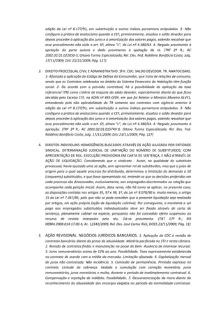 edição da Lei nº 8.177/91, em substituição a outros índices porventura estipulados. 3- Não
configura a prática de anatocismo quando a CEF, primeiramente, atualiza o saldo devedor para
depois proceder à aplicação dos juros e à amortização dos valores pagos, valendo ressalvar que
esse procedimento não viola o art. 6º, alínea "c", da Lei nº 4.380/64. 4- Negado provimento à
apelação da parte autora e dado provimento à apelação da ré. (TRF 2ª R.; AC
2002.02.01.022050-5; Oitava Turma Especializada; Rel. Des. Fed. Raldênio Bonifácio Costa; Julg.
17/11/2009; DJU 23/11/2009; Pág. 127)
3.

DIREITO PROCESSUAL CIVIL E ADMINISTRATIVO. SFH. CDC. SALDO DEVEDOR. TR. ANATOCISMO.
1- Afastada a aplicação do Código de Defesa do Consumidor, que trata de relações de consumo,
sendo que os Contratos celebrados no âmbito do Sistema Financeiro da Habitação têm função
social. 2- De acordo com a previsão contratual, há a possibilidade de aplicação da taxa
referencial (TR) como critério de reajuste do saldo devedor, especialmente diante do que ficou
decidido pelo Excelso STF, na ADIN nº 493-0/DF, em que foi Relator o Ministro Moreira ALVES,
entendendo pela não aplicabilidade da TR somente aos contratos com vigência anterior à
edição da Lei nº 8.177/91, em substituição a outros índices porventura estipulados. 3- Não
configura a prática de anatocismo quando a CEF, primeiramente, atualiza o saldo devedor para
depois proceder à aplicação dos juros e à amortização dos valores pagos, valendo ressalvar que
esse procedimento não viola o art. 6º, alínea "c", da Lei nº 4.380/64. 4- Negado provimento à
apelação. (TRF 2ª R.; AC 2001.02.01.015749-9; Oitava Turma Especializada; Rel. Des. Fed.
Raldênio Bonifácio Costa; Julg. 17/11/2009; DJU 23/11/2009; Pág. 127)

4.

DIREITOS INDIVIDUAIS HOMOGÊNEOS BUSCADOS ATRAVÉS DE AÇÃO AJUIZADA POR ENTIDADE
SINDICAL. DETERMINAÇÃO JUDICIAL DE LIMITAÇÃO DO NÚMERO DE SUBSTITUÍDOS, COM
APRESENTAÇÃO DE ROL. EXECUÇÃO PROVISÓRIA EM CARTA DE SENTENÇA, E NÃO ATRAVÉS DE
AÇÃO DE LIQUIDAÇÃO. Considerando que o sindicato - Autor, na qualidade de substituto
processual, havia ajuizado uma só ação, sem apresentar rol de substituídos, mas que o juízo de
origem para o qual aquele processo foi distribuído, determinou a limitação da demanda a 50
(cinquenta) substituídos, e que fosse apresentado rol, entende-se que as decisões proferidas em
cada processo são direcionadas, exclusivamente, aos empregados discriminados na relação que
acompanha cada petição inicial. Assim, data venia, não há como se aplicar, no presente caso,
as disposições contidas nos artigos 95, 97 e 98, 1º, da Lei nº 8.078/90 e, muito menos, o artigo
15 da Lei nº 7.347/85, pelo que não se pode conceber que a presente liquidação seja realizada
por artigos, em ação própria (ação de liquidação coletiva). Por conseguinte, o montante a ser
pago aos empregados substituídos individualizados deve ser fixado através de carta de
sentença, plenamente cabível na espécie, porquanto não foi concedido efeito suspensivo ao
recurso de revista interposto pelo réu. Dá-se provimento. (TRT 17ª R.; RO
00984.2008.014.17.00.4; Ac. 12342/2009; Rel. Des. José Carlos Rizk; DOES 23/11/2009; Pág. 11)

5.

AÇÃO REVISIONAL. NEGÓCIOS JURÍDICOS BANCÁRIOS. 1. Aplicação do CDC à revisão de
contratos bancários diante da prova da abusividade. Matéria pacificada no STJ e nesta câmara.
2. Revisão de contratos findos e manutenção na posse do bem. Ausência de interesse recursal.
3. Juros remuneratórios acima de 12% ao ano. Possibilidade. Taxa expressamente estabelecida
no contrato de acordo com a média do mercado. Limitação afastada. 4. Capitalização mensal
de juros não contratada. Não incidência. 5. Comissão de permanência. Previsão expressa no
contrato. Licitude da cobrança. Vedada a cumulação com correção monetária, juros
remuneratórios, juros moratórios e multa, durante o período de inadimplemento contratual. 6.
Compensação e repetição de indébito. Possibilidade. 7. Descaracterização da mora diante do
reconhecimento da abusividade dos encargos exigidos no período da normalidade contratual.

 