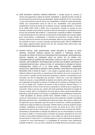 26. AÇÃO REVISIONAL. NEGÓCIOS JURÍDICOS BANCÁRIOS. 1. Revisão judicial de contratos já
extintos pelo pagamento ou objeto de novação. Possibilidade. 2. Aplicação do CDC à revisão de
contratos bancários diante da prova da abusividade. Matéria pacificada no STJ e nesta câmara.
3. Juros remuneratórios acima de 12% ao ano. Possibilidade. 4. Cédula de crédito bancária (fls.
35/38). Juros remuneratórios acima de 12% ao ano. Possibilidade. Taxa expressamente
estabelecida no contrato de acordo com a média do mercado. Limitação afastada. 5. Contratos
de fls. 40/48, 49/54, 55/56 e 59/68. Juros remuneratórios. Omissão no contrato da taxa
pactuada. Limitação à taxa média do mercado na data da contratação. 6. Capitalização mensal
de juros não contratada. Não incidência. 7. Compensação e repetição de indébito. Possibilidade.
8. Descaracterização da mora diante do reconhecimento da abusividade dos encargos exigidos
(juros remuneratórios e capitalização). 9. Comissão de permanência. Encargo mantido na
sentença. Ausência de interesse recursal do demandado. Apelo do autor desprovido. Apelo do
réu conhecido em parte e, na parte conhecida, parcialmente provido. (TJRS; AC 70028011039;
Porto Alegre; Segunda Câmara Especial Cível; Rel. Des. Fernando Flores Cabral Júnior; Julg.
16/12/2009; DJERS 06/01/2010; Pág. 56)
27. RECURSO ESPECIAL. AÇÃO INDENIZATÓRIA. DANOS ORIUNDOS DE QUEBRA DE SAFRA
AGRÍCOLA. DEFENSIVO AGRÍCOLA INEFICAZ NO COMBATE À "FERRUGEM ASIÁTICA".
APLICAÇÃO DO CÓDIGO DE DEFESA DO CONSUMIDOR POR EQUIPARAÇÃO. RESPONSABILIDADE
OBJETIVA. REDAÇÃO DO PARÁGRAFO ÚNICO DO ARTIGO 927 DO CÓDIGO CIVIL.
FUNDAMENTAÇÃO DO ACÓRDÃO NÃO IMPUGNADA. SÚMULA Nº 283/ STF. ÔNUS DA PROVA.
INVERSÃO. NÃO OCORRÊNCIA. PRESCINDIBILIDADE ATESTADA PELO ACÓRDÃO. DEFICIÊNCIA NA
FUNDAMENTAÇÃO RECURSAL. SÚMULA Nº 284/ STF. NECESSIDADE DE REEXAME DE PROVAS.
IMPOSSIBILIDADE. SÚMULA Nº 7/ STJ. DANO MORAL. CONFIGURAÇÃO. HONORÁRIOS
ADVOCATÍCIOS. ARBITRAMENTO IRRISÓRIO. NÃO-OCORRÊNCIA. INEXISTÊNCIA DE CORRELAÇÃO
NECESSÁRIA COM O VALOR DA CAUSA. 1. Com relação à apontada ofensa ao artigo 2º do
Código de Defesa do Consumidor, ao argumento de não-incidência da norma consumerista ao
caso concreto, o acórdão recorrido apresentou fundamento, suficiente à manutenção de suas
conclusões, que não foi impugnado pela recorrente: "mesmo que o caso não configurasse
relação de consumo, a responsabilidade da Apelada seria objetiva, afinal ninguém há de negar
que a fabricação de fungicidas se subsume à atividade de risco referida no parágrafo único do
art. 927 do Código Civil". Incidência da Súmula nº 283 do Supremo Tribunal Federal. 2. A
jurisprudência desta Terceira Turma encontra-se pacificada no sentido de que se equiparam ao
consumidor "todas as pessoas que, embora não tendo participado diretamente da relação de
consumo, venham sofrer as conseqüências do evento danoso, dada a potencial gravidade que
pode atingir o fato do produto ou do serviço, na modalidade vício de qualidade por insegurança.
" (RESP 181.580/SP, Rel. Ministro CASTRO FILHO, TERCEIRA TURMA. 3. A tese de que os
recorrentes "não produziram uma única prova de que teriam adquirido e utilizado os fungicidas
fabricados pela Recorrente", contraditada pelo tribunal de origem, não autoriza a abertura da
via especial de recurso, observado o rigor da Súmula nº 7 desta Corte. 4. Mesmo que afastada a
incidência do Código de Defesa do Consumidor, à BAYER caberia a prova da existência de fato
impeditivo, modificativo ou extintivo do direito do autor, nos termos do art. 333, II, do CPC,
providência da qual ela não se desincumbiu. 5. A afirmação das teses invocadas pela BAYER relacionadas à impropriedade na utilização dos defensivos por ela comercializados, ao excesso
de chuvas na região e à incerteza quanto à extensão dos prejuízos dependeria de uma nova
incursão no acervo fático-probatório dos autos, o que é defeso em sede de Recurso Especial, a
teor da Súmula nº 7 desta Corte. 6. O resultado agrícola é o meio de sobrevivência do agricultor,
a garantia de novos financiamentos e a possibilidade de incremento dessa fundamental
atividade econômica. E isso, por óbvio, independe da condição financeira do produtor, porque

 