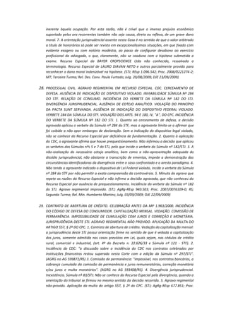 inerente àquela ocupação. Por esta razão, não é crível que o imenso prejuízo econômico
suportado pelos ora recorrentes também não seja causa, direta ou reflexa, de um grave dano
moral. 7. A orientação jurisprudencial assente nesta Casa é no sentido de que o valor arbitrado
a título de honorários só pode ser revisto em excepcionalíssimas situações, em que fixado com
evidente exagero ou com notória modéstia, ao passo de configurar desabono ao exercício
profissional do advogado, o que, claramente, não se coaduna com a hipótese submetida a
exame. Recurso Especial da BAYER CROPSCIENCE Ltda não conhecido, ressalvada a
terminologia. Recurso Especial de LAURO DIAVAN NETO e outros parcialmente provido para
reconhecer o dano moral indenizável na hipótese. (STJ; REsp 1.096.542; Proc. 2008/0221274-2;
MT; Terceira Turma; Rel. Des. Conv. Paulo Furtado; Julg. 20/08/2009; DJE 23/09/2009)

28. PROCESSUAL CIVIL. AGRAVO REGIMENTAL EM RECURSO ESPECIAL. CDC. CERCEAMENTO DE
DEFESA. AUSÊNCIA DE INDICAÇÃO DE DISPOSITIVO VIOLADO. INVIABILIDADE SÚMULA Nº 284
DO STF. RELAÇÃO DE CONSUMO. INCIDÊNCIA DO VERBETE DA SÚMULA Nº 182 DO STJ.
DIVERGÊNCIA JURISPRUDENCIAL. AUSÊNCIA DE COTEJO ANALÍTICO. VIOLAÇÃO DO PRINCÍPIO
DA PACTA SUNT SERVANDA. AUSÊNCIA DE INDICAÇÃO DO DISPOSITIVO FEDERAL VIOLADO.
VERBETE 284 DA SÚMULA DO STF. VIOLAÇÃO DOS ARTS. 94 E 100, IV, "A", DO CPC. INCIDÊNCIA
DO VERBETE DA SÚMULA Nº 182 DO STJ. 1. Quanto ao cerceamento de defesa, a decisão
agravada aplicou o verbete da Súmula nº 284 do STF, mas o agravante limita-se a afirmar que
foi coibido a não opor embargos de declaração. Sem a indicação do dispositivo legal violado,
não se conhece do Recurso Especial por deficiência de fundamentação. 2. Quanto à aplicação
do CDC, o agravante afirma que houve prequestionamento. Não infirmou a decisão que aplicou
os verbetes das Súmulas nºs 5 e 7 do STJ, pelo que incide o verbete da Súmula nº 182/STJ. 3. A
não-realização do necessário cotejo analítico, bem como a não-apresentação adequada do
dissídio jurisprudencial, não obstante a transcrição de ementas, impede a demonstração das
circunstâncias identificadoras da divergência entre o caso confrontado e o aresto paradigma. 4.
Não tendo o agravante indicado o dispositivo de Lei Federal violado, incide o verbete da Súmula
nº 284 do STF por não permitir a exata compreensão da controvérsia. 5. Minuta do agravo que
repete as razões do Recurso Especial e não infirma a decisão agravada, que não conheceu do
Recurso Especial por ausência de prequestionamento. Incidência do verbete da Súmula nº 182
do STJ. Agravo regimental improvido. (STJ; AgRg-REsp 940.503; Proc. 2007/0076109-0; RS;
Segunda Turma; Rel. Min. Humberto Martins; Julg. 03/09/2009; DJE 22/09/2009)
29. CONTRATO DE ABERTURA DE CRÉDITO. CELEBRAÇÃO ANTES DA MP 1.963/2000. INCIDÊNCIA
DO CÓDIGO DE DEFESA DO CONSUMIDOR. CAPITALIZAÇÃO MENSAL. VEDAÇÃO. COMISSÃO DE
PERMANÊNCIA. IMPOSSIBILIDADE DE CUMULAÇÃO COM JUROS E CORREÇÃO E MONETÁRIA.
JURISPRUDÊNCIA DESTE STJ. AGRAVO REGIMENTAL NÃO PROVIDO. APLICAÇÃO DA MULTA DO
ARTIGO 557, § 2º DO CPC. 1. Contrato de abertura de crédito. Vedação da capitalização mensal:
a jurisprudência deste STJ possui orientação firme no sentido de que é vedada a capitalização
dos juros, somente admitida nos casos previstos em Lei, quais sejam, nas cédulas de crédito
rural, comercial e industrial, (art. 4º do Decreto n. 22.626/33 e Súmula nº 121 - STF). 2.
Incidência do CDC: "a discussão sobre a incidência do CDC nos contratos celebrados por
instituições financeiras restou superada nesta Corte com a edição da Súmula nº 297/STJ".
(AGRG no AG 599872/RS) 3. Comissão de permanência: "impossível, nos contratos bancários, a
cobrança cumulada da comissão de permanência e juros remuneratórios, correção monetária
e/ou juros e multa moratórios". (AGRG no AG 593408/RS). 4. Divergência jurisprudencial.
Inexistência. Súmula nº 83/STJ: Não se conhece do Recurso Especial pela divergência, quando a
orientação do tribunal se firmou no mesmo sentido da decisão recorrida. 5. Agravo regimental
não-provido. Aplicação da multa do artigo 557, § 2º do CPC. (STJ; AgRg-REsp 677.851; Proc.

 